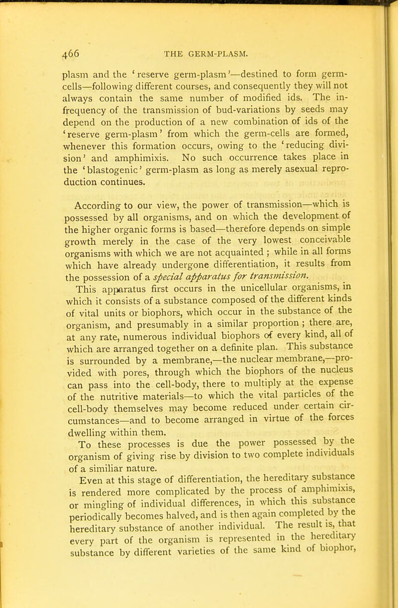 plasm and the ' reserve germ-plasm'—destined to form germ- cells—following diffei-ent courses, and consequently they will not always contain the same number of modified ids. The in- frequency of the transmission of bud-variations by seeds may depend on the production of a new combination of ids of the ' reserve germ-plasm' from which the germ-cells are formed, whenever this formation occurs, owing to the 'reducing divi- sion' and amphimixis. No such occurrence takes place in the ' blastogenic' germ-plasm as long as merely asexual repro- duction continues. According to our view, the power of transmission—which is possessed by all organisms, and on which the development of the higher organic forms is based—therefore depends on simple growth merely in the case of the very lowest conceivable organisms with which we are not acquainted ; while in all forms which have already undergone differentiation, it results from the possession of a special apparatus for transmission. This apparatus first occurs in the unicellular organisms, in which it consists of a substance composed of the different kinds of vital units or biophors, which occur in the substance of the organism, and presumably in a similar proportion; there are, at any rate, numerous individual biophors of every kind, all of which are arranged together on a definite plan. This substance is surrounded by a membrane,—the nuclear membrane,—pro- vided with pores, through which the biophors of the nucleus can pass into the cell-body, there to multiply at the expense of the nutritive materials—to which the vital particles of the cell-body themselves may become reduced under certain cir- cumstances—and to become arranged in virtue of the forces dwelling within them. To these processes is due the power possessed by the organism of giving rise by division to two complete individuals of a similiar nature. Even at this stage of differentiation, the hereditary substance is rendered more complicated by the process of amphimixis, or mingling of individual differences, in which this substance periodically becomes halved, and is then again completed by the hereditary substance of another individual. The result is, that every part of the organism is represented in the hereditary substance by different varieties of the same kind of biophor,