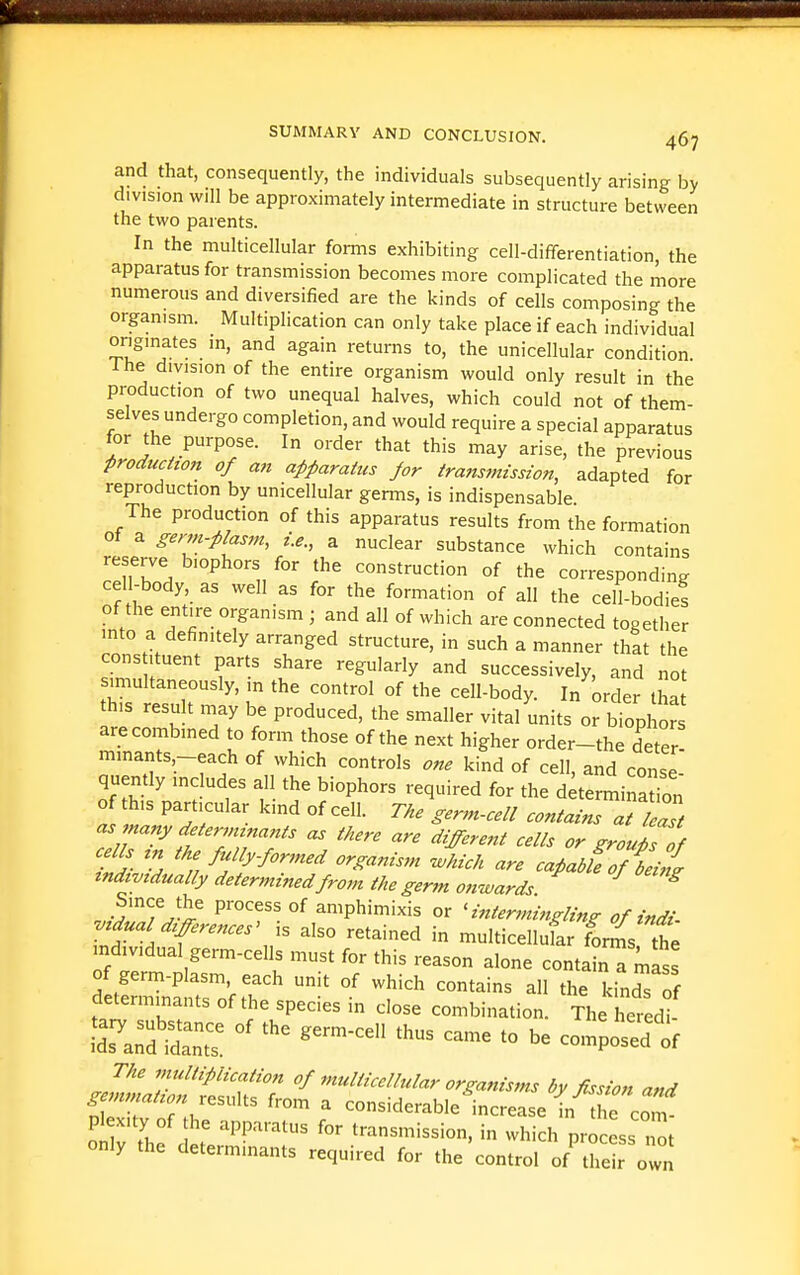 and that, consequently, the individuals subsequently arising by division will be approximately intermediate in structure between the two parents. In the multicellular forms exhibiting cell-differentiation, the apparatus for transmission becomes more complicated the more numerous and diversified are the kinds of cells composing the organism. Multiplication can only take place if each individual originates in, and again returns to, the unicellular condition Ihe division of the entire organism would only result in the production of two unequal halves, which could not of them- selves undergo completion, and would require a special apparatus for the purpose. In order that this may arise, the previous production of an apparatus for transmission, adapted for reproduction by unicellular germs, is indispensable The production of this apparatus results from the formation of a germ-piasm, i.e., a nuclear substance which contains reserve biophors for the construction of the corresponding cell-body, as well as for the formation of all the cell-bodies of the entire organism ; and all of which are connected together into a definitely arranged structure, in such a manner that the cons ituent parts share regularly and successively, and not sunultaneously, in the control of the cell-body. In order lha this result may be produced, the smaller vital units or biophors are combined to form those of the next higher order-the deter mmants,-each of which controls one kind of cell, and cmise- quently includes all the biophors required for the determination of this particular kind of cell. The germ-cell contains at Z as many determinants as there are different cells or groups of cells m the fully-formed organism ivhich are cafadof tii individually determined from the germ onwards ^ Since the process of amphimixis or 'intermingling of indi vidual differences' is also retained in multicellufar f^^s the individual germ-cells must for this reason alone contabT^fss of germ-plasm, each unit of which contains all the kinds of determinants of the species in close combination. The heredi LTa^d idan: - ^« J^aZ!TS^7 ^ffssion and gemmation results from a considerable increase in the com- pl xity of he apparatus for transmission, in which pro ess Zt only the determinants required for the control of'their own