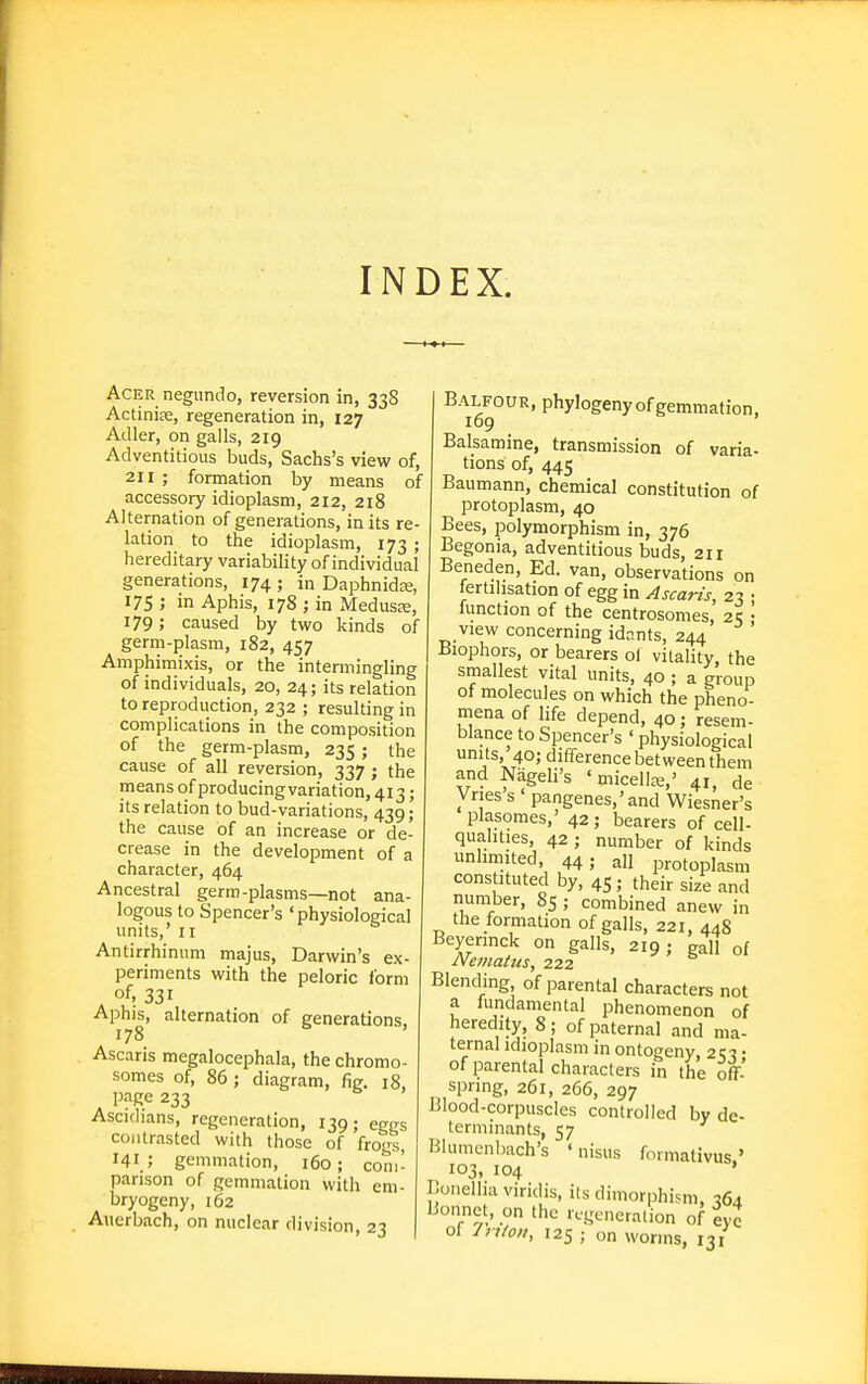 INDEX. Acer negundo, reversion in, 33S Actiniae, regeneration in, 127 Adler, on galls, 219 Adventitious buds, Sachs's view of, 211 ; formation by means of accessory idioplasm, 212, 218 Alternation of generations, in its re- lation to the idioplasm, 173 ; hereditary variability of individual generations, 174 ; in Daphnidee, 175 ; in Aphis, 178 ; in Medusre, 179; caused by two kinds of germ-plasm, 182, 457 Amphimixis, or the intermingling of individuals, 20, 24; its relation to reproduction, 232; resulting in complications in the composition of the germ-plasm, 235; the cause of all reversion, 337 ; the means of producingvariation, 413; its relation to bud-variations, 439; the cause of an increase or de- crease in the development of a character, 464 Ancestral germ-plasms—not ana- logous to Spencer's 'physiological units,' II Antirrhinum majus, Darwin's ex- periments with the peloric form of, 331 Aphis, alternation of generations. 178 ' Ascaris megalocephala, the chromo- somes of, 86; diagram, fig. 18, page 233 Ascidians, regeneration, 139; eggs contrasted with those of frogs, I4I_; gemmation, 160; com- parison of gemmation with em- bryogeny, 162 Auerbach, on nuclear division, 23 Balfour, phylogeny of gemmation, 109 Balsamine, transmission of varia- tions of, 445 Baumann, chemical constitution of protoplasm, 40 Bees, polymorphism in, 376 Begonia, adventitious buds, 211 Beneden, Ed. van, observations on fertilisation of egg in Ascaris, 23 ; function of the centrosomes, 25 ; view concerning idants, 244 Biophors, or bearers ol vitality, the smallest vital units, 40 ; a group of molecules on which the pheno- mena of life depend, 40; resem- blance to Spencer's ' physiological units, 40; difference bet ween them and Nageli's ' micellje,' 41, de Vries's ' pangenes,'and Wiesner's plasomes,' 42 ; bearers of cell- qualities, 42 ; number of kinds unlimited, 44; all protoplasm constituted by, 45 ; their size and number, 85 ; combined anew in the formation of galls, 221, 448 Beyennck on galls, 219 ; gall of Nematus, 222 Blending, of parental characters not a fundamental phenomenon of heredity, 8; of paternal and ma- ternal idioplasm in ontogeny, 2i;-j • of parental characters in the off- spring, 261, 266, 297 Blood-corpuscles controlled by de- terminants, 57 Blumcnbach's ' nisus fonnativus ' 103, 104 ' Bonelliaviridis, its dimorphism, tJSx Bonnet, on the regeneration of eve of Jriio,,, 125 ; on worms, 131