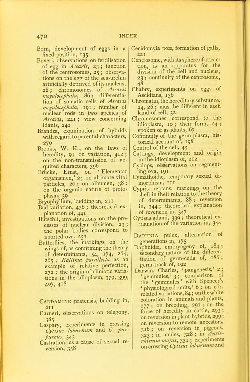 Born, development of eggs in a fixed position, 135 Boveri, observations on fertilisation of egg in Ascaris, 23 ; function of the centrosomes, 25 ; observa- tions on the egg of the sea-urchin artificially deprived of its nucleus, 28; chromosomes of Ascaris megalocephala, 86; differentia- tion of somatic cells of Ascaris megalocephala, 191 ; number of nuclear rods in two species of Ascaris, 241 ; view concerning id ants, 242 Brandza, examination of hybrids with regard to parental characters, 270 Brooks, W. K., on the laws of heredity, 9; on variation, 412 ; on the non-transmission of ac- quired characters, 396 Briicke, Ernst, on ' Elementar organisraen,' 2; on ultimate vital particles, 20 ; on albumen, 38 : on the organic nature of proto- plasm, 39 Bryophyllum, budding in, 211 Bud-variation, 436 ; theoretical ex- planation of, 441 Bittschli, investigations on the pro- cesses of nuclear division, 23 ; the polar bodies correspond to aborted ova, 251 Butterflies, the markings on the wings of, as confirming the theory of determinants, 54, 174) 264, 265 ; Kallima parallecta as an example of relative perfection, 272 ; the origin of climatic varia- tions in the idioplasm, 379, 399, 407, 418 Cardamine pratensis, budding in, 211 Carneri, observations on telegony, 385 Caspary, experiments in crossing Cytisus laburnum and C. pur- pureus, 343 Castration, as a cause of sexual re- version, 358 Cecidomyia poae, formation of galls, 221 Centrosome, with its sphere of attrac- tion, is an apparatus for the division of the cell and nucleus, 23 ; continuity of the centrosome, Chabry, expenments on eggs of Ascidians, 136 Chromatin, the hereditary substance, 24, 26 ; must be different in each kind of cell, 32 Chromosomes correspond to the idioplasm, 10 ; their form, 24 ; spoken of as idants, 67 Continuity of the germ-plasm, his- torical account of, 198 Control of the cell, 45 Cuttings, development and origin in the idioplasm of, 212 Cyclops, observations on segment- ing ova, 191 Cymathoidse, temporary sexual di- morphism, III Cypris reptans, markings on the shell in their relation to the theory of determinants, 88; reversion in, 344 ; theoretical explanation of reversion in, 347 Cytisus adami, 339 ; theoretical ex- planation of the variation in, 344 Daphnia pulex, alternation of generations in, 175 Daphnidae, embryogeny of, 184; secondary nature of the differen- tiation of germ-cells of, 186 ; germ-track of, 192 _ ^ Darwin, Charles, ' pangenesis,' 2 ; ' gemmules,' 3 ; comparison of the 'gemmules' with Spencer's ' physiological units,' 6 ; on cor- related variations, 84; on the white coloration in animals and plants, 277 ; on breeding, 291 ; on the force of heredity in cattle, 293 ; on reversion in plant-hybrids, 299; on reversion to remote ancestors, 316; on reversion in pigeons, 323 ; in mules, 328 ; in A7!iir- rhinum majus, 331 ; experiments on crossing Cytisus lalnmmm and