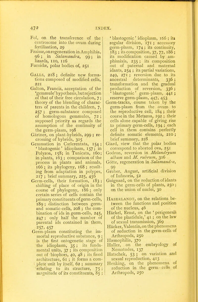 Fol, on the transference of the centrosome into the ovum during fertilisation, 29 Fraisse, on regeneration in Am phibia, 96 ; in Salamandra, 99; in lizards, no, 116 Fucoidse, polar bodies of, 251 Galls, 218 ; definite new forma- tions composed of modified cells, 221 Galton, Francis, acceptation of the 'gemmule' hypothesis, but rej ection of that of their free circulation, 7; theory of the blending of charac- ters of parents in the children, 7, 257 i germ-substance composed of homologous gemmules, 72 ; supposed priority as regards the assumption of the continuity of the germ-plasm, 198 Gartner, on plant-hybrids, 299 ; re- crossing of hybrids, 305 Gemmation in Coelerentata, 154; ' blastogenic ' idioplasm, 157; in Polyzoa, 158; in Tunicata, 160; in plants, 163 ; comparison of the process in plants and animals, 166 ; its phylogeny, 168 ; result- ing from adaptation in polypes, 217 ; brief summary, 225, 456 Germ-cells, their formation, 183; shifting of place of origin in the course of phylogeny, 186 ; only certain series of cells contain the primary constituents of germ-cells, 189 ; distinction between germ- and somatic-cells, 208 ; the com- bination of ids in germ-cells, 245, 247 ; only half the number of parental ids contained in them, 257.457 Germ-plasm constituting the im- mortal reproductive substance, 9 ; is the first ontogenetic stage of the idioplasm, 35 ; its funda- mental units, 37 ; its composition out of biophors, 40, 48 ; its fixed architecture, 61 ; it forms a com- ; plete unit by itself, 62 ; summary relating to its structure, 75 ; mngnitude of its constituents, 85 ; ' blastogenic' idioplasm, i66 ; its regular division, 171 ; accessory germ-plasm, 174; its continuity, 183 ; its composition, 37, 77, 186 ; its modification caused by am- phimixis, 235 ; its composition out of paternal and maternal idants, 254 ; its partial variations, 249, 271 ; reversion due to its ancestral determinants, 336; transformation and the gradual production of reversion, 336; ' blastogenic ' germ-plasm, 441 ; reserve germ-plasm, 447, 453 Germ-tracks, course taken by the germ-plasm from the ovum to the reproductive cell, 184 ; their course in the Metazoa, 192 ; their cells alone capable of giving rise to primary germ-cells, 194 ; each cell in them contains perfectly definite somatic elements, 210 ; brief summary, 228 Giard, view that the polar bodies correspond to aborted ova, 251 Godron, reversion in Melandrynrn album and M. rub mm, 306 Gotte, regeneration in Salamatidi a, 99 Gruber, August, artificial division of Infusoria, 52 Guignard, on the reduction of idants in the germ-cells of plants, 250 ; on the union of nuclei, 30 Haberlandt, on the relations be- tween the functions and position of the nucleus, 46 Hackel, Ernst, on the ' perigenesis of the plastidule,' 41 ; on the law of sexual transmission, 369 Hacker, Valentin, on the phenomena of reduction in the germ-cells of Arthropods, 250 HEfimophilia, 370 Hallez, on the embryology of Nematodes, 137 Hatschek, 53 ; on variation and sexual reproduction, 413 Henking, on the phenomena of reduction in the germ - cells of Arthropods, 250