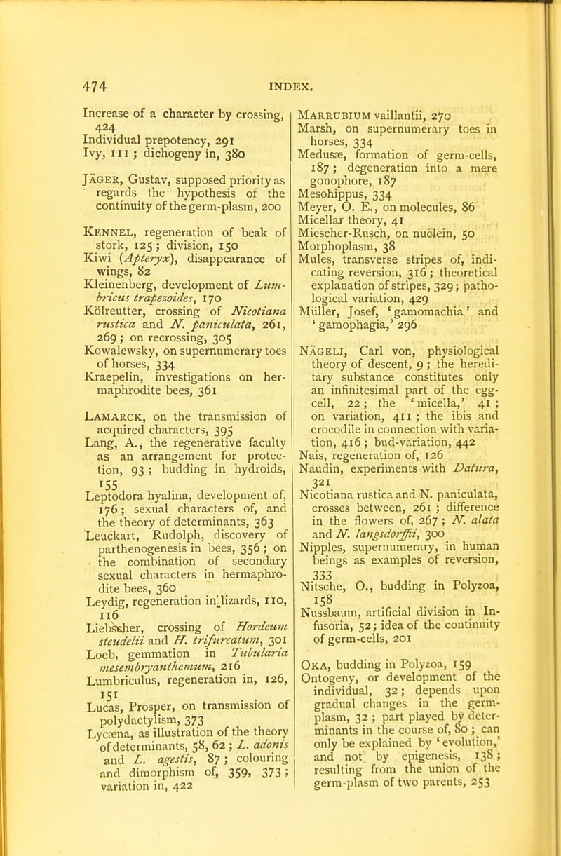 Increase of a character by crossing, 424 Individual prepotency, 291 Ivy, III; dicnogeny in, 380 Jager, Gustav, supposed priority as regards the hypothesis of the continuity of the germ-plasm, 200 Kennel, regeneration of beak of stork, 125 ; division, 150 Kiwi (Apteryx), disappearance of wings, 82 Kleinenberg, development of Luni- bricus irapezoides, 170 Kolreutter, crossing of Nicotiana rustica and N. paniculata, 261, 269 ; on recrossing, 305 Kowalewsky, on supernumerary toes of horses, 334 Kraepelin, investigations on her- maphrodite bees, 361 Lamarck, on the transmission of acquired characters, 395 Lang, A., the regenerative faculty as an arrangement for protec- tion, 93 ; budding in hydroids, 155 Leptodora hyalina, development of, 176; sexual characters of, and the theory of determinants, 363 Leuckart, Rudolph, discovery of parthenogenesis in bees, 356 ; on . the combination of secondary sexual characters in hermaphro- dite bees, 360 Ley dig, regeneration in'lizards, no, 116 Lieb^er, crossing of Hordeurn steudelii and H. triftircatum, 301 Loeb, gemmation in Tubularia mesembryantheinum, 216 Lumbriculus, regeneration in, 126, Lucas, Prosper, on transmission of polydactylism, 373 Lycaena, as illustration of the theory of determinants, 58, 62 ; L. adonis and L. agesiis, 87; colouring and dimorphism of, 359, 373 ! variation in, 422 Marrubium vaillantii, 270 Marsh, on supernumerary toes in horses, 334 MedusEe, formation of germ-cells, 187; degeneration into a mere gonophore, 187 Mesohippus, 334 Meyer, O. E., on molecules, 86 Micellar theory, 41 Miescher-Rusch, on nuolein, 50 Morphoplasm, 38 Mules, transverse stripes of, indi- cating reversion, 316; theoretical explanation of stripes, 329; patho- logical variation, 429 Miiller, Josef, ' gamomachia ' and ' gamophagia,' 296 Nageli, Carl von, physiological theory of descent, 9 ; the heredi- tary substance constitutes only an infinitesimal part of the egg- cell, 22; the ' micella,' 41 ; on variation, 411 ; the ibis and crocodile in connection with varia- tion, 416; bud-variation, 442 Nais, regeneration of, 126 Naudin, experiments with Datura, 321 Nicotiana rustica and N. paniculata, crosses between, 261 ; difference in the flowers of, 267; N. alata and N. langsdorffii, 300 Nipples, supernumerary, in human beings as examples of reversion, 333 Nitsche, O., budding in Polyzoa, Nussbaum, artificial division in In- fusoria, 52; idea of the continuity of germ-cells, 201 Oka, budding in Polyzoa, 159 Ontogeny, or development of the individual, 32; depends upon gradual changes in the germ- plasm, 32 ; part played by deter- minants in the course of, 80 ; can only be explained by ' evolution,' and not ; by epigenesis, 138; resulting from the union of the I germ-plasm of two parents, 253