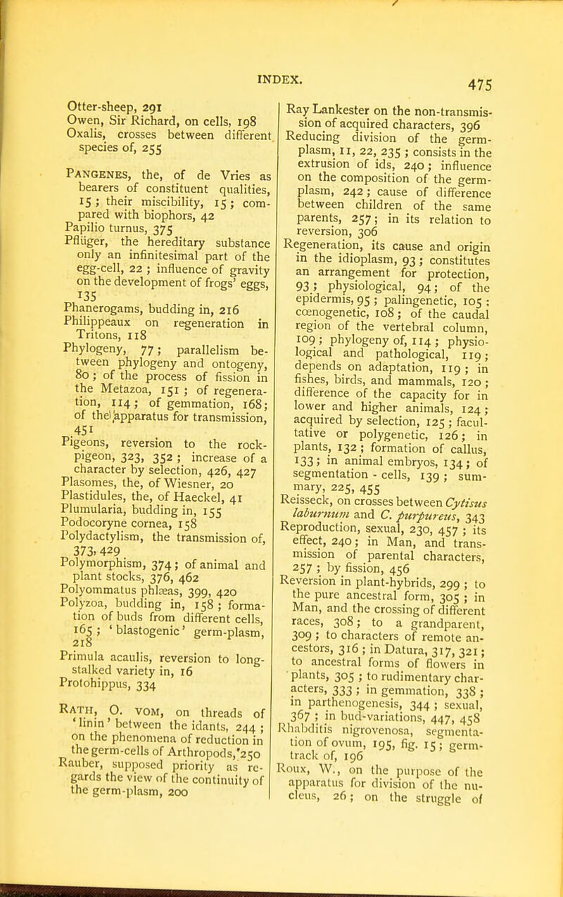 Otter-sheep, 291 Owen, Sir Richard, on cells, 198 Oxalis, crosses between different, species of, 255 Pangenes, the, of de Vries as bearers of constituent qualities, 15 ; their miscibility, 15 ; com- pared with biophors, 42 Papilio turnus, 375 Pfliiger, the hereditary substance only an infinitesimal part of the egg-cell, 22 ; influence of gravity on the development of frogs' eggs, Phanerogams, budding in, 2i6 Philippeaux on regeneration in Tritons, 118 Phylogeny, 77; parallelism be- tween phylogeny and ontogeny, 80; of the process of fission in the Metazoa, 151 ; of regenera- tion, 114; of gemmation, 168; of theljapparatus for transmission, 451 Pigeons, reversion to the rock- pigeon, 323, 352 ; increase of a character by selection, 426, 427 Plasomes, the, of Wiesner, 20 Plastidules, the, of Haeckel, 41 Plumularia, budding in, 155 Podocoryne cornea, 158 Polydactylism, the transmission of, 373. 429 Polymorphism, 374; of animal and plant stocks, 376, 462 Polyommatus phlreas, 399, 420 Polyzoa, budding in, 158 ; forma- tion of buds from different cells, 165; ' blastogenic' germ-plasm, Primula acaulis, reversion to long- stalked variety in, 16 Protohippus, 334 Rath, O. vom, on threads of ' hnm ' between the idants, 244 ; on the phenomena of reduction in the germ-cells of Arthropods,'2So Rauber, supposed priority as re- gards the view of the continuity of the germ-plasm, 200 | Ray Lankester on the non-transmis- sion of acquired characters, 396 Reducing division of the germ- plasm, II, 22, 235 ; consists in the extrusion of ids, 240; influence on the composition of the germ- plasm, 242; cause of difference between children of the same parents, 257; in its relation to reversion, 306 Regeneration, its cause and origin in the idioplasm, 93; constitutes an arrangement for protection, 93; physiological, 94; of the epidermis, 95 ; palingenetic, 105 ; ccenogenetic, 108; of the caudal region of the vertebral column, 109 ; phylogeny of, 114 ; physio- logical and pathological, 119; depends on adaptation, 119; in fishes, birds, and mammals, 120 ; difference of the capacity for in lower and higher animals, 124; acquired by selection, 125 ; facul- tative or polygenetic, 126; in plants, 132 ; formation of callus, 133; in animal embryos, 134; of segmentation - cells, 139 ; sum- mary, 225, 455 Reisseck, on crosses between Cytisus laburtitivi and C. ptirpureus, 343 Reproduction, sexual, 230, 457 ; its effect, 240; in Man, and trans- mission of parental characters, 257 ; by fission, 456 Reversion in plant-hybrids, 299 ; to the pure ancestral form, 305 ; in Man, and the crossing of different races, 308; to a grandparent, 309 ; to characters of remote an- cestors, 316 ; in Datura, 317, 321; to ancestral forms of flowers in ■ plants, 305 ; to rudimentary char- acters, 333 ; in gemmation, 33S ; in parthenogenesis, 344 ; sexual, 367 ; in bud-variations, 447, 458 Rhabditis nigrovenosa, segmenta- tion of ovum, 195, fig. 15; germ- track of, 196 Roux, W., on the purpose of the apparatus for division of the nu- cleus, 26; on the struggle of