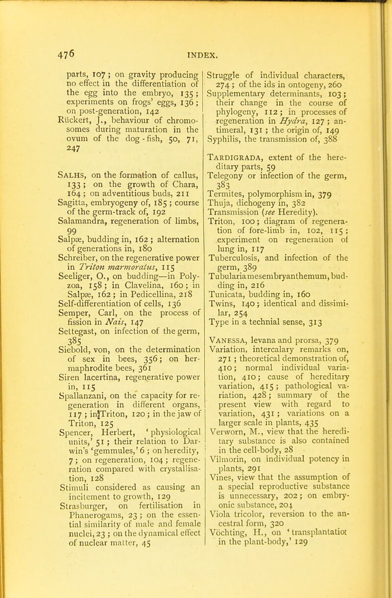 parts, 107; on gravity producing no effect in the differentiation of the egg into the embryo, 135 ; experiments on frogs' eggs, 136; on post-generation, 142 Riickert, J., behaviour of chromo- somes during maturation in the ovum of the dog-fish, 50, 71, 247 Salhs, on the formation of callus, 133 ; on the growth of Chara, 164 ; on adventitious buds, 211 Sagitta, embryogeny of, 185 ; course of the germ-track of, 192 Salamandra, regeneration of limbs, Salpse, budding in, 162 ; alternation of generations in, 180 Schreiber, on the regenerative power in Triton ma7-moraHis, 115 Seeliger, O., on budding—in Poly- zoa, 158; in Clavelina, 160; in SalpEe, 162 ; in Pedicellina, 218 Self-differentiation of cells, 136 Semper, Carl, on the process of fission in Nais, 147 Settegast, on infection of the germ, 38s Siebold, von, on the determination of sex in bees, 356; on her- maphrodite bees, 361 Siren lacertina, regenerative power in, IIS Spallanzani, on the capacity for re- generation in different organs, 117 ; inJTriton, 120; in the jaw of Triton,125 Spencer, Herbert, ' physiological units,' 51 ; their relation to Dar- win's 'gemmules,' 6 ; on heredity, 7 ; on regeneration, 104 ; regene- ration compared with crystallisa- tion, 128 Stimuli considered as causing an incitement to growth, 129 Strasburger, on fertilisation in Phanerogams, 23 ; on the essen- tial similarity of male and female nuclei, 23 ; on the dynamical effect of nuclear matter, 45 Struggle of individual characters, 274 ; of the ids in ontogeny, 260 Supplementary determinants, 103; their change in the course of phylogeny, 112; in processes of regeneration in Hydra, 127 ; an- timeral, 131 ; the origin of, 149 Syphilis, the transmission of, 388 Tardigrada, extent of the here- ditary parts, 59 Telegony or infection of the germ, Termites, polymorphism in, 379 Thuja, dichogeny in, 3S2 Transmission (^see Heredity). Triton, 100; diagram of regenera- tion of fore-limb in, 102, 115; experiment on regeneration ol lung in, 117 Tuberculosis, and infection of the germ, 389 Tubulariamesembryanthemum, bud- ding in, 216 Timicata, budding in, 160 Twins, 140; identical and dissimi- lar, 254 Type in a technial sense, 313 Vanessa, levana and prorsa, 379 Variation, intercalary remarks on, 271 ; theoretical demonstration of, 410; normal individual varia- tion, 410; cause of hereditary variation, 415 ; pathological va- riation, 428; summary of the present view with regard to variation, 431 ; variations on a larger scale in plants, 435 Verworn, M., view that the heredi- tary substance is also contained i in the cell-body, 28 Vilmorin, on individual potency in plants, 291 Vines, view that the assumption of a special reproductive substance is unnecessar}', 202 ; on embr)'- onic substance, 204 Viola tricolor, reversion to the an- cestral form, 320 Vochting, H., on ' Iransplantatioi in the plant-body,' 129