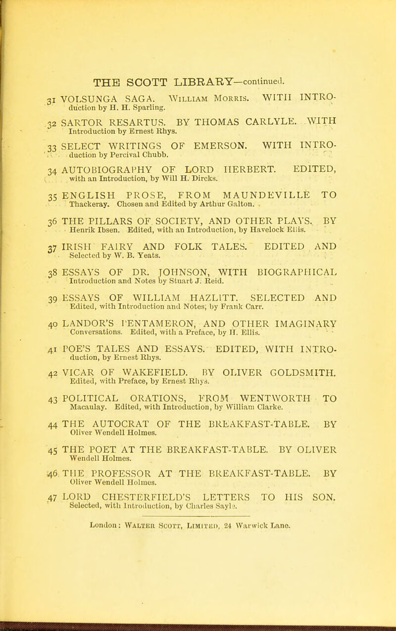 31 VOLSUNGA SAGA. William Morris. WITH INTRO- duction by H. H. Sparling. 32 SARTOR RESARTUS. BY THOMAS CARLYLE. WITH Introduction by Ernest llhys. 33 SELECT WRITINGS OF EMERSON. WITH INTRO- duction by Percival Chubb. ' .'; 34 AUTOBIOGRAPHY OF LORD HERBERT. EDITED, with an Introduction, by Will H. Circles. 35 ENGLISH PROSE, FROM MAUNDEVILLE TO Thackeray. Chosen and Edited by Arthur Galton. 36 THE PILLARS OF SOCIETY, AND OTHER PLAYS. BY Henrik Ibsen. Edited, with an Introduction, by Havelock Ellis. 07 IRISH FAIRY AND FOLK TALES. EDITED AND Selected by W. B. Yeats. 38 ESSAYS OF DR. JOHNSON, WITH BIOGRAPHICAL Introduction and Notes by Stuart J. Reid. 39 ESSAYS OF WILLIAM HAZLITT. SELECTED AND Edited, with Introduction and Notes; by Frank Carr. 40 LANDOR'S TENTAMERON, AND OTHER IMAGINARY Conversations. Edited, with a Preface, by 11. Ellis. ■ ' 41 POE'S TALES AND ESSAYS. EDITED, WITH INTRO- duction, by Ernest Rhys. 42 VICAR OF WAKEFIELD. BY OLIVER GOLDSMITH. Edited, with Preface, by Ernest Rhys. 43 POLITICAL ORATIONS, FROM WENTWORTH TO Macaulay. Edited, with Introduction, by VVilliani Clarke. 44 THE AUTOCRAT OF THE BREAKFAST-TABLE. BY Oliver Wendell Holmes. 45 THE POET AT THE BREAKFAST-TABLE. BY OLIVER Wendell Holmes. 46 THE PROFESSOR AT THE BREAKFAST-TABLE. BY Oliver Wendell Holmes. .47 LORD CHESTERFIELD'S LETTERS TO HIS SON. Selected, with Introtluction, by Charles Sayl