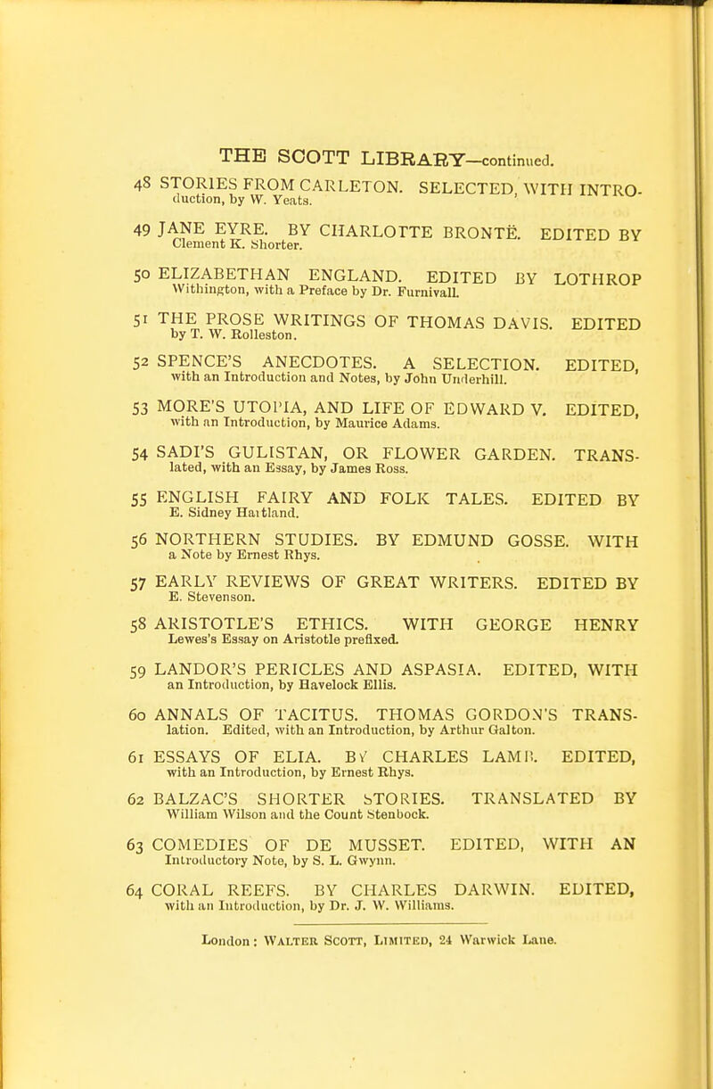 48 STORIES FROM CARLETON. SELECTED WITH INTRO- duction, by W. Yeats. 49 JANE EYRE. BY CHARLOTTE BRONTE. EDITED BY Clement K. Shorter. 50 ELIZABETHAN ENGLAND. EDITED BY LOTHROP Withington, with a Preface by Dr. FurnivalL 51 THE PROSE WRITINGS OF THOMAS DAVIS. EDITED by T. W. Rolleston. 52 SPENCE'S ANECDOTES. A SELECTION. EDITED, with an Introduction and Notes, by John Underbill. 53 MORE'S UTOPIA, AND LIFE OF EDWARD V. EDITED, with an Introduction, by Maurice Adams. 54 SADI'S GULISTAN, OR FLOWER GARDEN. TRANS- lated, with an Essay, by James Ross. 55 ENGLISH FAIRY AND FOLK TALES. EDITED BY E. Sidney Haitland. 56 NORTHERN STUDIES, BY EDMUND GOSSE. WITH a Note by Ernest Rhys. 57 EARLY REVIEWS OF GREAT WRITERS. EDITED BY E. Stevenson. 58 ARISTOTLE'S ETHICS. WITH GEORGE HENRY Lewes's Essay on Aristotle prefixed. 59 LANDOR'S PERICLES AND ASPASIA. EDITED, WITH an Introduction, by Havelock Ellis. 60 ANNALS OF TACITUS. THOMAS GORDON'S TRANS- lation. Edited, with an Introduction, by Arthur Gal ton. 61 ESSAYS OF ELIA. BV CHARLES LAMl!. EDITED, with an Introduction, by Ernest Rhys. 62 BALZAC'S SHORTER bTORIES. TRANSLATED BY William Wilson and the Count Stenbock. 63 COMEDIES OF DE MUSSET. EDITED, WITH AN Introductory Note, by S. L. Gwynn. 64 CORAL REEFS. BY CHARLES DARWIN. EDITED, witli an Introduction, by Dr. J. W. Williams.