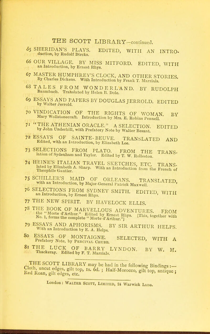 65 SHERIDAN'S PLAYS. EDITED, WITH AN INTRO- duction, by Rudolf Dircks. 66 OUR VILLAGE. BY MISS MITFORD. EDITED WITH an Introduction, by Ernest Rhys. ' 67 MASTER HUMPHREY'S CLOCK, AND OTHER STORIES. liy Charles Dickens. With Introduction by Frank T. Marzials. 63 TALES FROM WONDERLAND. BY RUDOLPH Baumbach. Translated by Helen B. Dole. ^K^i^,? ,PAPERS BY DOUGLAS JERROLD. EDITED by >valter Jerrold. 70 VINDICATION OF THE RIGHTS OF WOMAN BY Mary Wollstonecraft. Introduction by Mrs. E. Robins J'enneU.  71 '«THE ATHENIAN ORACLE.'' A SELECTION. EDITED by John Underbill, with Prefatory Note by Walter Besant. ^l^Al^ -.P^ SAINTE-BEUVE. TRANSLATED AND Edited, with an Introduction, by Elizabeth Lee. ^'■^ 73 SELECTIONS FROM PLATO. FROM THE TRAN9 lation of Sydenham and Taylor. Edited by T. W. Rolleston. 74 HEINE'S ITALIAN TRAVEL SKETCHES, ETC. TRANS- Tt/oph'ilf GauUe'j.^- '^^ Introduction from the French of 75 SCHILLER'S MAID OF ORLEANS. TRANSLATED with an Introduction, by Major-General Patrick Maxwell ' 76 SELECTIONS FROM SYDNEY SMITH. EDITED WITH an Introduction, by Ernest Rhys. '-'yni^u, Wiia 77 THE NEW SPIRIT. BY HAVELOCK ELLIS. ^nl^.-M^?^...?^, MARVELLOUS ADVENTURES. FROM ^° ^l^f^^'S OF MONTAIGNE. SELECTED. WITH A Prefatory Note, by Percival Chubb. -lin ii. 81 THE LUCK OF BARRY LYNDON. BY W. M. Thackeray. Edited by F. T. Marzials. rZ^^ SCOTT LIBRARY may be had in the following BindinRS :-