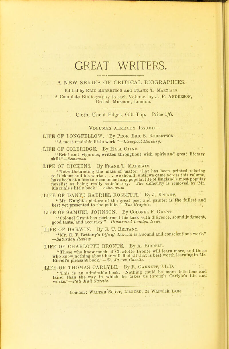 GREAT WRITERS. A NEW SERIES OF CRITICAL BIOGRAPHIES, icdited by Eric Robertson and Frank T. Marzials A Complete Bibliogra|iliy to eiioli Volume, by J. P. Anderson, British Museum, Loudon. Cloth, Uncut Edges, Gilt Top. Price 1/6, Volumes already Issued— LIFE OF LONGFELLOW. By Prof. Eric S. Robertson.  A most readable little work.—Liverpool Mercury. LIFE OP COLERIDGE. By Hall Caine. Brief and vigorous, written throughout with spirit and great literary skill.—Scotsman. LIFE OF DICKENS. By Frank T. Marzials. Notwithstanding the mass of matter iliat has been printed relating to ]>ickens and his works ... we should, until we came across this Tolumt, have been at a loss to recommend any popular life of England's most popular novelist as being re.ally satisfactory. The difficulty is removed by Mr. Marzials's little book.—Athenceum. . LIFE OF DANT^; GABRIEL RO iSETTI. By J. Knight.  Mr. Knight's picture of the great poet and painter is the fullest and best yet presented to the public.—TAe Grajj/nc. . LIFE OP SAMITEL JOHNSON. By Colonel P. Grant. Colonel Gr.ant has performed his task with diligence, sound judgment, good taste, and nccuracy.—Illustrated London Acws. LIFE OF DARWIN. By G. T. Bettany.  Mr. G. T. Bettany's Life of Darwin is a sound and conscientious work. —Saturday Revieiv. LIFE OF CHARLOTTE BRONTil;. By A. Birrell. Those who know m\ich of Charlotte Bronte will le.arn more, and those who know nothing about her will find all that is best worth learning in Mr. Birrell's pleasant book.—St. James' Gazette. LIFE OF THOMAS CARLYLE. By R. Garnrtt, LL.D. This is an admirable book. Nothing could be more fel citous .and fairer than the way in which he takes us through Carlyle's life and worka.—Pall Mall Gazette.
