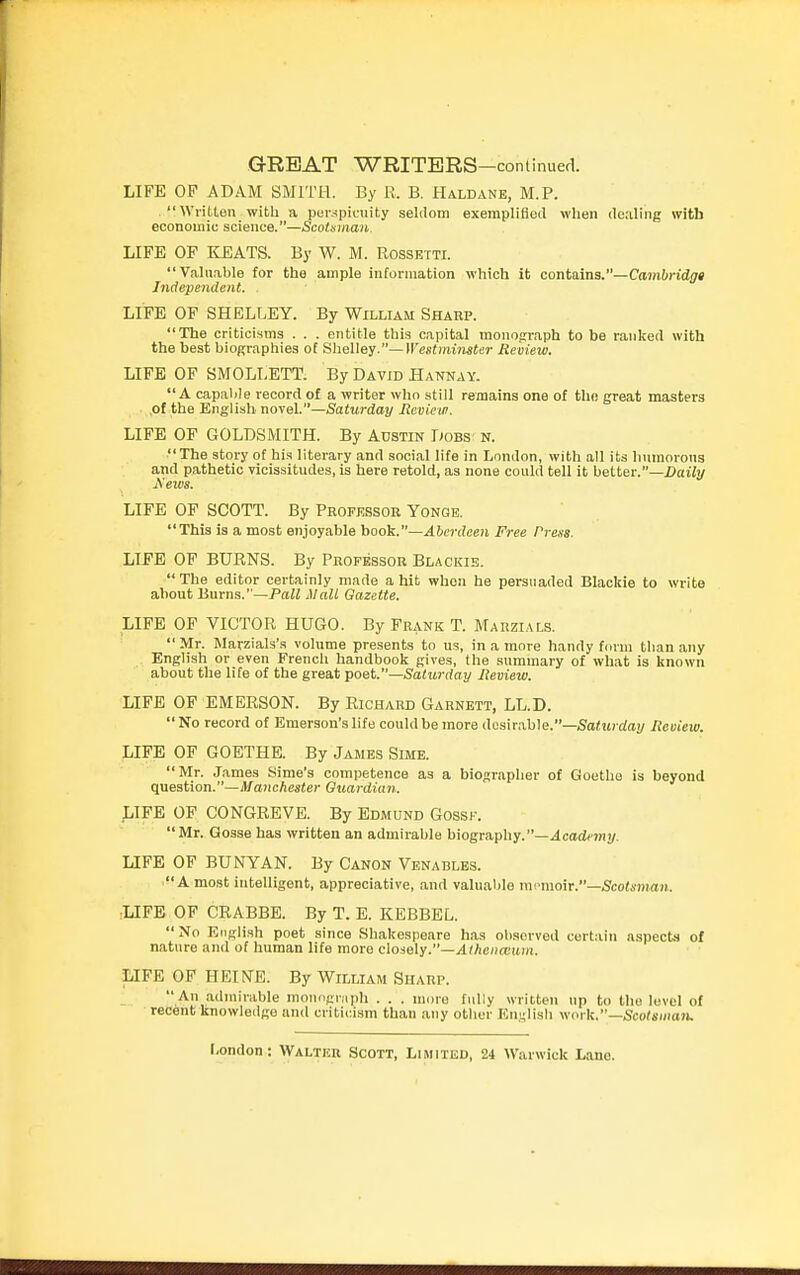 LIFE OP ADAM SMITH. By R. B. Haldane, M.P. Written with a puispiciiity seldom exempliHeil when doaling with economic science.—Scotsman. LIFE OP KEATS. By W. M. Rossetti. Vahiable for the ample information which it contains.—Cambridgt Independent. . LIFE OF SHELLEY. By William Shahp. The criticisms . . . entitle this capital monofrraph to be ranked with the best biographies of Shelley.—Westminster Review. LIFE OF SMOLLETT. By David Hannav. A capalile record of a writer who still remains one of the great masters .of the English no\el.—Saturday Review. LIFE OF GOLDSMITH. By Austin Dobs n. The story of his literary and social life in London, with all its Immorons and pathetic vicissitudes, is here retold, as none could tell it better.—Daily LIFE OP SCOTT. By Professor Yonge. This is a most enjoyable book.—Aberdeen Free Press. LIFE OF BURNS. By Professor Blackib.  The editor certainly made a hit whoa he persuaded Blackie to write about Burns.—Pall Mall Gazette. LIFE OP VICTOR HUGO. By Frank T. Marzials.  Mr. Marzials's volume presents to us, in a more handy form than any English or even Frencli handbook gives, the summary of what is known about the life of the great poet.—Saturday Review. LIFE OF EMERSON. By Richard Garnett, LL.D.  No record of Emerson's life could be more desirable.—SaCwcrfai/ Review. LIFE OF GOETHE. By James Sime. Mr. James Sime's competence as a biographer of Goethe is beyond question.—Afanchester Guardian. ^ilPE OP CONGREVE. By Edmund Gossk. Mr. Gosse has written an admirable biography.—.4codfmj/. LIFE OF BUNYAN. By Canon Venables. A most intelligent, appreciative, and valuable mfmo\r.—Scott!man. ■LIFE OF CRABBE. By T. E. KEBBEL. No English poet since Shakespeare has observed certain aspects of n.ature and of human life more closely.—/l^Ac/irtiuiti. LIFE OP HEINE. By William Sharp.  An admirable monograph . . . more fully written up to the level of recent knowledge and criticism than any other EuHlish we^rXi.—Scotsman.