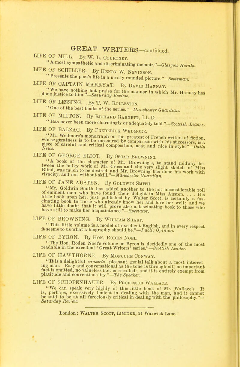 LIFE OP MILL. By W. L. Courtney. A most sympathetic and discriminating memoir.-Glasgow Uerala LIFE OF SCHILLER. By Henry W. Nevinson. Presents the poet's life in a neatly rounded picture.-Sco^<r)m«^ LIFE OP CAPTAIN MARRYAT. By David Hannay. - ^^'-h Mr. Hannay has LIFE OF LESSING. By T. W. Roixeston. One of the best books of the s&nes.-iianchester Guardian. LIFE MILTON. By Richard Oarnett, LL.D. Has never been more charmingly or adequately tohV—Scottish Leader. LIFE OF BALZAC. By Fredkrick Wedmork. whosl'';.rTnfnP,°,''1= .O'^Pl^ a^eatest of French ^y^ite^s of fiction, J^ni^r? ^° be measured by comparison with his successor.^ is a ^ews critical composition, neat and nice in style.-i>a«!/ LIFE OF GEORGE ELIOT. By Oscar Browning. ^t^lK°l '^^'^J'^^? ?! Browning's, to .stand midway be- tween the bulky work of Mr. Cross and the very slight sketch of Miss Ulind was much to be desired, and Mr. Browning has done his work with vivacity, and not without akill.—Manchester Guardian. LIFE OF JANE AUSTEN. By Goldwin Smith. Mr. Goldwin Smith has added another to the not inconsiderable roll of eminent men who have found their delight in Miss Austen. . . His little book upon her, just published by Walter Scott, is certainly a fas- cinating book to those who already know her and love her well • and we have little doubt that it will prove also a fascinating book to those who nave still to make her acquaintance.—Spec^afoi-. LIFE OF BROWNING. By William Sharp. _ This little volume is a model of excellent English, and in every respect it seems to us what a biography should be.—Public Opinion. LIFE OF BYRON. By Hon. Roden Noel. The Hon. Uoden Noel'.s volume on Byron is decidedly one of the most readable in the excellent 'Great Writers' series.—5co«iis/i Leader. LIFE OF HAWTHORNE. By Moncure Conway. It is a delightful causerie—pleasant, genial talk about a most interest- ing man. Easy and conversational as the tone is throughout, no important fact is omitted, no valueless fact is recalled ; and it is entirely exempt from platitude and conventionality.—TAe Speaker. LIFE OF SCHOPENHAUER. By Professor Wallace. We can speak very higlily of this little book of Mr. Wallace's. It is, perhaps, excessively lenient in dealing with the man, and it cannot be said to be at all ferociously critical in dealing with the philosophy.— Saturday Review.