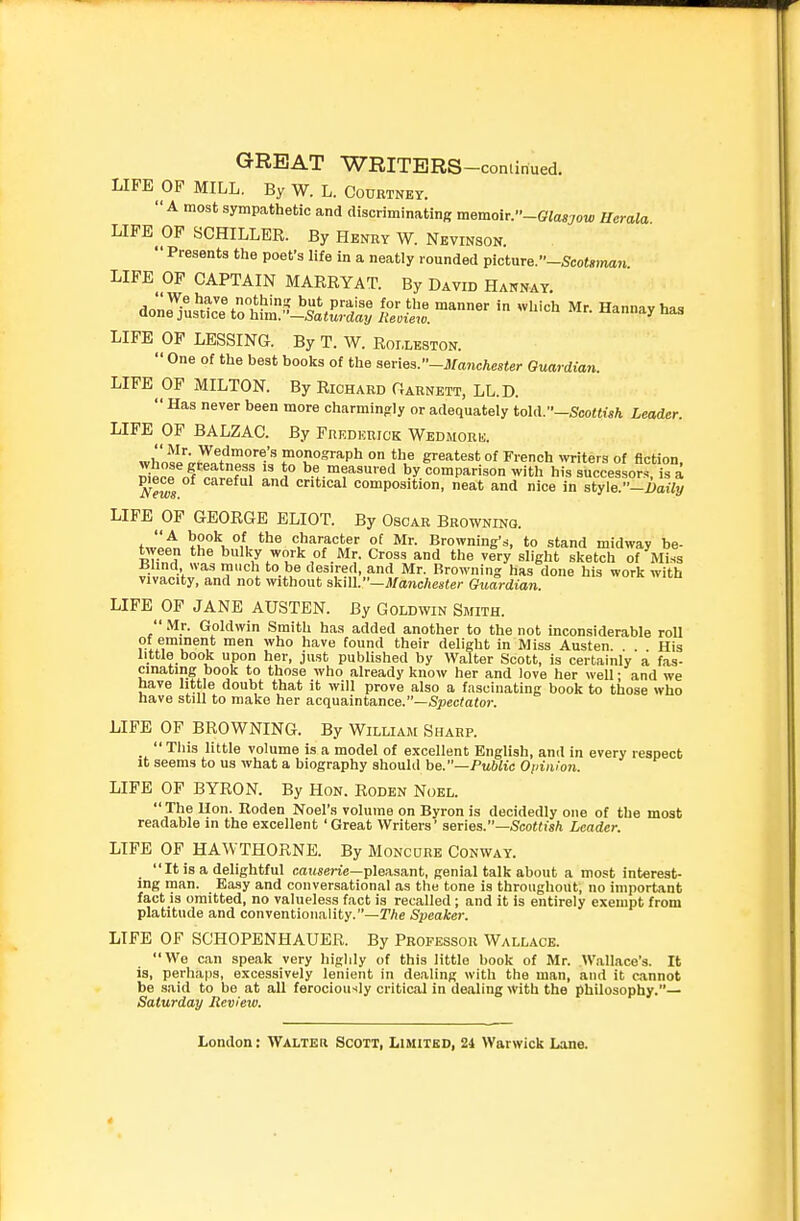 LIFE OP MILL. By W. L. Courtney. A most sympathetic and discriminating memoir.-Glasgow Uerala LIFE OF SCHILLER. By Henry W. Nevinson.  Presents the poet's life in a neatly rounded picture.-Sco^<r)m«^ LIFE OP CAPTAIN MARRYAT. By David Hannay. - ^^'-h Mr. Hannay has LIFE OF LESSING. By T. W. Roixeston.  One of the best books of the s&nes.-iianchester Guardian. LIFE MILTON. By Richard Oarnett, LL.D.  Has never been more charmingly or adequately tohV—Scottish Leader. LIFE OF BALZAC. By Fredkrick Wedmork. whosl'';.rTnfnP,°,''1= .O'^Pl^ a^eatest of French ^y^ite^s of fiction, J^ni^r?  ^° be measured by comparison with his successor.^ is a ^ews critical composition, neat and nice in style.-i>a«!/ LIFE OF GEORGE ELIOT. By Oscar Browning. ^t^lK°l '^^'^J'^^? ?! Browning's, to .stand midway be- tween the bulky work of Mr. Cross and the very slight sketch of Miss Ulind was much to be desired, and Mr. Browning has done his work with vivacity, and not without akill.—Manchester Guardian. LIFE OF JANE AUSTEN. By Goldwin Smith.  Mr. Goldwin Smith has added another to the not inconsiderable roll of eminent men who have found their delight in Miss Austen. . . His little book upon her, just published by Walter Scott, is certainly a fas- cinating book to those who already know her and love her well • and we have little doubt that it will prove also a fascinating book to those who nave still to make her acquaintance.—Spec^afoi-. LIFE OF BROWNING. By William Sharp. _  This little volume is a model of excellent English, and in every respect it seems to us what a biography should be.—Public Opinion. LIFE OF BYRON. By Hon. Roden Noel.  The Hon. Uoden Noel'.s volume on Byron is decidedly one of the most readable in the excellent 'Great Writers' series.—5co«iis/i Leader. LIFE OF HAWTHORNE. By Moncure Conway.  It is a delightful causerie—pleasant, genial talk about a most interest- ing man. Easy and conversational as the tone is throughout, no important fact is omitted, no valueless fact is recalled ; and it is entirely exempt from platitude and conventionality.—TAe Speaker. LIFE OF SCHOPENHAUER. By Professor Wallace. We can speak very higlily of this little book of Mr. Wallace's. It is, perhaps, excessively lenient in dealing with the man, and it cannot be said to be at all ferociously critical in dealing with the philosophy.— Saturday Review.