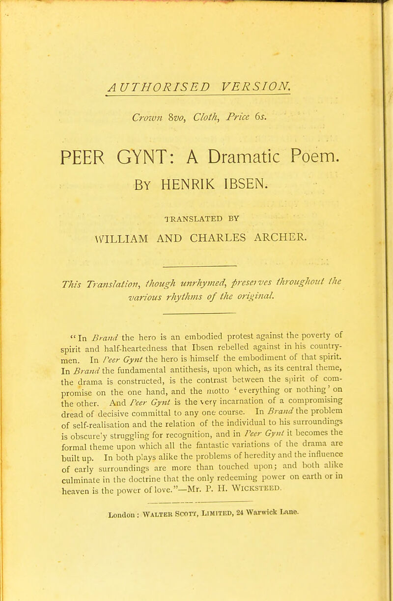 AUTHORISED VERSION. Croivn %vo, Cloth, Price ds. PEER GYNT: A Dramatic Poem. By HENRIK IBSEN. TRANSLATED BY \7ILLIAM AND CHARLES ARCHER. This Trajislation, though U7irhymed, presei vcs ihroughout /he various rhythms of the original.  In Brand the hero is an embodied protest against the poverty of spirit and half-heartedness that Ibsen rebelled against in his country- men. In t'eer Gynl the hero is himself the embodiment of that spirit In Brand the fundamental antithesis, upon which, as its central theme, the drama is constructed, is the contrast between the spirit of com- promise on the one hand, and the motto 'everything or nothing'on the other. And Peer Gynt is the \ef y incarnation of a compromising dread of decisive committal to any one course. In Brand the problem of self-realisation and the relation of the individual to his surroundings is obscurely struggling for recognition, and in Peer Gynt it becomes the formal theme upon which all the fantastic variations of the drama are built up. In both plays alike the problems of heredity and the influence of early surroundings are more than touched upon; and both alike culminate in the doctrine that the only redeeming power on earth or in heaven is the power of love. -Mr. P. H. WiCKSTEED.