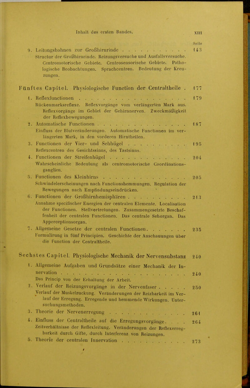 Seite 9, Leitungsbahnen zur Großhirnrinde 14 3 Structur der Großhirnrinde. Reizungsversuciie und Ausfalisversuche. Centroniotorische Gebiete. Centrosensorische Gebiete. Patho- logische Beobachtungen, Sprachcentren. Bedeutung der Kreu- zungen. Fünftes Gapitel. Physiologische Function der Centraltheile . 177 1. Reflexfunctionen 179 Rückenmarksreflexe. Reflexvorgänge vom verlängerten Mark aus. Reflexvorgänge im Gebiet der Gehirnnerven. Zweckmäßigkeit der Reflexbewegungen. 2. Automatische Functionen 187 Einfluss der Blutveränderungen. Automatisclie Functionen im ver- längerten Mark, in den vorderen Hirntheilen. 3. Functionen der Vier- und Sehhügel 195 Reflexcentren des Gesichtssinns, des Tastsinns. 4. Functionen der Streifenhügel 204 Wahrscheinliche Bedeutung als centromotorische Goordinations- ganglien. .5. Functionen des Kleinhirns 205 Schwindelerscheinungen nach Functionshemmungen. Regulation der Bewegungen nach Empfindungseindrücken. 6. Functionen der Großhirnhemisphären 213 Annahme specifischer Energien der centralen Elemente. Localisation der Functionen. Stellvertretungen. Zusammengesetzte Beschaf- fenheit der centralen Functionen. Das centrale Sehorgan. Das Apperceptionsorgan. 7. Allgemeine Gesetze der centralen Functionen 235 Formulirung in fünf Principien. Geschichte der Anschauungen über die Function der Centraltheile. Sechstes Gapitel. Physiologische Mechanik der Nervensubstanz 2 40 1. Allgemeine Aufgaben und Grundsätze einer Mechanik der In- nervation 240 Das Princip von der Erhallung der Arbeit. 2. Verlauf der Reizungsvorgänge in der Nervenfaser 250 Verlauf der Muskelzuckung. Veränderungen der Reizbarkeit im Ver- lauf der Erregung. Erregende und hemmende Wirkungen. Unter- suchungsmethoden. 3. Theorie der Nervenerregung 261 4. Einfluss der Centraltheile auf die Erregungsvorgänge. ... 264 Zeitverhältnisse der Reflexleitung. Veränderungen der Reflexerreg- barkeit durch Gifte, durch Interferenz von Reizungen. 5. Theorie der centralen Innervation 273