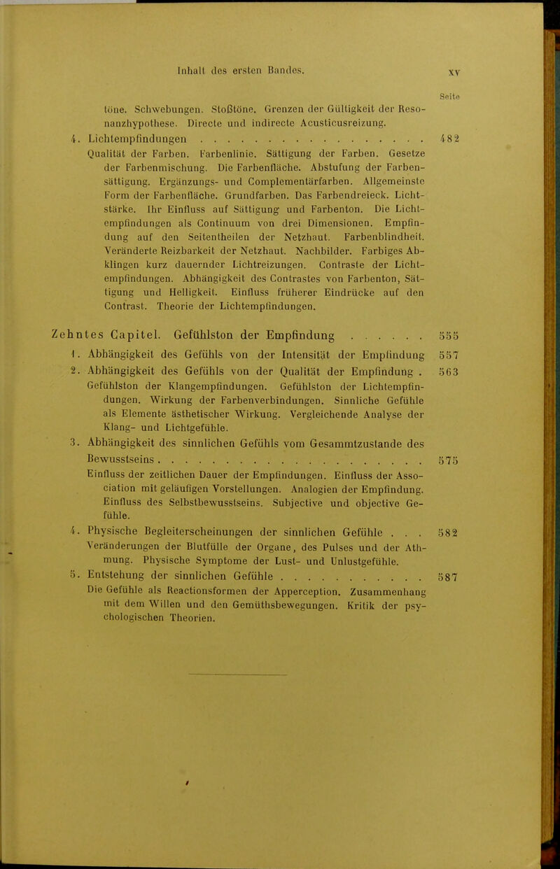 Seite töne. Schwebungen. Stoßtöne. Grenzen der Gültigkeit der Reso- nanzliypothese. Directe und indlrecte Acusticusreizung. 4. Lichtenipfmduagen 482 Qualität der Farben. Farbenlinie. Sättigung der Farben. Gesetze der Farbenmiscliung. Die Farbenfläche. Abstufung der Farben- sättigung. Ergänzungs- und Complementärfarben. Allgemeinste Form der Farbenfläche. Grundfarben. Das Farbendreieck. Licht- stärke. Ihr Einfluss auf Sättigung und Farbenton. Die Licht- empfindungen als Continuum von drei Dimensionen. Empfin- dung auf den Seitentheilen der Netzhaut. Farbenblindheit. Veränderte Reizbarkeit der Netzhaut. Nachbilder. Farbiges Ab- klingen kurz dauernder Lichtreizungen. Contrasie der Licht- empfindungen. Abhängigkeit des Contrastes von Farbenton, Sät- tigung und Helligkeit. Einfluss früherer Eindrücke auf den Contrast. Theorie der Lichtempfindungen. Zehntes Gapitel. Gefühlston der Empfindung 555 1. Abhängigkeit des Gefühls von der Intensität der Emplindung 557 2. Abhängigkeit des Gefühls von der Qualität der Empfindung . 563 Gefühlston der Klangempfindungen. Gefühlston der Lichtempfin- dungen. Wirkung der Farbenverbindungen. Sinnliche Gefühle als Elemente ästhetischer Wirkung. Vergleichende Analyse der Klang- und Lichtgefühle. .3. Abhängigkeit des sinnlichen Gefühls vom Gesammtzustande des Bewusstseins 675 Einfluss der zeitlichen Dauer der Empfindungen. Einfluss der Asso- ciation mit geläufigen Vorstellungen. Analogien der Empfindung. Einfluss des Selbstbewusstseins. Subjective und objective Ge- fühle. 4. Physische Begleiterscheinungen der sinnlichen Gefühle ... 582 Veränderungen der Blutfülle der Organe, des Pulses und der Ath- mung. Physische Symptome der Lust- und Unlustgefühle. 5. Entstehung der sinnhehen Gefühle 587 Die Gefühle als Reactionsformen der Apperception. Zusammenhang mit dem Willen und den Gemüthsbewegungen. Kritik der psy- chologischen Theorien.