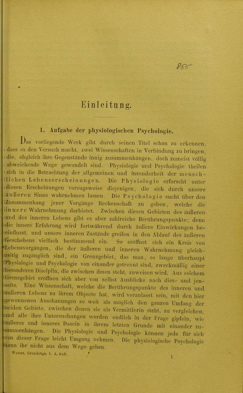 Einleitung. 1. Aufgabe der physiologischen Psychologie. Das vorliegende Werk gibt durch seinen Titel schon zu erkennen, dass es den Versuch macht, zwei Wissenschaften in Verbindung zu bringen, die, obgleich ihre Gegenstände innig zusammenhängen, doch zumeist völlig abweichende Wege gewandelt sind. Physiologie und Psychologie theilen •sich in die Betrachtung der allgemeinen und itisonderheit der mensch- lichen Lebenserscheinungen. Die Physiologie erforscht unter diesen Erscheinungen vorzugsweise diejenigen, die sich durch unsere .äußeren Sinne wahrnehmen lassen. Die Psychologie sucht über den Zusammenhang jener Vorgänge Rechenschaft zu geben, welche die innere Wahrnehmung darbietet. Zwischen diesen Gebieten des äußeren und des inneren Lebens gibt es aber zahlreiche Berührungspunkte; denn die innere Erfahrung wird fortwährend durch äußere Einwirkungen be- einflusst, und unsere inneren Zustände greifen in den Ablauf des äußeren Geschehens vielfach bestimmend ein. So eröffnet sich ein Kreis von ILebensvorgängen, die der äußeren und inneren Wahrnehmung gleich- zeitig zugänglich sind, ein Grenzgebiet, das man, so lange überhaupt Physiologie und Psychologie von einander getrennt sind, zweckmäßig einer ^besonderen Disciplin, die zwischen ihnen steht, zuweisen wird. Aus solchem Grenzgebiet eröffnen sich aber von selbst Ausblicke nach dies- und jen- seits. Eine Wissenschaft, welche die Berührungspunkte des inneren und laußeren Lebens zu ihrem Objecte hat, wird veranlasst sein, mit den hier ^gewonnenen Anschauungen so weit als möglich den ganzen Umfang der 'beiden Gebiete, zwischen denen sie als Vermittlerin steht, zu vergleichen, und alle ihre Untersuchungen werden endlich in der Frage gipfeln, wie iußeres und inneres Dasein in ihrem letzten Grunde mit einander zu- s^ammenhängcn. Die Physiologie und Psychologie können jede für sich /on dieser Frage leicht Umgang nehmen. Die physiologische Psychologie ^lsann ihr nicht aus dem Wege gehen. WoNDT, Grundzüge. I. 4. Aufl. '