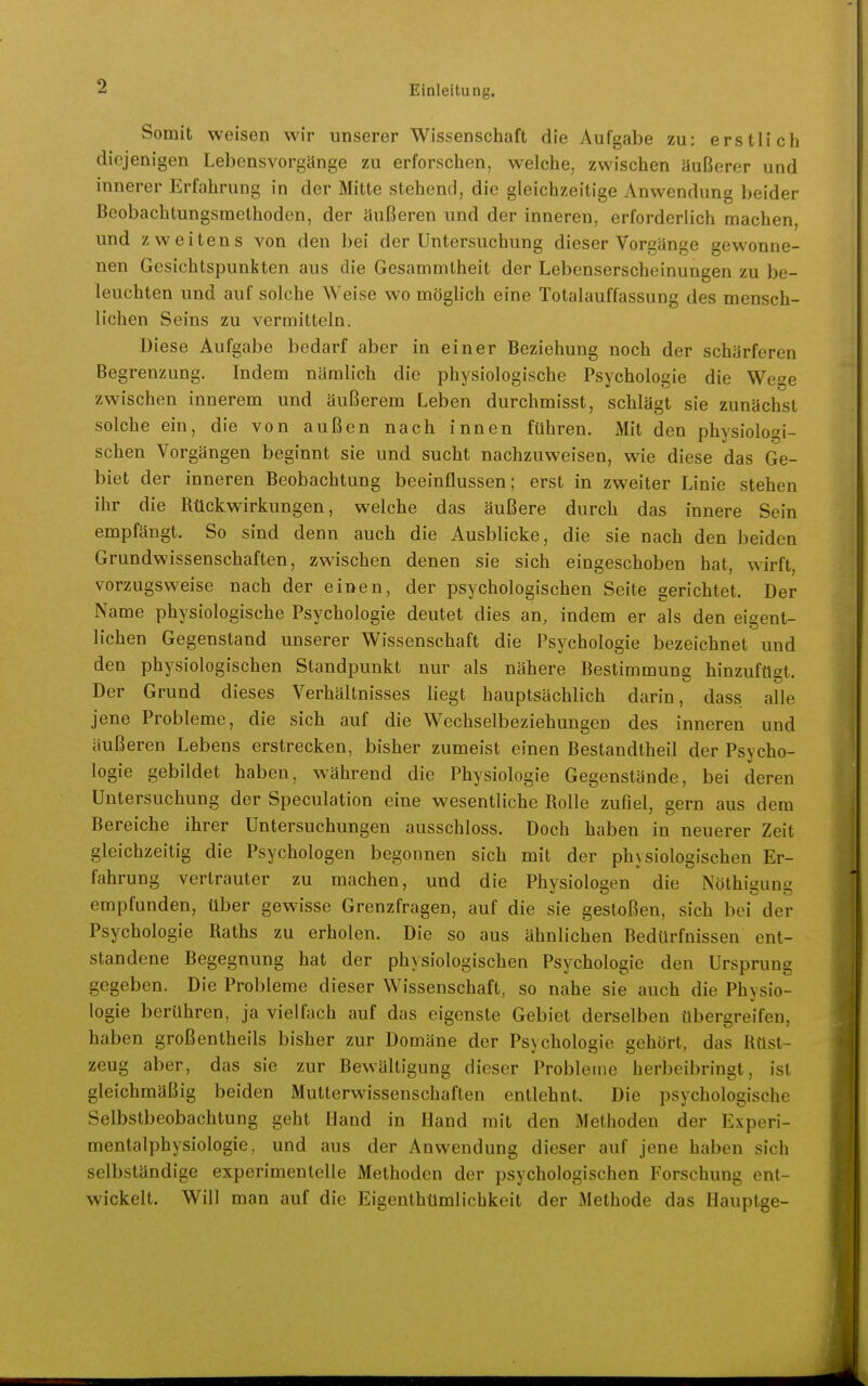 Somit weisen wir unserer Wissenschaft die Aufgabe zu: erstlich diejenigen Lebensvorgilnge zu erforschen, welche, zwischen äußerer und innerer Erfahrung in der Mitte stehend, die gleichzeitige Anwendung beider Bcobachtungsmethoden, der äußeren und der inneren, erforderlich machen, und zweitens von den bei der Untersuchung dieser Vorgänge gewonne- nen Gesichtspunkten aus die Gesammtheit der Lebenserscheinungen zu be- leuchten und auf solche Weise wo möglich eine Totalauffassung des mensch- lichen Seins zu vermitteln. Diese Aufgabe bedarf aber in einer Beziehung noch der schärferen Begrenzung. Indem nämlich die physiologische Psychologie die Wege zwischen innerem und äußerem Leben durchmisst, schlägt sie zunächst solche ein, die von außen nach innen führen. Mit den physiologi- schen Vorgängen beginnt sie und sucht nachzuweisen, wie diese das Ge- biet der inneren Beobachtung beeinflussen; erst in zweiter Linie stehen ihr die Rückwirkungen, welche das äußere durch das innere Sein empfängt. So sind denn auch die Ausblicke, die sie nach den beiden Grundwissenschaften, zwischen denen sie sich eingeschoben hat, wirft, vorzugsweise nach der einen, der psychologischen Seite gerichtet. Der Name physiologische Psychologie deutet dies an, indem er als den eigent- lichen Gegenstand unserer Wissenschaft die Psychologie bezeichnet und den physiologischen Standpunkt nur als nähere Bestimmung hinzufügt. Der Grund dieses Verhältnisses liegt hauptsächlich darin, dass alle jene Probleme, die sich auf die Wechselbeziehungen des inneren und äußeren Lebens erstrecken, bisher zumeist einen Bestandtheil der Psycho- logie gebildet haben, während die Physiologie Gegenstände, bei deren Untersuchung der Speculation eine wesentliche Rolle zufiel, gern aus dem Bereiche ihrer Untersuchungen ausschloss. Doch haben in neuerer Zeit gleichzeitig die Psychologen begonnen sich mit der physiologischen Er- fahrung vertrauter zu machen, und die Physiologen die Nöthigung empfunden, über gewisse Grenzfragen, auf die sie gestoßen, sich bei der Psychologie Raths zu erholen. Die so aus ähnlichen Bedürfnissen ent- standene Begegnung hat der physiologischen Psychologie den Ursprung gegeben. Die Probleme dieser Wissenschaft, so nahe sie auch die Physio- logie berühren, ja vielfach auf das eigenste Gebiet derselben übergreifen, haben großentheils bisher zur Domäne der Psychologie gehört, das Rüst- zeug aber, das sie zur Bewältigung dieser Probleme herbeibringt, ist gleichmäßig beiden Mutterwissenschaften entlehnt. Die psychologische Selbstbeobachtung geht Hand in Hand mit den Methoden der Experi- mentalphysiologie, und aus der Anwendung dieser auf jene haben sich selbständige experimentelle Methoden der psychologischen Forschung ent- wickelt. Will man auf die Eigenthümlichkeit der Methode das Hauptge-