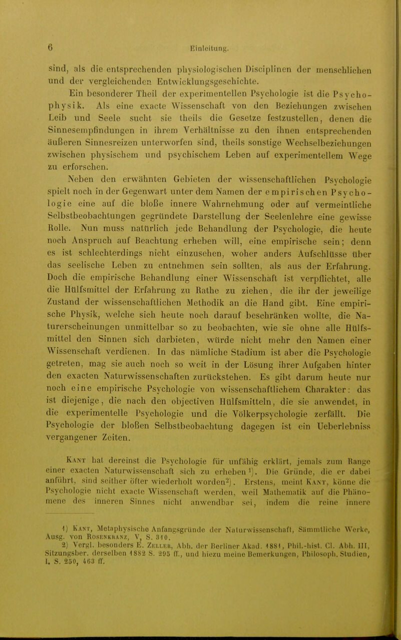 sind, als die entsprechenden pliysiologischen Disoiplinen der menschlichen nnd der vergleichenden Entwicklungsgeschichte. Ein besonderer Theil der experimentellen Psychologie ist die Psycho- physik. Als eine exacte Wissenschaft von den Beziehungen zwischen Leib und Seele sucht sie theils die Gesetze festzustellen, denen die Sinneseinpfindungen in ihrem Verhältnisse zu den ihnen entsprechenden äußeren Sinnesreizen unterworfen sind, theils sonstige Wechselbeziehungen zwischen physischem und psychischem Leben auf experimentellem Wege zu erforschen. Neben den erwähnten Gebieten der wissenschaftlichen Psychologie spielt noch in der Gegenwart unter dem Namen der empirischen Psycho- logie eine auf die bloße innere Wahrnehmung oder auf vermeintliche Selbstbeobachtungen gegründete Darstellung der Seelenlehre eine gewisse Rolle. Nun muss natürlich jede Behandlung der Psychologie, die heute noch Anspruch auf Beachtung erheben will, eine empirische sein; denn es ist schlechterdings nicht einzusehen, woher anders Aufschlüsse über das seelische Leben zu entnehmen sein sollten, als aus der Erfahrung. Doch die empirische Behandlung einer Wissenschaft ist verpflichtet, alle die Htilfsmittel der Erfahrung zu Rathe zu ziehen, die ihr der jeweilige Zustand der wissenschaftlichen Methodik an die Hand gibt. Eine empiri- sche Physik, welche sich heute noch darauf beschränken wollte, die Na- turerscheinungen unmittelbar so zu beobachten, wie sie ohne alle Hülfs- mittel den Sinnen sich darbieten, würde nicht mehr den Namen einer Wissenschaft verdienen. In das nämliche Stadium ist aber die Psychologie getreten, mag sie auch noch so weit in der Lösung ihrer Aufgaben hinter den exacten Naturwissenschaften zurückstehen. Es gibt darum heute nur noch eine empirische Psychologie von wissenschaftlichem Charakter: das ist diejenige, die nach den objectiven Hülfsmitteln, die sie anwendet, in die experimentelle Psychologie und die Völkerpsychologie zerfällt. Die Psychologie der bloßen Selbstbeobachtung dagegen ist ein Ueberlebniss vergangener Zeiten. Kant hat dereinst die Psychologie für unfähig erklärt, jemals zum Range einer exacten Naturwissenschaft sich zu erheben i). Die Gründe, die er dabei anführt, sind seither öfter wiederholt worden^). Erstens, meint Kant, könne die Psychologie nicht exacte Wissenschaft werden, weil Mathematik auf die Phäno- mene dos inneren Sinnes nicht anwendbar soi, indem die reine innere Kant, Metaphysische Anfangsgründe der Nalurwissenschaff, Sämmlliche Werkp, Ausg. von RosENKhANz, V, S. aiO. 2) Vergl. besonders E. Zki.ler, Abh. der Berliner Akod. 1881, Phil.-liist. Gl. Abb. III. Sitzungsber. derselben 1882 S. 295 fl., und hiezu meine Demerkungcn, Philosoph. Studien, I. S. 230, 463 ff.