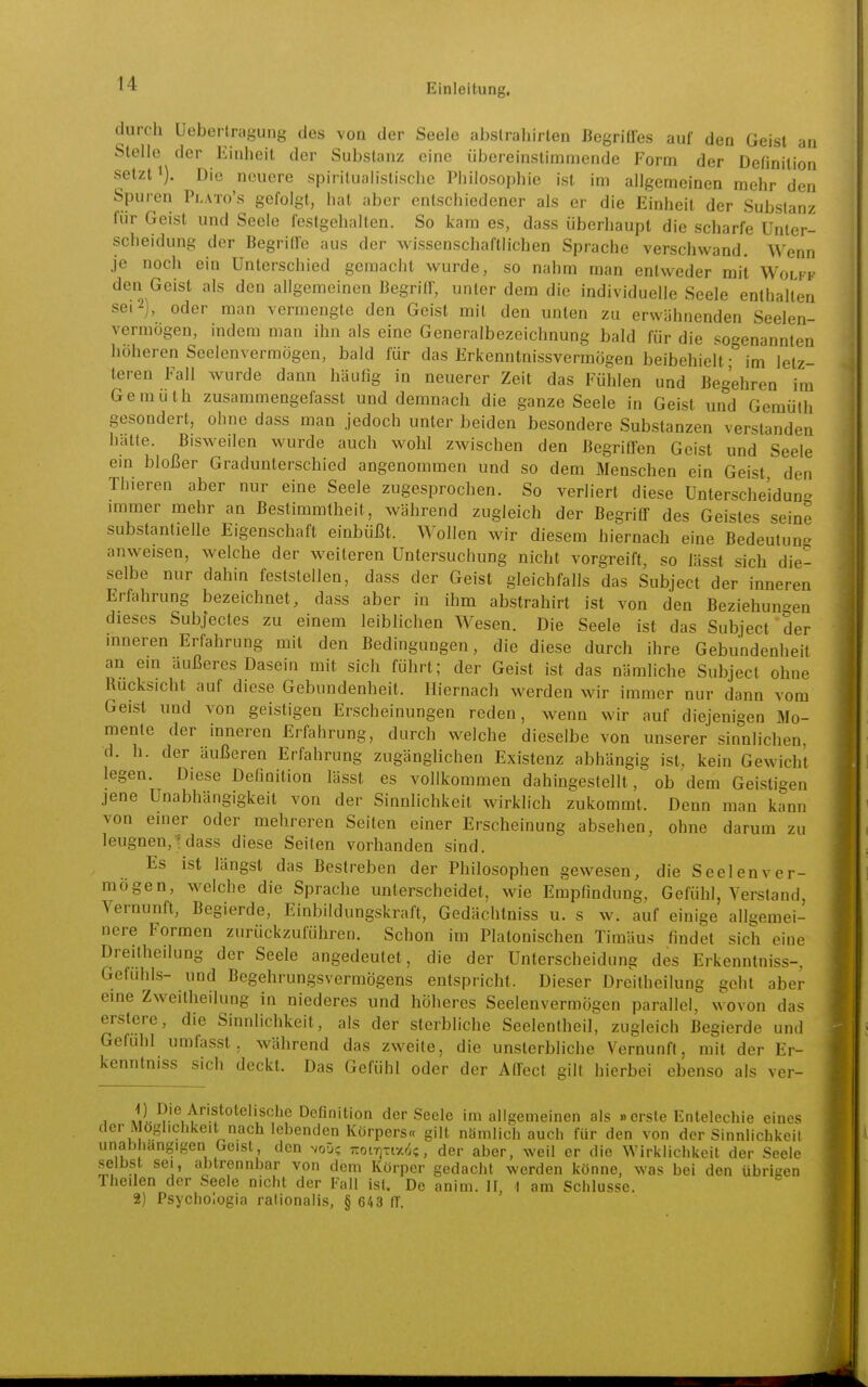 durch Ueberlragung des voa der Seele abslrahirten ßegriUes auf den Geist an Stelle der Einheit der Substanz eine übereinstimmende Form der Definition setzt 1). Die neuere spiritualistische Philosophie ist im allgemeinen mehr den Spuren Plato's gefolgt, hat aber entschiedener als er die Einheit der Substanz für Geist und Seele festgehalten. So kam es, dass überhaupt die scharfe Unter- scheidung der Begriffe aus der wissenschaftlichen Sprache verschwand. Wenn je noch ein Unterschied gemacht wurde, so nahm man entweder mit Wolfk den Geist als den allgemeinen Begriff, unter dem die individuelle Seele enthalten sei 2), oder man vermengte den Geist mit den unten zu erwähnenden Seelen- vermögen, indem man ihn als eine Generalbezeichnung bald für die sogenannten höheren Seelenvermögen, bald für das Erkenntnissvermögen beibehielt • im letz- teren Fall wurde dann häufig in neuerer Zeit das Fühlen und Begehren im Gemüth zusammengefasst und demnach die ganze Seele in Geist und Gemüth gesondert, ohne dass man jedoch unter beiden besondere Substanzen verstanden hätte. Bisweilen wurde auch wohl zwischen den Begriffen Geist und Seele ein bloßer Gradunterschied angenommen und so dem Menschen ein Geist den Thieren aber nur eine Seele zugesprochen. So verliert diese Unterscheidung immer mehr an Bestimmtlieit, während zugleich der Begriff des Geistes seine substantielle Eigenschaft einbüßt. Wollen wir diesem hiernach eine Bedeutung anweisen, welche der weiteren Untersuchung nicht vorgreift, so lässt sich die- selbe nur dahin feststellen, dass der Geist gleichfalls das Subjeet der inneren Erfahrung bezeichnet, dass aber in ihm abstrahirt ist von den Beziehun-en dieses Subjectes zu einem leiblichen Wesen. Die Seele ist das Subjeet der inneren Erfahrung mit den Bedingungen, die diese durch ihre Gebundenheil an ein äußeres Dasein mit sich führt; der Geist ist das nämliche Subjeet ohne Rucksicht auf diese Gebundenheit. Hiernach werden wir immer nur dann vom Geist und von geistigen Erscheinungen reden, wenn wir auf diejenigen Mo- mente der inneren Erfahrung, durch welche dieselbe von unserer sinnlichen, d. h. der äußeren Erfahrung zugänglichen Existenz abhängig ist, kein Gewicht legen. Diese Definition lässt es vollkommen dahingestellt, ob dem Geistigen jene Unabhängigkeit von der Sinnlichkeit wirklich zukommt. Denn man kann von einer oder mehreren Seiten einer Erscheinung absehen, ohne darum zu leugnen,^ dass diese Seiten vorhanden sind. Es ist längst das Bestreben der Philosophen gewesen, die Seelen ver- mögen, welche die Sprache unterscheidet, wie Empfindung, Gefühl, Versland Vernunft, Begierde, Einbildungskraft, Gedächtniss u. s w. auf einige allgemei- nere Formen zurückzuführen. Schon im Platonischen Timäus findet sich eine Dreitheilung der Seele angedeutet, die der Unterscheidung des Erkenntniss-. Gefühls- und Begehrungsvermögens entspriclit. Dieser Dreitheilung geht aber eme Zweitheilung in niederes und höheres Seelenvermögen parallel, wovon das erstere, die Sinnlichkeit, als der sterbliche Seelentheil, zugleich Begierde und Gefühl umfasst, während das zweite, die unsterbliche Vernunft, mit der Er- kenntniss sich deckt. Das Gefühl oder der Affect gilt hierbei ebenso als ver- , Definition der Seele im allgemeinen als »erste Entelechie eines der Möglichkeit nach lebenden Körpers« gilt nSmlich auch für den von der Sinniichkeil unahhangigen Geist, den voü; izoi-qxmk, der aber, weil er die Wirklichkeit der Seele selbst sei, abtrennbar von dem Körper gedacht werden könne, was bei den übrigen Theilen der Seele nicht der Fall ist. De anim. H, 1 am Schlüsse. 2) Psychologia ralionalis, § 643 (T.