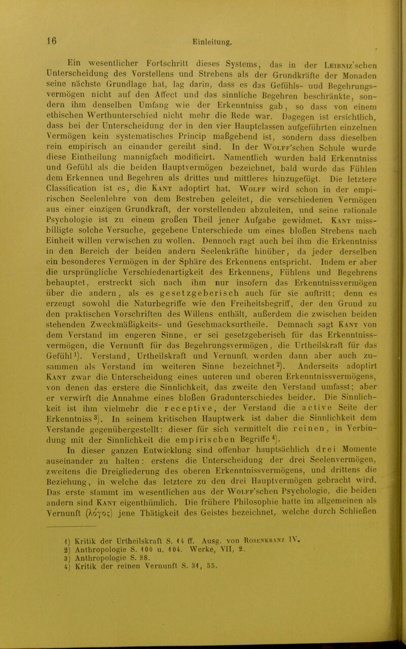 Ein wesentlicher Fortschritt dieses Systems, das in der LEiBNiz'schen Unterscheidung des Vorstellens und Strebens als der Grundkräfte der Monaden seine nächste Grundlage hat, lag darin, dass es das Gefühls- uud Begehrungs- vermögen nicht auf den Affect und das sinnliche Begehren beschränkte, son- dern ihm denselben Umfang wie der Erkenntniss gab, so dass von einem ethischen Werthunterschied nicht mehr die Rede war. Dagegen ist ersichtlich, dass bei der Unterscheidung der in den vier Hauptclassen aufgeführten einzelnen Vermögen kein systematisches Princip maßgebend ist, sondern dass dieselben rein empirisch an einander gereiht sind. In der WoLFF'schen Schule wurde diese Eintheilung mannigfach modificirt. Namentlich wurden bald Erkenntniss und Gefühl als die beiden Ilauptverraögen bezeichnet, bald wurde das Fühlen dem Erkennen und Begehren als drittes und mittleres hinzugefügt. Die letztere Classification ist es, die Kant adoptirt hat. Wolff wird schon in der empi- rischen Seelenlehre von dem Bestreben geleitet, die verschiedenen Vermögen aus einer einzigen Grundkraft, der vorstellenden abzuleiten, und seine rationale Psychologie ist zu einem großen Theil jener Aufgabe gewidmet. Kant miss- bilügte solche Versuche, gegebene Unterschiede um eines bloßen Strebens nach Einheit willen verwischen zu wollen. Dennoch ragt auch bei ihm die Erkenntniss in den Bereich der beiden andern Seelenkräfte hinüber, da jeder derselben ein besonderes Vermögen in der Sphäre des Erkennens entspricht. Indem er aber die ursprüngliche Verschiedenartigkeit des Erkennens, Fühlens und Begehrens behauptet, erstreckt sich nach ihm nur insofern das Erkenntnissvermögen über die andern, als es gesetzgeberisch auch für sie auftritt; denn es erzeugt sowohl die Naturbegriffe wie den Freiheitsbegrid, der den Grund zu den praktischen Vorschriften des Willens enthält, außerdem die zwischen beiden stehenden Zweckmäßigkeits- und Geschmacksurtheile. Demnach sagt Kant von dem Verstand im engeren Sinne, er sei gesetzgeberisch für das Erkenntniss- vermögen, die Vernunft für das Begehrungsvermögen, die Urtheilskraft für das Gefühl*). Verstand, Urtheilskraft und Vernunft, werden dann aber auch zu- sammen als Verstand im weiteren Sinne bezeichnet 2]. Anderseits adoptirt Kant zwar die Unterscheidung eines unteren und oberen Erkenntnissvermögens, von denen das erstere die Sinnlichkeit, das zweite den Verstand umfasst; aber er verwirft die Annahme eines bloßen Gradunterschiedes beider. Die Sinnlich- keit ist ihm vielmehr die receptive, der Verstand die active Seite der Erkenntniss 3). In seinem kritischen Hauptwerk ist daher die Sinnlichkeit dem Verstände gegenübergestellt: dieser für sich vermittelt die reinen, in Verbin- dung mit der Sinnlichkeit die empirischen Begriffe*). In dieser ganzen Entwicklung sind offenbar hauptsächlich drei Momente auseinander zu halten: erstens die Unterscheidung der drei Seelenvermögen, zweitens die Dreigliederung des oberen Erkenntnissvermögens, und drittens die Beziehung, in welche das letztere zu den drei HauptvermÖgen gebracht wird. Das erste stammt im wesentlichen aus der WoLFP'schen Psychologie, die beiden andern sind Kant eigenthümlich. Die frühere Philosophie hatte im allgemeinen als Vernunft (Xo'yo?) jene Thätigkeit des Geistes bezeichnet, welche durch Schließen 1) Kritik der Urtheilskraft S. 14 ff. Ausg. von Rosenkranz IV. 2) Anthropologie S. 100 u. 104. Werke, VII, 2. 3) Anthropologie S. 9,8. 4) Kritik der reinen Vernunft S. 31, 55.