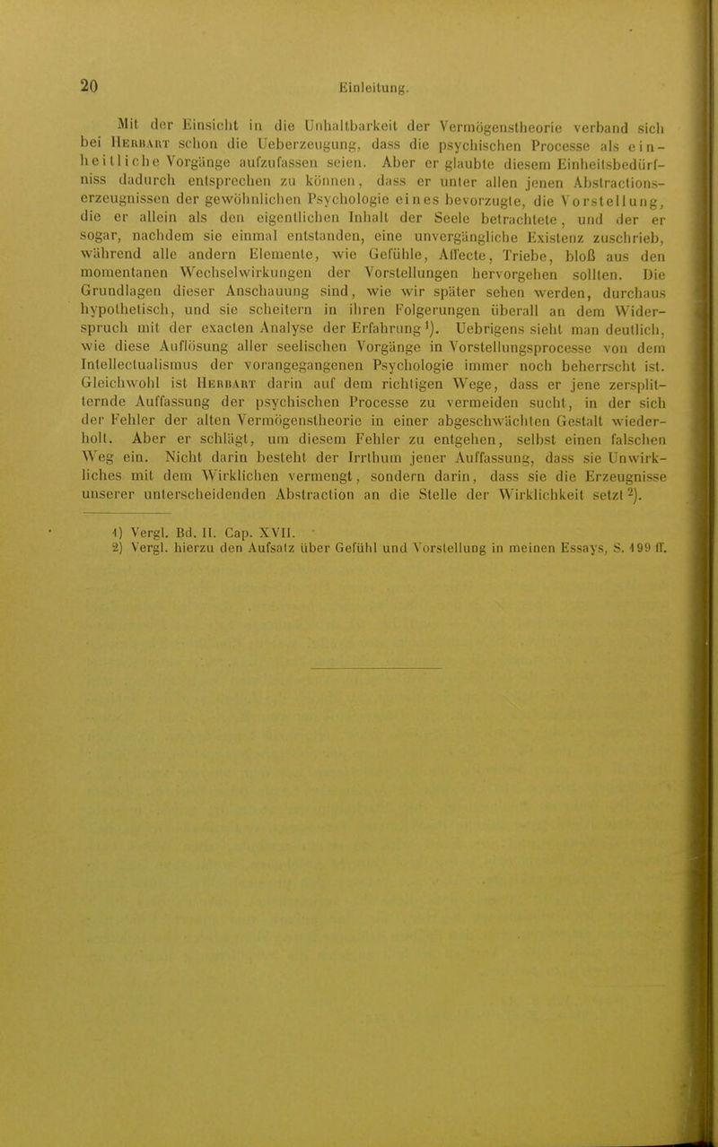 Mit der Einsiclit in die Unhaltbarkeit der Vermögenstheorie verband sich bei Heiihaut schon die Ueberzeugung, dass die psychisclien Processe als ein- heitliche Vorgänge aufzufassen seien. Aber er glaubte diesem Einheil.sbedürf- niss dadurch entsprechen zu können, dass er unler allen jenen Abslraclions- erzeugnissen der gewöhnlichen Psychologie eines bevorzugte, die Vorstellung, die er allein als den eigentlichen Inhalt der Seele betrachtete, und der er sogar, nachdem sie einmal entstanden, eine unvergängliche Existenz zuschrieb, während alle andern Elemente, wie Gefühle, Ad'ecte, Triebe, bloß aus den momentanen Wechselwirkungen der Vorstellungen hervorgehen sollten. Die Grundlagen dieser Anschauung sind, wie wir später sehen werden, durchaus hypothetisch, und sie scheitern in ihren Folgerungen überall an dem Wider- spruch mit der exacten Analyse der Erfahrung Uebrigens sieht man deutlich, wie diese Auflösung aller seelischen Vorgänge in Vorstellungsprocesse von dem IntellectuaUsmus der vorangegangenen Psychologie immer noch beherrscht ist. Gleichwohl ist Herbart darin auf dem richtigen Wege, dass er jene zersplit- ternde Auffassung der psychischen Processe zu vermeiden sucht, in der sich der Fehler der alten Vermögenstheorie in einer abgeschwächten Gestalt wieder- holt. Aber er schlägt, um diesem Fehler zu entgehen, selbst einen falschen Weg ein. Nicht darin besteht der Irrlhum jener Auffassung, dass sie Unwirk- liches mit dem Wirklichen vermengt, sondern darin, dass sie die Erzeugnisse unserer unterscheidenden Abstraction an die Stelle der Wirklichkeit setzt 2). 1) Vergl. Bd. II. Cap. XVII. 2) Vergl. hierzu den Aufsalz über Gefühl und Vorstellung in meinen Essays, S. 199 IT.