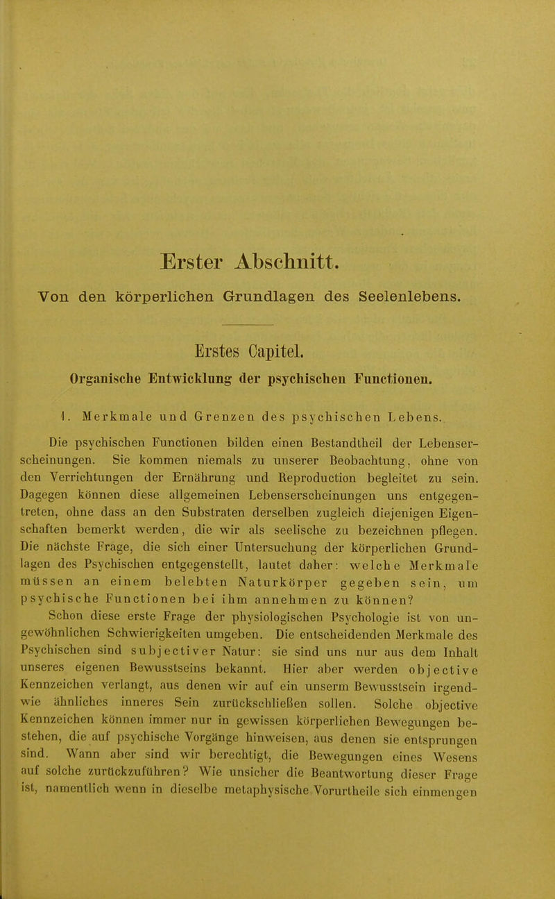 Erster Abschnitt. Von den körperlichen Grundlagen des Seelenlebens. Erstes Oapitel. Organische Entwicklung der psychischen Functionen. 1. Merkmale und Grenzen des psychischen Lebens. Die psychischen Functionen bilden einen Bestandtheil der Lebenser- scheinungen. Sie kommen niemals zu unserer Beobachtung, ohne von den Verrichtungen der Ernährung und Reproduction begleitet zu sein. Dagegen können diese allgemeinen Lebenserscheinungen uns entgegen- treten, ohne dass an den Substraten derselben zugleich diejenigen Eigen- schaften bemerkt werden, die wir als seelische zu bezeichnen pflegen. Die nächste Frage, die sich einer Untersuchung der körperlichen Grund- lagen des Psychischen entgegenstellt, lautet daher: welche Merkmale müssen an einem belebten Naturkörper gegeben sein, um psychische Functionen bei ihm annehmen zu können? Schon diese erste Frage der physiologischen Psychologie ist von un- gewöhnlichen Schwierigkeiten umgeben. Die entscheidenden Merkmale des Psychischen sind subjectiver Natur: sie sind uns nur aus dem Inhalt unseres eigenen Bewusstseins bekannt. Hier aber werden objective Kennzeichen verlangt, aus denen wir auf ein unserm Bewusstsein irgend- wie ähnliches inneres Sein zurückschließen sollen. Solche objective Kennzeichen können immer nur in gewissen körperlichen Bewegungen be- stehen, die auf psychische Vorgänge hinweisen, aus denen sie entsprungen sind. Wann aber sind wir berechtigt, die Bewegungen eines Wesens auf solche zurückzuführen? Wie unsicher die Beantwortung dieser Frage ist, namentlich wenn in dieselbe metaphysische Vorurtheile sich einmengen