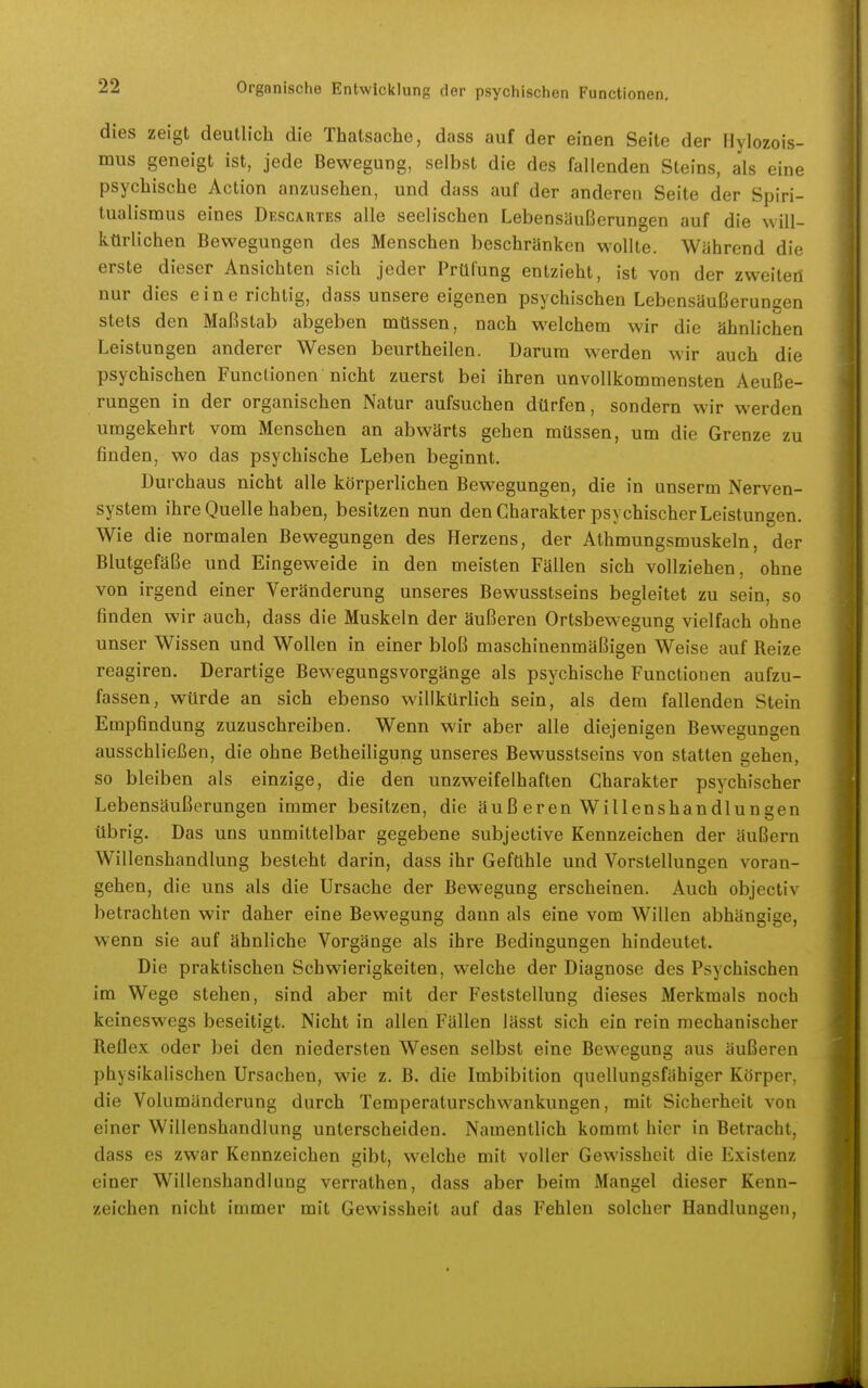 dies zeigt deutlich die Thatsache, dass auf der einen Seite der flylozois- mus geneigt ist, jede Bewegung, selbst die des fallenden Steins, a'ls eine psychische Action anzusehen, und dass auf der anderen Seite der Spiri- tualismus eines Descautes alle seelischen Lebensäußerungen auf die will- kürlichen Bewegungen des Menschen beschränken wollte. Während die erste dieser Ansichten sich jeder Prüfung entzieht, ist von der zwelteil nur dies eine richtig, dass unsere eigenen psychischen Lebensäußerungen stets den Maßstab abgeben müssen, nach welchem wir die ähnlichen Leistungen anderer Wesen beurtheilen. Darum werden wir auch die psychischen Functionen nicht zuerst bei ihren unvollkommensten Aeuße- rungen in der organischen Natur aufsucheu dürfen, sondern wir werden umgekehrt vom Menschen an abwärts gehen müssen, um die Grenze zu finden, wo das psychische Leben beginnt. Durchaus nicht alle körperlichen Bewegungen, die in unserm Nerven- system ihre Quelle haben, besitzen nun den Charakter psychischer Leistungen. Wie die normalen Bewegungen des Herzens, der Athmungsmuskeln, der Blutgefäße und Eingeweide in den meisten Fällen sich vollziehen, ohne von irgend einer Veränderung unseres Bewusstseins begleitet zu sein, so finden wir auch, dass die Muskeln der äußeren Ortsbewegung vielfach ohne unser Wissen und Wollen in einer bloß maschinenmäßigen Weise auf Reize reagiren. Derartige BewegungsVorgänge als psychische Functionen aufzu- fassen, würde an sich ebenso willkürlich sein, als dem fallenden Stein Empfindung zuzuschreiben. Wenn wir aber alle diejenigen Bewegungen ausschließen, die ohne Betheiligung unseres Bewusstseins von statten gehen, so bleiben als einzige, die den unzweifelhaften Charakter psychischer Lebensäußerungen immer besitzen, die äuß eren Willenshandlungen übrig. Das uüs unmittelbar gegebene subjective Kennzeichen der äußern Willenshandlung besteht darin, dass ihr Gefühle und Vorstellungen voran- gehen, die uns als die Ursache der Bewegung erscheinen. Auch objectiv betrachten wir daher eine Bewegung dann als eine vom Willen abhängige, wenn sie auf ähnliche Vorgänge als ihre Bedingungen hindeutet. Die praktischen Schwierigkeiten, welche der Diagnose des Psychischen im Wege stehen, sind aber mit der Feststellung dieses Merkmals noch keineswegs beseitigt. Nicht in allen Fällen lässt sich ein rein mechanischer Reflex oder bei den niedersten Wesen selbst eine Bewegung aus äußeren physikalischen Ursachen, wie z. B. die Imbibition quellungsfähiger Körper, die Volumänderung durch Temperaturschwankungen, mit Sicherheit von einer Willenshandlung unterscheiden. Namentlich kommt hier in Betracht, dass es zwar Kennzeichen gibt, welche mit voller Gewissheit die Existenz einer Willenshandlung verrathen, dass aber beim Mangel dieser Kenn- zeichen nicht immer mit Gewissheit auf das Fehlen solcher Handlungen,