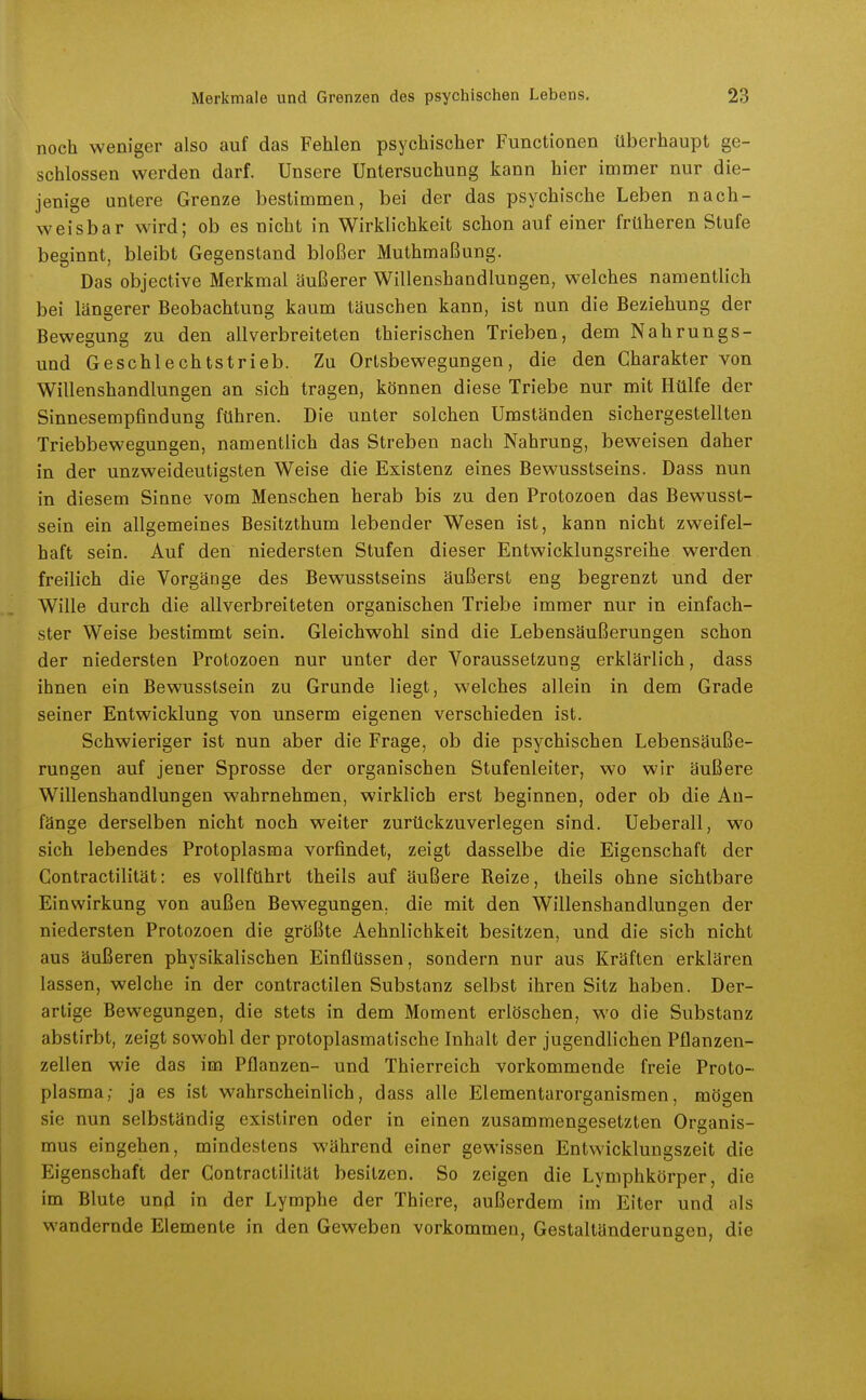 noch weniger also auf das Fehlen psychischer Functionen überhaupt ge- schlossen werden darf. Unsere Untersuchung kann hier immer nur die- jenige untere Grenze bestimmen, bei der das psychische Leben nach- weisbar wird; ob es nicht in Wirklichkeit schon auf einer früheren Stufe beginnt, bleibt Gegenstand bloßer Muthmaßung. Das objective Merkmal äußerer Willensbandlungen, welches namentlich bei längerer Beobachtung kaum täuschen kann, ist nun die Beziehung der Bewegung zu den allverbreiteten thierischen Trieben, dem Nahrungs- und Geschlechtstrieb. Zu Ortsbewegungen, die den Charakter von Willenshandlungen an sich tragen, können diese Triebe nur mit Hülfe der Sinnesempfindung führen. Die unter solchen Umständen sichergestellten Triebbewegungen, namentlich das Streben nach Nahrung, beweisen daher in der unzweideutigsten Weise die Existenz eines Bewusstseins. Dass nun in diesem Sinne vom Menschen herab bis zu den Protozoen das Bewusst- sein ein allgemeines Besitzthum lebender Wesen ist, kann nicht zweifel- haft sein. Auf den niedersten Stufen dieser Entwicklungsreihe werden freilich die Vorgänge des Bewusstseins äußerst eng begrenzt und der Wille durch die allverbreiteten organischen Triebe immer nur in einfach- ster Weise bestimmt sein. Gleichwohl sind die Lebensäußerungen schon der niedersten Protozoen nur unter der Voraussetzung erklärlich, dass ihnen ein Bewusstsein zu Grunde liegt, welches allein in dem Grade seiner Entwicklung von unserm eigenen verschieden ist. Schwieriger ist nun aber die Frage, ob die psychischen Lebensäuße- rungen auf jener Sprosse der organischen Stufenleiter, wo wir äußere Willenshandlungen wahrnehmen, wirklich erst beginnen, oder ob die An- fänge derselben nicht noch weiter zurückzuverlegen sind. Ueberall, wo sich lebendes Protoplasma vorfindet, zeigt dasselbe die Eigenschaft der Contractilität: es vollführt theils auf äußere Reize, theils ohne sichtbare Einwirkung von außen Bewegungen, die mit den Willenshandlungen der niedersten Protozoen die größte Aehnlichkeit besitzen, und die sich nicht aus äußeren physikalischen Einflüssen, sondern nur aus Kräften erklären lassen, welche in der contractilen Substanz selbst ihren Sitz haben. Der- artige Bewegungen, die stets in dem Moment erlöschen, wo die Substanz abstirbt, zeigt sowohl der protoplasmatische Inhalt der jugendlichen Pflanzen- zellen wie das im Pflanzen- und Thierreich vorkommende freie Proto- plasma; ja es ist wahrscheinlich, dass alle Elementarorganismen, mögen sie nun selbständig existiren oder in einen zusammengesetzten Organis- mus eingehen, mindestens während einer gewissen Entwicklungszeit die Eigenschaft der Contractilität besitzen. So zeigen die Lymphkörper, die im Blute und in der Lymphe der Thiere, außerdem im Eiter und als wandernde Elemente in den Geweben vorkommen, Gestaltänderungeu, die