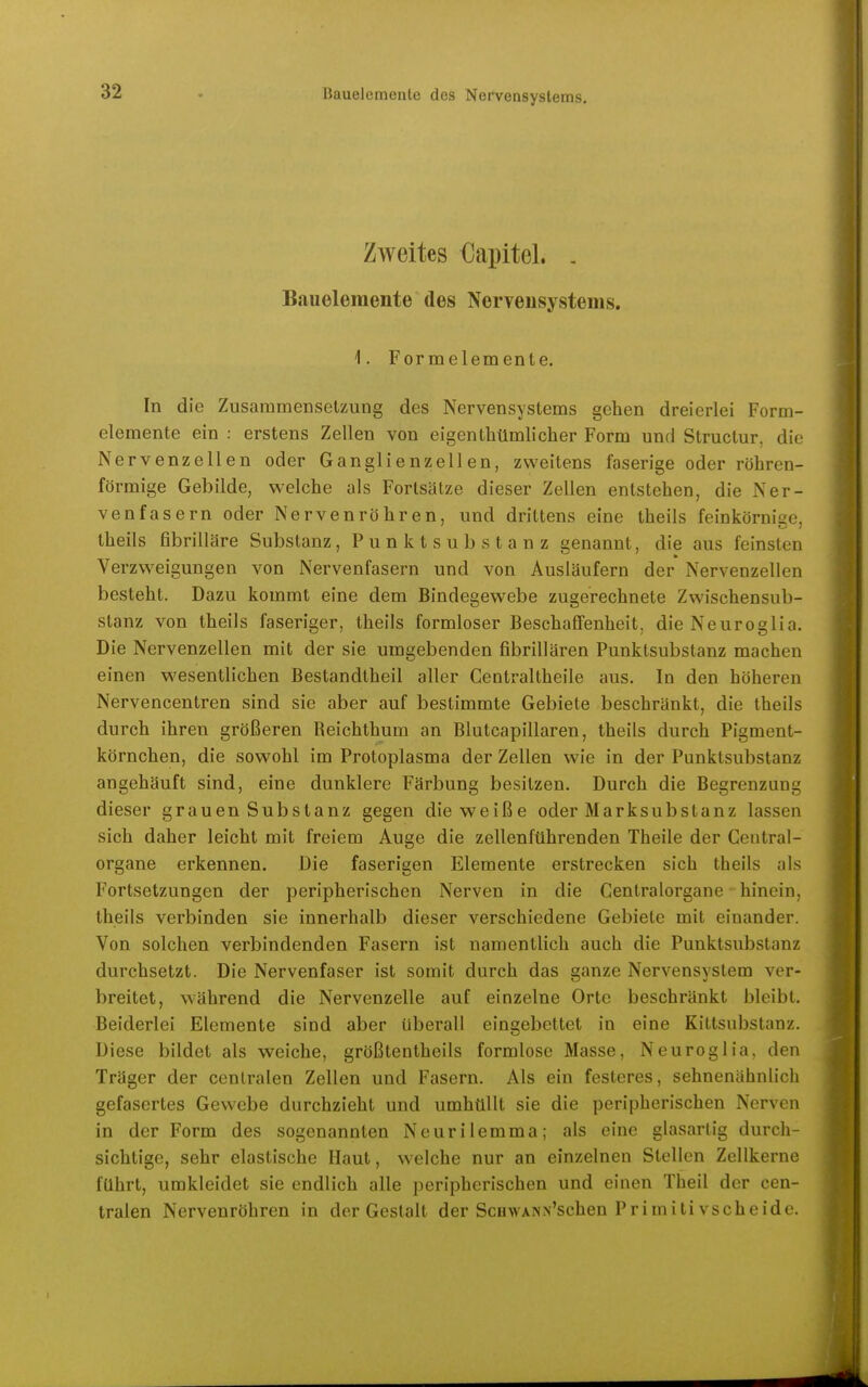 Zweites Capitel. . Bauelemente des NerTeusystems. 1. Formelemente. In die Zusammensetzung des Nervensystems gehen dreierlei Form- elemente ein : erstens Zellen von eigenthümlieher Form und Structur. die Nervenzellen oder Ganglienzellen, zweitens faserige oder röhren- förmige Gebilde, welche als Forlsätze dieser Zellen entstehen, die Ner- venfasern oder Nervenröhren, und drittens eine theils feinkörnige, theils fibrilläre Substanz, Punktsubstanz genannt, die aus feinsten Verzweigungen von Nervenfasern und von Ausläufern der Nervenzellen besteht. Dazu kommt eine dem Bindegewebe zugerechnete Zwischensub- stanz von theils faseriger, theils formloser Beschaffenheit, die Neuroglia. Die Nervenzellen mit der sie umgebenden fibrillären Punktsubstanz macheu einen wesentlichen Bestandtheil aller Centraltheile aus. In den höheren Nervencentren sind sie aber auf bestimmte Gebiete beschränkt, die theils durch ihren größeren Reichthum an Blutcapillaren, theils durch Pigment- körnchen, die sowohl im Protoplasma der Zellen wie in der Punktsubstanz angehäuft sind, eine dunklere Färbung besitzen. Durch die Begrenzung dieser grauen Substanz gegen die weiße oder Marksubstanz lassen sich daher leicht mit freiem Auge die zellenführenden Theile der Centrai- organe erkennen. Die faserigen Elemente erstrecken sich theils als Fortsetzungen der peripherischen Nerven in die Centraiorgane hinein, theils verbinden sie innerhalb dieser verschiedene Gebiete mit einander. Von solchen verbindenden Fasern ist namentlich auch die Punktsubstanz durchsetzt. Die Nervenfaser ist somit durch das ganze Nervensystem ver- breitet, während die Nervenzelle auf einzelne Orte beschränkt bleibt. Beiderlei Elemente sind aber überall eingebettet in eine Kittsubstanz. Diese bildet als weiche, größtentheils formlose Masse, Neuroglia, den Träger der centralen Zellen und Fasern. Als ein festeres, sehnenähnlicli gefasertes Gewebe durchzieht und umhüllt sie die peripherischen Nerven in der Form des sogenannten Neurilemma; als eine glasartig durch- sichtige, sehr elastische Haut, welche nur an einzelnen Stellen Zellkerne führt, umkleidet sie endlich alle peripherischen und einen Theil der cen- tralen Nervenröhren in der Gestalt der ScHWANN'schen Primitivscheide.