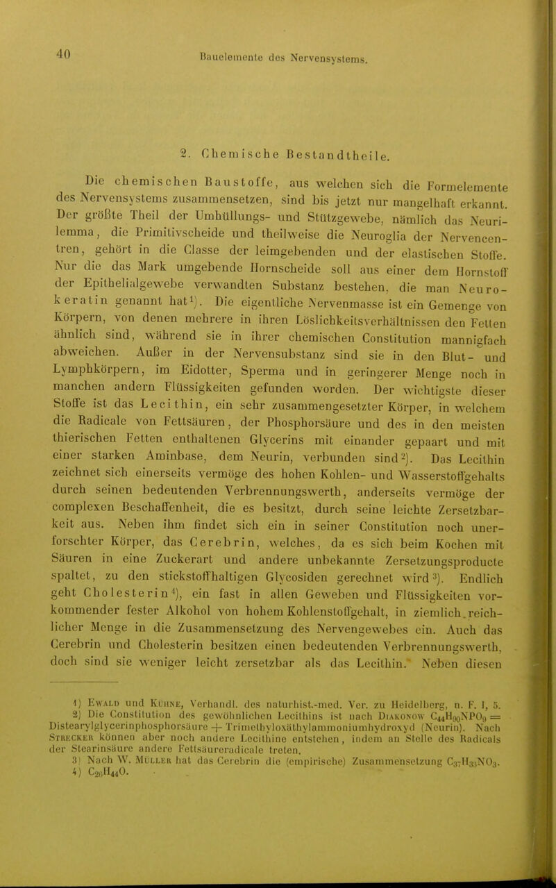 2. Chemische Bestandtheile. Die chemischen Baustoffe, aus welchen sich die Formeleraente des Nervensystems zusammensetzen, sind bis jetzt nur mangelhaft erkannt. Der größte Theil der UmhüUungs- und Stützgewebe, namfich das Neuri- lemma, die Primitivscheide und theilweise die Neuroglia der Nervencen- tren, gehört in die Classe der leimgebenden und der elastischen Stoffe. Nur die das Mark umgebende Hornscheide soll aus einer dem Hornstoff der Epithelialgewebe verwandten Substanz bestehen, die man Neuro- k erat in genannt hati). Die eigentliche Nervenmasse ist ein Gemenge von Körpern, von denen mehrere in ihren Löslichkeitsverhältnissen den Fetten ähnlich sind, während sie in ihrer chemischen Constitution mannigfach abweichen. Außer in der Nervensubstanz sind sie in den Blut- und Lymphkörpern, im Eidotter, Sperma und in geringerer Menge noch in manchen andern Flüssigkeiten gefunden worden. Der wichtigste dieser Stoffe ist das Lecithin, ein sehr zusammengesetzter Körper, in welchem die Radicale von Fettsäuren, der Phosphorsäure und des in den meisten thierischen Fetten enthaltenen Glycerins mit einander gepaart und mit einer starken Aminbase, dem Neurin, verbunden sind2). Das Lecithin zeichnet sich einerseits vermöge des hohen Kohlen- und Wasserstoffgehalts durch seinen bedeutenden Verbrennangswerth, anderseits vermöge der complexen Beschaffenheit, die es besitzt, durch seine leichte Zersetzbar- keit aus. Neben ihm findet sich ein in seiner Constitution noch uner- forschter Körper, das Cerebrin, welches, da es sich beim Kochen mit Säuren in eine Zuckerart und andere unbekannte Zersetzungsproducte spaltet, zu den stickstoffhaltigen Glycosiden gerechnet wird»). Endlich geht Cholesterin i], ein fast in allen Geweben und Flüssigkeiten vor- kommender fester Alkohol von hohem Kohlensloffgehalt, in ziemlich.reich- licher Menge in die Zusammensetzung des Nervengewebes ein. Auch das Cerebrin und Cholesterin besitzen einen bedeutenden Verbrennunsswerth, doch sind sie weniger leicht zersetzbar als das Lecithin. Neben diesen 1) Ewald und Kühne, Verhandl. des naturhist.-med. Vor. zu Heidelberg, n. F. I, 5. 2) Die Constitution des gewöhnlichen Lecithins ist nach Diakonow C44H00NPO9 = Distearylglycerinpiiosphorsüure -|- Triinctbyloxäthylammoniumhydroxyd (Neurin). Nach Stkeckek können aber noch andere Lecithine entstehen, indem an Stelle des Radicals der Stearinsäure andere Fettsäureradieale treten. 3) Nach W. Müller hat das Cerebrin die (empirische) Zusammensetzung CavHaiNOa. 4) C2C,H440.