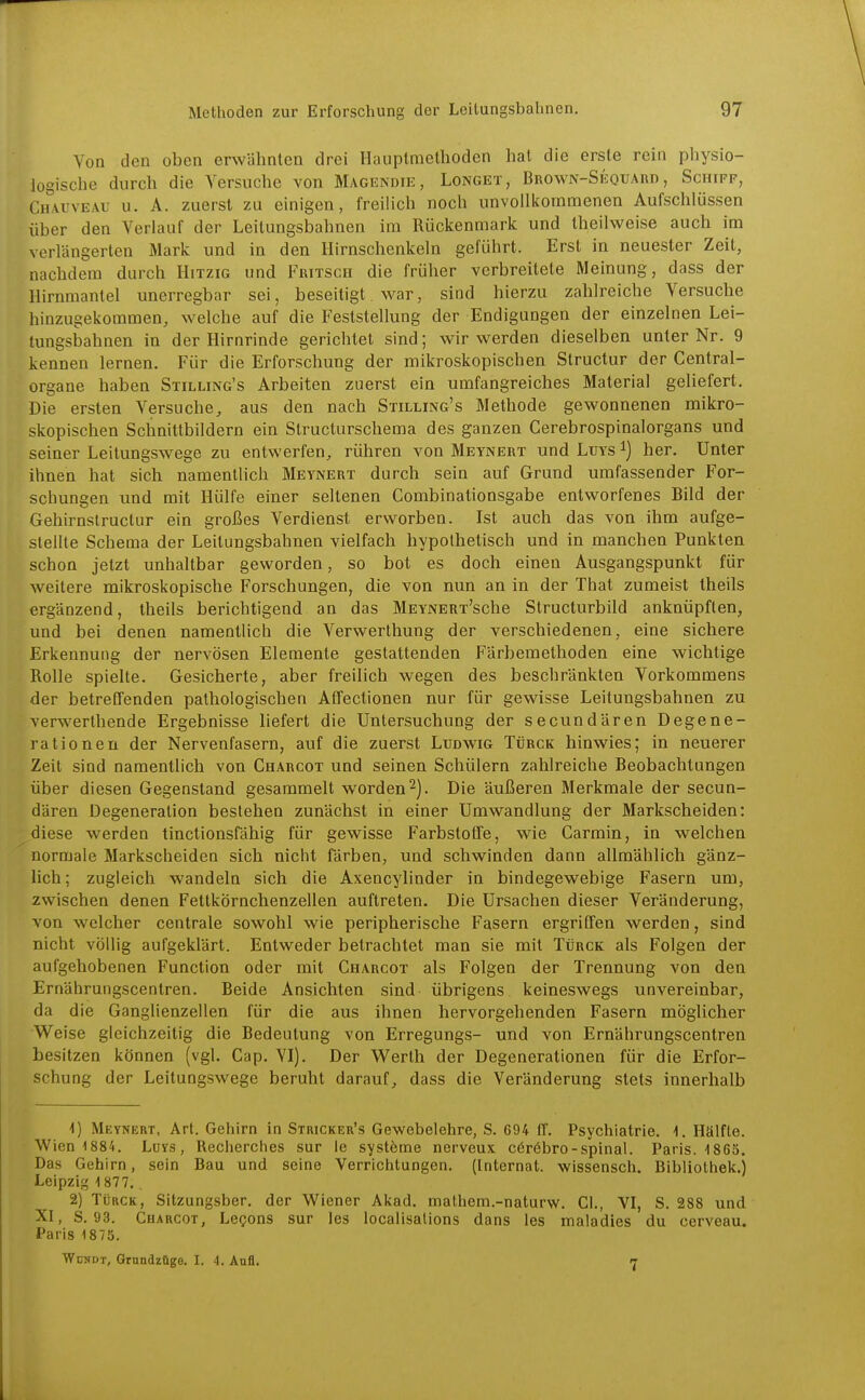 Von den oben erwähnten drei Haiiptmethoden hat die erste rein physio- logische durch die Versuche von Magkndie, Longet, Brown-Seotiard , Schiff, Ch'^vi'veau u. A. zuerst zu einigen, freiHch noch unvollkommenen Aufschlüssen über den Verlauf der Leitungsbahnen im Rückenmark und theilweise auch im verlängerten Mark und in den Hirnschenkeln geführt. Erst in neuester Zeit, nachdem durch Hitzig und Fuitsch die früher verbreitete Meinung, dass der Hirnraantel unerregbar sei, beseitigt. war, sind hierzu zahlreiche Versuche hinzugekommen, welche auf die Feststellung der Endigungen der einzelnen Lei- lungsbahnen in der Hirnrinde gerichtet sind; wir werden dieselben unter Nr. 9 kennen lernen. Für die Erforschung der mikroskopischen Structur der Centrai- organe haben Stilling's Arbeiten zuerst ein umfangreiches Material geliefert. Die ersten Versuche, aus den nach Stilling's Methode gewonnenen mikro- skopischen Schnittbildern ein Structurschema des ganzen Cerebrospinalorgans und seiner Leitungswege zu entwerfen, rühren von Metnert und Ltjys i) her. Unter ihnen hat sich namentlich Meynert durch sein auf Grund umfassender For- schungen und mit Hülfe einer seltenen Combinationsgabe entworfenes Bild der Gehirnstructur ein großes Verdienst erworben. Ist auch das von ihm aufge- stellte Schema der Leitungsbahnen vielfach hypothetisch und in manchen Punkten schon jetzt unhaltbar geworden, so bot es doch einen Ausgangspunkt für weitere mikroskopische Forschungen, die von nun an in der That zumeist theils ergänzend, theils berichtigend an das MEYNERT'sche Structurbild anknüpften, und bei denen namentlich die Verwerthung der verschiedenen, eine sichere Erkennung der nervösen Elemente gestattenden Färbemethoden eine wichtige Rolle spielte. Gesicherte, aber freilich wegen des beschränkten Vorkommens der betreffenden pathologischen Atfectionen nur für gewisse Leitungsbahnen zu verwerthende Ergebnisse liefert die Untersuchung der secundären Degene- rationen der Nervenfasern, auf die zuerst Ludwig Türck hinwies; in neuerer Zeit sind namentlich von Charcot und seinen Schülern zahlreiche Beobachtungen über diesen Gegenstand gesammelt worden ^j. Die äußeren Merkmale der secun- dären Degeneration bestehen zunächst in einer Umwandlung der Markscheiden: diese werden tinctionsfähig für gewisse Farbstoffe, wie Carmin, in welchen normale Markscheiden sich nicht färben, und schwinden dann allmählich gänz- Hch; zugleich wandeln sich die Axencylinder in bindegewebige Fasern um, zwischen denen Fettkörnchenzellen auftreten. Die Ursachen dieser Veränderung, von welcher centrale sowohl wie peripherische Fasern ergriffen werden, sind nicht völlig aufgeklärt. Entweder betrachtet man sie mit Türck als Folgen der aufgehobenen Function oder mit Charcot als Folgen der Trennung von den Ernährungscentren. Beide Ansichten sind übrigens keineswegs unvereinbar, da die Ganglienzellen für die aus ihnen hervorgehenden Fasern möglicher Weise gleichzeitig die Bedeutung von Erregungs- und von Ernährungscentren besitzen können (vgl. Cap. VI). Der Werth der Degenerationen für die Erfor- schung der Leitungswege beruht darauf, dass die Veränderung stets innerhalb ^) Meynert, Art. Gehirn in Stricker's Gewebelehre, S. 694 ff. Psychiatrie. 1. Hälfte. Wien 1884. Luys , Recherches sur ie systöme nerveux c6r6bro-spinal. Paris. -1865. Das Gehirn, sein Bau und seine Verrichtungen. (Internat, wissensch. Bibliothek.) Leipzig 1 877., 2) Türck, Sitzungsber. der Wiener Akad, mathem.-naturw. Gl., VI, S. 288 und XI, S. 93. Charcot, Le^ons sur les localisallons dans les maladies du cerveau. Paris 1875. WüNDT, Grundzüge. I. 4. Anfl. 7