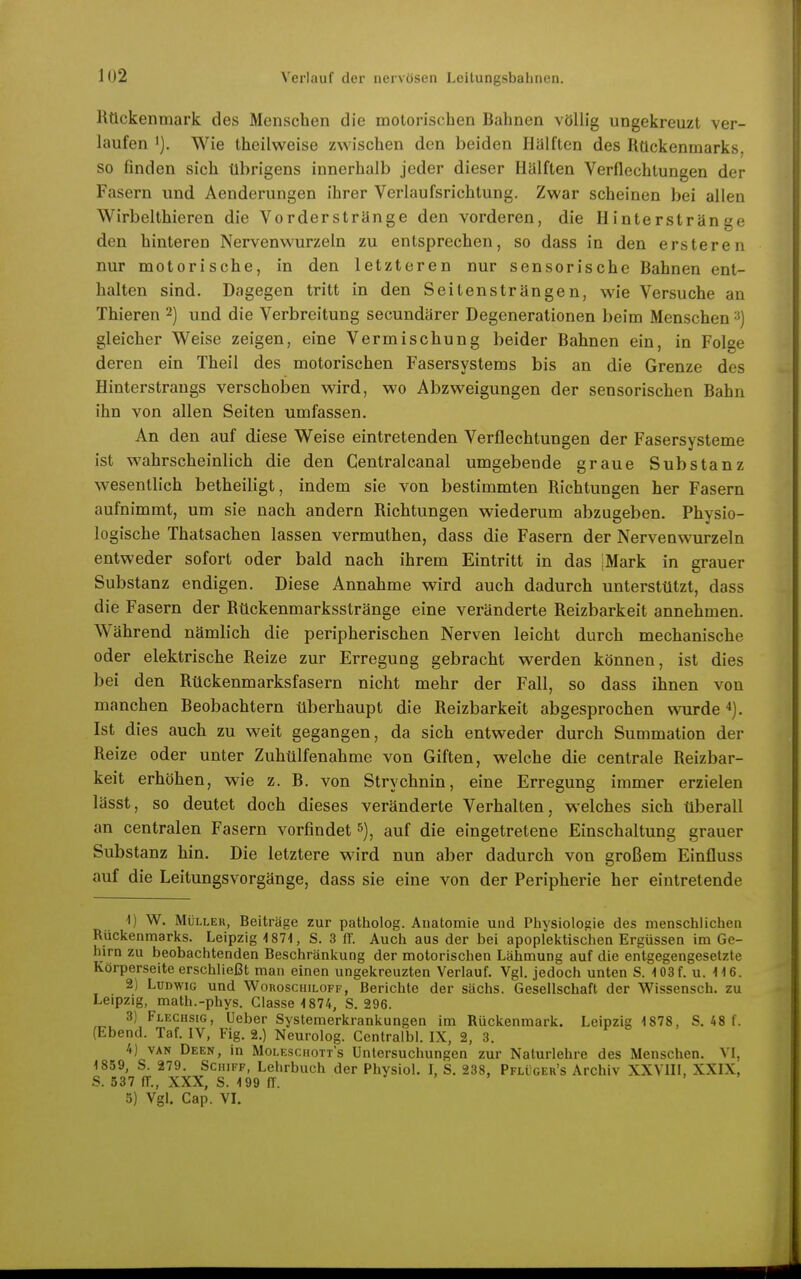 Rückenmark des Menschen die molorischen Bahnen vöUig ungekreuzt ver- laufen 1). Wie theilweise zwischen den beiden Hälften des Rückenmarks, so finden sich übrigens innerhalb jeder dieser Hälften Verflechtungen der Fasern und Aenderungen ihrer Verlaufsrichtung. Zwar scheinen bei allen Wirbelthieren die Vorderstränge den vorderen, die Hinterstränge den hinteren Nervenwurzein zu entsprechen, so dass in den ersteren nur motorische, in den letzteren nur sensorische Bahnen ent- halten sind. Dagegen tritt in den Seitensträngen, wie Versuche an Thieren 2) und die Verbreitung secundärer Degenerationen beim Menschen gleicher Weise zeigen, eine Vermischung beider Bahnen ein, in Folse deren ein Theil des motorischen Fasersystems bis an die Grenze des Hinterstraugs verschoben wird, wo Abzweigungen der sensorischen Bahn ihn von allen Seiten umfassen. An den auf diese Weise eintretenden Verflechtungen der Fasersysteme ist wahrscheinlich die den Gentralcanal umgebende graue Substanz wesentlich betheiligt, indem sie von bestimmten Richtungen her Fasern aufnimmt, um sie nach andern Richtungen wiederum abzugeben. Physio- logische Thatsachen lassen vermuthen, dass die Fasern der Nervenwurzeln entweder sofort oder bald nach ihrem Eintritt in das jMark in grauer Substanz endigen. Diese Annahme wird auch dadurch unterstützt, dass die Fasern der Rückenmarksstränge eine veränderte Reizbarkeit annehmen. Während nämlich die peripherischen Nerven leicht durch mechanische oder elektrische Reize zur Erregung gebracht werden können, ist dies bei den Rückenmarksfasern nicht mehr der Fall, so dass ihnen von manchen Beobachtern überhaupt die Reizbarkeit abgesprochen wurde 4). Ist dies auch zu weit gegangen, da sich entweder durch Summation der Reize oder unter Zuhülfenahme von Giften, welche die centrale Reizbar- keit erhöhen, wie z. B. von Strychnin, eine Erregung immer erzielen lässt, so deutet doch dieses veränderte Verhalten, welches sich überall an centralen Fasern vorfindet auf die eingetretene Einschaltung grauer Substanz hin. Die letztere wird nun aber dadurch von großem Einfluss auf die Leitungsvorgänge, dass sie eine von der Peripherie her eintretende •1) W. Müller, Beiträge zur patliolog. Anatomie und Physiologie des menschlichen Rückenmarks. Leipzig 1871, S. 3 ff. Auch aus der bei apoplektischen Ergüssen im Ge- hirn zu beobachtenden Beschränkung der motorischen Lähmung auf die entgegengesetzte Körperseite erschließt man einen ungekreuzten Verlauf. Vgl. jedoch unten S. 103 f. u. 116. 2) Ludwig und WonosciiiLOFF, Berichte der sächs. Gesellschaft der Wissensch, zu Leipzig, math.-phys. Glasse 1874, S. 296. 3) Flechsig, Ueber Systemerkrankungen im Rückenmark. Leipzig 1878, S, 48 f. (Ebend. Taf. IV, Fig. 2.) Neurolog. Centralbl. IX, 2, 3. 4) VAN Deen, in Moleschotts Untersuchungen zur Nalurlehre des Menschen. VI, 1859, S. 279. Schiff, Lehrbuch der Physiol. I, S. 238, Pflüger's Archiv XXVIII, XXIX, S. 537 fr., XXX, S. 199 fl. 3) Vgl. Cap. VI.