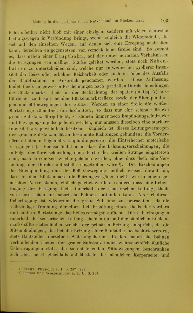 Bahn offenbar nicht bloß mit einer einzigen, sondern mit vielen centralen Leituugsvvegen in Verbindung bringt, wobei zugleich die Widerstände, die sich auf den einzelnen Wegen, auf denen sich eine Erregung ausbreiten kann, derselben entgegensetzen, von verschiedener Größe sind. So kommt es, dass neben einer Hauptba hn, auf der unter normalen Verhältnissen die Erregungen von mäßiger Stärke geleitet werden, stets noch Neben- bahnen zu unterscheiden sind, welche nur entweder bei größerer Inten- sität der Beize oder erhöhter Reizbarkeit oder auch in Folge des Ausfalls der Hauptbahnen in Anspruch genommen werden. Diese Auffassung findet theils in gewissen Erscheinungen nach partiellen Durchschneidungen des Rückenmarks, theils in der Beobachtung der später (in Cap. V) aus- führlicher zu besprechenden Rückenmarksreflexe sowie der Mitempfindun- gen und Mitbeweguugen ihre Stütze. Werden an einer Stelle die weißen Markstränge sämmtlich durchschnitten, so dass nur eine schmale Brücke grauer Substanz übrig bleibt, so können immer noch Empfindungseindrücke und Bewegungsimpulse geleitet werden, nur müssen dieselben eine stärkere Intensität als gewöhnlich besitzen. Zugleich ist dieses Leitungsvermögen der grauen Substanz nicht an bestimmte Richtungen gebunden: die Vorder- hörner leiten nöthigenfalls Empfindungsreize, die Hinterhörner motorische Erregungen 1). Ebenso findet man, dass die Lähmungserscheinungen, die in Folge der Durchschneidung einer Partie der weißen Stränge eingetreten sind, nach kurzer Zeit wieder gehoben werden, ohne dass doch eine Ver- heilung der Durchschnittsstelle eingetreten wäre 2). Die Erscheinungen der Mitempfindung und der Reflexbewegung endlich weisen darauf hin, dass in dem Rückenmark die Reizungsvorgänge nicht, wie in einem ge- mischten Nervenstamm, einfach geleitet werden, sondern dass eine Ueber- tragung der Erregung theils innerhalb der sensorischen Leitung, theils von sensorischen auf motorische Bahnen stattfinden kann. Als Ort dieser üebertragung ist wiederum die graue Substanz zu betrachten, da die vollständige Trennung derselben bei Erhaltung eines Theils der vordem und hintern Markstränge das Reflexvermögen aufhebt. Die Uebertragungen innerhalb der sensorischen Leitung scheinen nur auf der nämlichen Rücken- markshälfte stattzufinden, welche der primären Reizung entspricht, da die Mitempfindungen, die bei der Reizung einer Hautstelle beobachtet werden, stets Hautstellen derselben Seite angehören. In den motorische Bahnen verbindenden Theilen der grauen Substanz finden wahrscheinlich ähnliche Uebertragungen statt; die so entstehenden Mitbewegungen beschränken sich aber meist gleichfalls auf Muskeln der nämlichen Körperseite, und 4) Schiff, Physiologie, I, S. 257, 282. 2) Ludwig und Woiioscuiloff a. a. 0. S. 297.