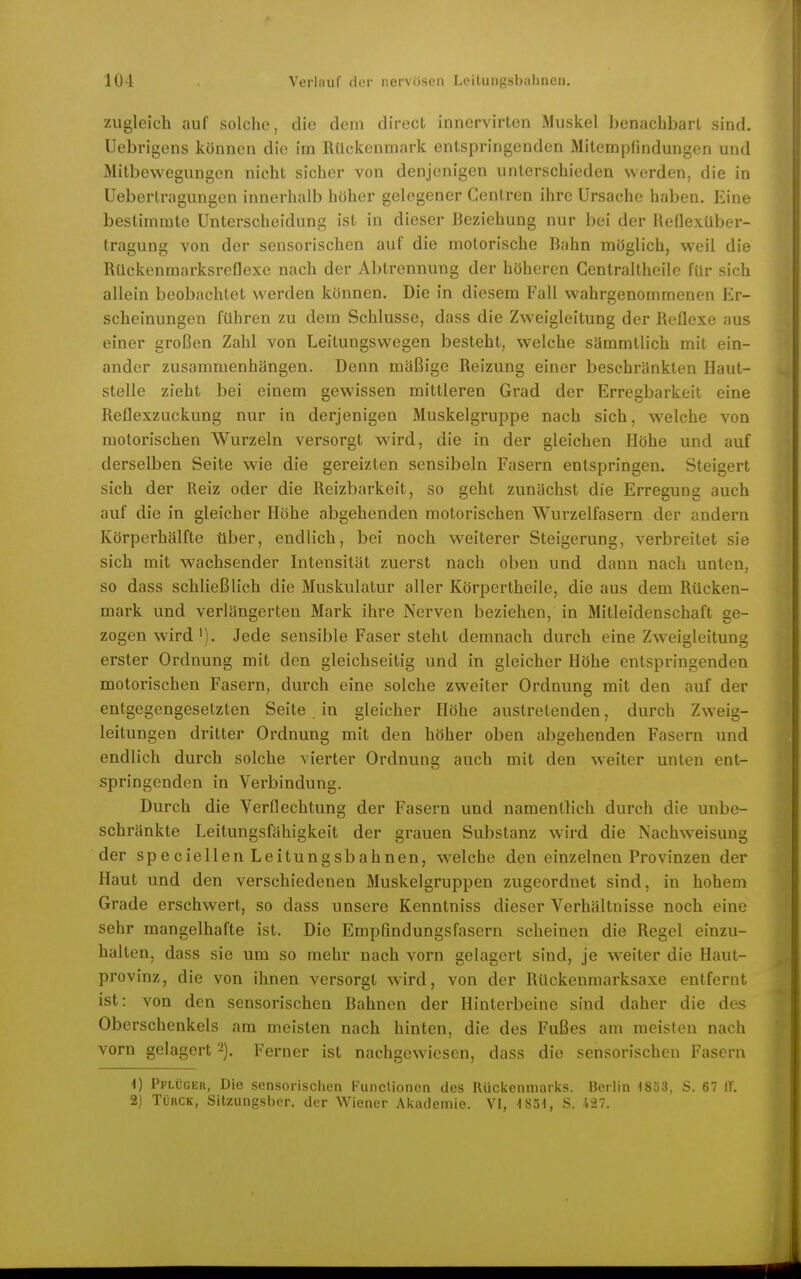 zugleich auf solche, die dem direct innervirten Muskel benachbart sind. Uebrigens können die im Rückenmark entspringenden Mitempfindungen und Mitbewegungen nicht sicher von denjenigen unterschieden werden, die in Uebertragungen innerhalb höher gelegener Centren ihre Ursache haben. Eine bestimmte Unterscheidung ist in dieser Beziehung nur bei der Reflexüber- tragung von der sensorischen auf die motorische Bahn möglich, weil die Rückenmarksreflexe nach der Abtrennung der höheren Gentraltheile für sich allein beobachtet werden können. Die in diesem Fall wahrgenommenen Er- scheinungen führen zu dem Schlüsse, dass die Zweigleitung der Reflexe aus einer großen Zahl von Leitungswegen besteht, welche sämmtlich mit ein- ander zusammenhängen. Denn mäßige Reizung einer beschränkten Haut- stelle zieht bei einem gewissen mittleren Grad der Erregbarkeit eine Reflexzuckung nur in derjenigen Muskelgruppe nach sich, welche von motorischen Wurzeln versorgt wird, die in der gleichen Höhe und auf derselben Seite wie die gereizten sensibeln Fasern entspringen. Steigert sich der Reiz oder die Reizbarkeit, so geht zunächst die Erregung auch auf die in gleicher Höhe abgehenden motorischen Wurzelfasern der andern Körperhälfte über, endlich, bei noch weiterer Steigerung, verbreitet sie sich mit wachsender Intensität zuerst nach oben und dann nach unten, so dass schließlich die Muskulatur aller Körpertheile, die aus dem Rücken- mark und verlängerten Mark ihre Nerven beziehen, in Mitleidenschaft ge- zogen wird '). Jede sensible Faser steht demnach durch eine Zweigleitung erster Ordnung mit den gleichseitig und in gleicher Höhe entspringenden motorischen Fasern, durch eine solche zweiter Ordnung mit den auf der entgegengesetzten Seite . in gleicher Höhe austretenden, durch Zweig- leitungen dritter Ordnung mit den höher oben abgehenden Fasern und endlich durch solche vierter Ordnung auch mit den weiter unten ent- springenden in Verbindung. Durch die Verflechtung der Fasern und namentlich durch die unbe- schränkte Leitungsfähigkeit der grauen Substanz wird die Nachweisung der speciellen Leitungsbahnen, welche den einzelnen Provinzen der Haut und den verschiedenen Muskelgruppen zugeordnet sind, in hohem Grade erschwert, so dass unsere Kenntniss dieser Verhältnisse noch eine sehr mangelhafte ist. Die Empfindungsfasern scheinen die Regel einzu- halten, dass sie um so mehr nach vorn gelagert sind, je weiter die Haut- provinz, die von ihnen versorgt wird, von der Rückenmarksaxe entfernt ist: von den sensorischen Bahnen der Hinterbeine sind daher die des Oberschenkels am meisten nach hinten, die des Fußes am meisten nach vorn gelagert'-). Ferner ist nachgewiesen, dass die sensorischen Fasern 1) Pflüger, Die sensorischen Functionen des Rückenmarks. Berlin 18ö3. S. 67 IT. 2) TüRCK, Sitzungsber. der Wiener Akademie. VI, -1851, S. 427.