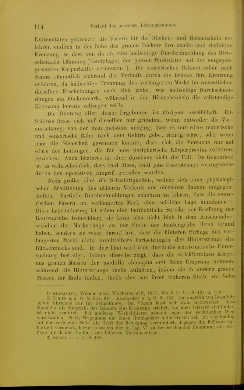 « l^xtremiläten sekreiizl: die Fasern für die Kücken- und Halsmuskeln er- l'aliren endlich in der Höhe des grauen Höckers ihre zweite und definitive Kreuzung, so dass von da an eine halbseitige Durchschneidung des Hirn- sehenkels Lähmung (Hemiplegie) der ganzen Muskulatur auf der entgegen- gesetzten Körperhälfte verursacht i). Die sensorischen liahnen sollen nach Schiff sämmtlich während des Verlaufs durch die Brücke ihre Kreuzuni: erfahren, da halbseitige Trennung des verlängerten Marks im wesentlichen dieselben Erscheinungen nach sich ziehe, wie halbseitige Durchschnei- duugen am Rückenmark, während in den Hirnschenkeln die vollständige Kreuzung bereits vollzogen sei 2). Die Deutung aller dieser Ergebnisse ist übrigens zweifelhaft. Ein Schluss Hesse sich auf dieselben nur gründen, wenn entvs^eder die Vor- aussetzung, von der man meistens ausging, dass es nur eine motorische und sensorische Bahn nach dem Gehirn gebe, richtig wäre, oder w^enn man die Sicherheit gewinnen könnte, dass sich die Versuche nur auf eine der Leitungen, die für jede peripherische Körperprovinz existiren, beziehen. Auch letzteres ist aber durchaus nicht der Fall. Im Gogentheil ist es w\ihrscheinlich, dass bald diese, bald jene Faserstränge vorzugsweise durch den operativen Eingriff getroffen wurden. Noch größer sind die Schwierigkeiten, welche sich einer physiologi- schen Ermittelung des näheren Verlaufs der einzelnen Bahnen entgegen- stellen. Partielle Durchschneidungen scheinen zu lehren, dass die senso- rischen Fasern im verlängerten Mark eine seitliche Lage annehmen ^ . Diese Lageänderung ist schon eine beträchtliche Strecke vor Eröffnung der Rautengrube bemerkbar; sie kann also nicht bloß in dem Auseinander- weichen der Markstränge an der Stelle der Rautengrube ihren Grund haben, sondern sie weist darauf hin, dass die hinteren Stränge des ver- längerten Marks nicht unmittelbare Fortsetzungen der Hinterstränge des Rückenmarks sind. In der That wird dies durch die anatomische Unter- suchung bestätigt, indem dieselbe zeigt, dass die strickförmigen Körper aus grauen Massen der medulla oblongata erst ihren Ursprung nehmen, während die Hinterstränge theils aufhören, indem sie in andern grauen Massen ihr Ende finden, theils aber aus ihrer früheren Stelle zur Seite 1) Ai'ANAsiEFF, Wiener med. Wochenschrift, -1870, No. 9 u. U), S.-137 u. V6S. 2) Schiff a. a. 0. S. 304, 321. Afanasieff a. a. 0. S. 133. Die angeführten Resultat gelten übrigens nur für Säugethiere. Bei Vögeln lässt sich zwar naciiweisen, das- ebenfalls die Mehrzahl der Bahnen eine Kreuzung erfährt, wo aber letztere stattfindet ist nicht ermittelt. Bei niederen Wirbelthieren scheint sogar der rechtläufige ^^ o- vorzuwalten. Nach Wegnahme der einen Hemisphäre beim Frosch sah ich regelmäßig auf der verletzten Seite die Kraft der Bewegung vermindert, dagegen die Retlexerreg- barkeit vermehrt, letzteres wegen der in Cap. VI zu besprechenden Hemmung der Re- flexe durch den Einlluss der höheren Nervencentren. .3) Schu f a. a. 0. .S. 301.