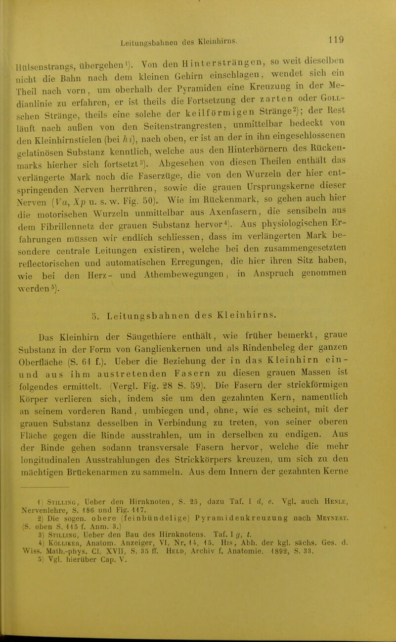 lltllsenstrangs, übergehen'). Von den Hintersträngen, so weit dieselben nicht die Bahn nach dem kleinen Gehirn einschlagen, wendet sich em Theil nach vorn, um oberhalb der Pyramiden eine KreuzuQg m der Me- dianlinie zu erfahren, er ist theils die Fortsetzung der zarten oder Goll- schen Stränge, theils eine solche der keilförmigen Stränge2); der Rest läuft nach außen von den Seitenstrangresten, unmittelbar bedeckt von den Kleinhirnstielen (bei /u), nach oben, er ist an der in ihn eingeschlossenen gelatinösen Substanz kenntlich, welche aus den Hinterhörnern des Rücken- marks hierher sich fortsetzt 3). Abgesehen von diesen Theilen enthält das verlängerte Mark noch die Faserzüge, die von den Wurzeln der hier ent- springenden Nerven herrühren, sowie die grauen ürsprungskerne dieser Nerven (Fa, Xp u. s.w. Fig. 50). Wie im Rückenmark, so gehen auch hier die motorischen Wurzeln unmittelbar aus Axenfasern, die sensibeln aus dem Fibrillennetz der grauen Substanz hervor 4). Aus physiologischen Er- fahrungen müssen wir endlich schliessen, dass im verlängerten Mark be- sondere centrale Leitungen existiren, welche bei den zusammengesetzten reflectorischen und automatischen Erregungen, die hier ihren Sitz haben, wie bei den Herz- und Athembewegungen, in Anspruch genommen werden^). 5. Leitungsbahnen des Kleinhirns. Das Kleinhirn der Säugethiere enthält, wie früher bemerkt, graue Substanz in der Form von Ganglienkernen und als Rindenbeleg der ganzen Oberfläche (S. 61 f.). Ueber die Beziehung der in das Kleinhirn ein- und aus ihm austretenden Fasern zu diesen grauen Massen ist folgendes ermittelt. (Vergl. Fig. 28 S. 59). Die Fasern der strickförmigen Körper verlieren sich, indem sie um den gezahnten Kern, namentlich an seinem vorderen Rand, umbiegen und, ohne, wie es scheint, mit der grauen Substanz desselben in Verbindung zu treten, von seiner oberen Fläche gegen die Rinde ausstrahlen, um in derselben zu endigen. Aus der Rinde gehen sodann transversale Fasern hervor, welche die mehr longitudinalen Ausstrahlungen des Strickkörpers kreuzen, um sich zu den mächtigen Brückenarmen zu sammeln. Aus dem Innern der gezahnten Kerne -1) Stilling, Ueber den Hirnknoten, S. 25, dazu Taf. I d, e. Vgl. auch Henle, Nerveniehre, S. 186 und Fig. UV. 2) Die sogen, obere (fei nbündelige) Pyramidenkreuzung nach Meynert. (S. oben S. -I-IS f. Anm. 3.) 3) Stilling, Ueber den Bau des Hirnknotens. Taf. 1 g, t. 4) KüLLiKER, Analom. Anzeiger, VI, Nr. 14, 15. His, Abb. der kgl. sächs. Ges. d. Wiss. Malh.-phys. Cl. XVH, S. 33 IT. Held, Archiv f. Anatomie. 1892, S. 33. 5; Vgl. liierübcr Cap. V.