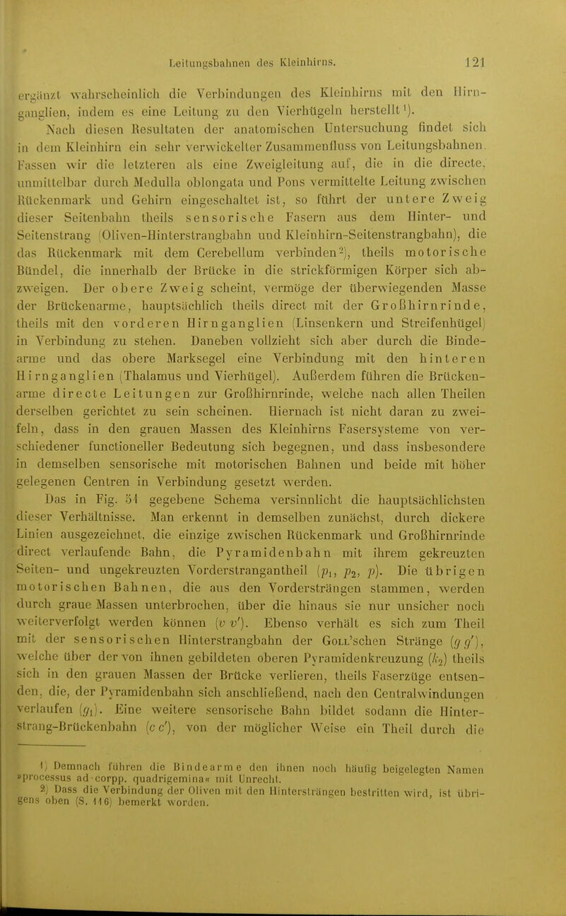 ert;äuzt wahrscheinlich die Verbindunseü des Kleinhirns mit den Hirn- ganglien, indem es eine Leitung zu den Vierhügeln herstellt^). Nach diesen Resultaten der anatomischen Untersuchung findet sich in dem Kleinhirn ein sehr verwickelter Zusammenfluss von Leitungsbahnen, Fassen wir die letzteren als eine Zweigleitung auf, die in die directe, unmittelbar durch MeduUa oblongata und Pens vermittelte Leitung zwischen Mckenraark und Gehirn eingeschaltet ist, so führt der untere Zweig dieser Seitenbahn theils sensorische Fasern aus dem Hinter- und Seitenstrang (Oliven-Hinterstrangbahn und Kleinhirn-Seitenstrangbahn), die das Rückenmark mit dem Cerebellum verbinden-), theils motorische Ründel, die innerhalb der Brücke in die strickförmigen Körper sich ab- zweigen. Der obere Zweig scheint, vermöge der überwiegenden Masse der ßrückenarme, hauptsächlich theils direct mit der Großhirnrinde, theils mit den vorderen Hirnganglien (Linsenkern und Streifenhügel) in Verbindung zu stehen. Daneben vollzieht sich aber durch die Binde- arme und das obere Marksegel eine Verbindung mit den hinteren Hirn ganglien (Thalamus und Vierhügel). Außerdem führen die Brücken- arme directe Leitungen zur Großhirnrinde, welche nach allen Theilen derselben gerichtet zu sein scheinen. Hiernach ist nicht daran zu zwei- feln, dass in den grauen Massen des Kleinhirns Fasersysteme von ver- schiedener functioneller Bedeutung sich begegnen, und dass insbesondere in demselben sensorische mit motorischen Bahnen und beide mit höher gelegenen Gentren in Verbindung gesetzt werden. Das in Fig. 51 gegebene Schema versinnlicht die hauptsächlichsten dieser Verhältnisse. Man erkennt in demselben zunächst, durch dickere Linien ausgezeichnet, die einzige zwischen Rückenmark und Großhirnrinde direct verlaufende Bahn, die Pyramidenbahn mit ihrem gekreuzten Seiten- und ungekreuzten Vorderstrangantheil {pi, p^, p). Die übrigen motorischen Bahnen, die aus den Vordersträngen stammen, werden durch graue Massen unterbrochen, über die hinaus sie nur unsicher noch weiterverfolgt werden können [v v'). Ebenso verhält es sich zum Theil mit der sensorischen Hinterstrangbahn der GoLL'schen Stränge {gg'), welche über der von ihnen gebildeten oberen Pyramidenkreuzung (/,:2) theils sich in den grauen Massen der Brücke verlieren, theils Faserzüge entsen- den, die, der Pyramidenbahn sich anschließend, nach den Centraiwindungen verlaufen [gi). Eine weitere sensorische Bahn bildet sodann die Hinter- strang-Brückenbahn (cc'), von der möglicher Weise ein Theil durch die 1/ Demnach lühren die Bindearme den ihnen noch Iiäufig beigelegten Namen »Processus ad-corpp. quadrigemina« mit Unrecht. 2j Dass die Verbindung der Oliven mit den liintersträngen bestritten wird, ist übri- gens oben (S. U6) bemerkt worden.