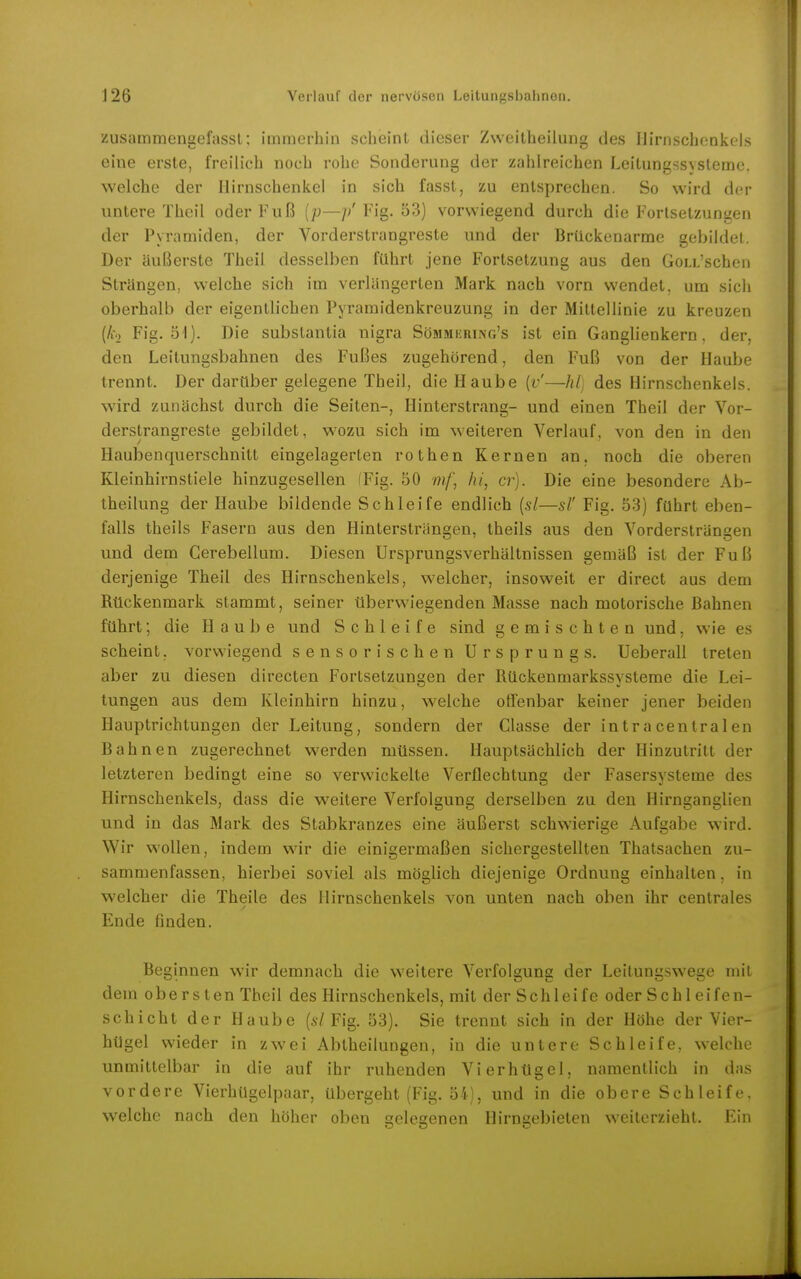 zusammengefasst; immerhin scheint dieser Zweitheilung des Ilirnschenkels eine erste, freilich noch rohe Sonderung der zahlreichen Leitungssysteme, welche der llirnschenkel in sich fasst, zu entsprechen. So wird der untere Theil oder Fuß {p—// Fig. ö3) vorwiegend durch die Fortsetzungen der Pyramiden, der Vorderstrangreste und der Brückenarme gebildet. Der äußerste Theil desselben führt jene Fortsetzung aus den GoLL'schen Strängen, welche sich im verlängerten Mark nach vorn wendet, um sich oberhalb der eigentlichen Pyramidenkreuzung in der Mittellinie zu kreuzen (Ao Fig. 51). Die substantia nigra Sömmkring's ist ein Ganglienkern, der, den Leitungsbahnen des Fußes zugehörend, den Fuß von der Haube trennt. Der darüber gelegene Theil, die Haube {v'—hl] des Hirnschenkels, wird zunächst durch die Seiten-, Hinterstrang- und einen Theil der Vor- derstrangreste gebildet, w-ozu sich im weiteren Verlauf, von den in den Haubenquerschnitt eingelagerten rothen Kernen an. noch die oberen Kleinhirnstiele hinzugesellen (Fig. 50 mf, hi, er). Die eine besondere Ab- theilung der Haube bildende Schleife endlich {sl—sl' Fig. 53) führt eben- falls theils Fasern aus den Hintersträngen, theils aus den Vordersträngen und dem Cerebellum. Diesen Ursprungsverhältnissen gemäß ist der Fuß derjenige Theil des Hirnschenkels, welcher, insoweit er direct aus dem Rückenmark stammt, seiner überwiegenden Masse nach motorische Bahnen führt; die Hau b e und Schleife sind gemischten und, wie es scheint, vorwiegend sensori sehen Ursprungs. Ueberall treten aber zu diesen directen Fortsetzungen der Rückenmarkssysteme die Lei- tungen aus dem Kleinhirn hinzu, welche offenbar keiner jener beiden Hauptrichtungen der Leitung, sondern der Classe der intra centralen Bahnen zugerechnet w'erden müssen. Hauptsächlich der Hinzutritt der letzteren bedingt eine so verwickelte Verflechtung der Fasersysteme des Hirnschenkels, dass die weitere Verfolgung derselben zu den Hirnganglien und in das Mark des Stabkranzes eine äußerst schwierige Aufgabe wird. Wir wollen, indem wir die einigermaßen sichergestellten Thatsachen zu- sammenfassen, hierbei soviel als möglich diejenige Ordnung einhalten. in welcher die Theile des Ilirnschenkels von unten nach oben ihr centrales Ende finden. Beginnen wir demnach die weitere Verfolgung der Leitungsw^ege mit dem obersten Theil des Hirnschenkels, mit der Schleife oder Sehl eifen- schicht der Haube (s7 Fig. 53). Sie trennt sich in der Höhe der Vier- hügel wieder in zwei Abtheilungen, in die untere Schleife, welche unmittelbar in die auf ihr ruhenden Vierhügel, namentlich in das vordere Vierhügelpaar, übergeht (Fig. 54), und in die obere Schleife, welche nach den höher oben belesenen Hirnsebieten weiterzieht. Ein