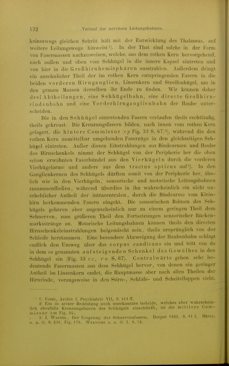 keineswegs gleichen Schrill hält mit der Entwicklung des Thalamus, auf weitere Leitungswege hinweist'). In der That sind solche in der Form von Fasermassen nachzuweisen, welche, aus dem rothen Kern hervorgehend, nach außen und oben vom Sehhügel in die innere Kapsel eintreten und von hier in die Großhirnhemisphären ausstrahlen. Außerdem dringt ein ansehnlicher Theil der im rothen Kern entspringenden Fasern in die beiden vorderen Hirnganglien, Linsenkern und Streifenhügel, um in den grauen Massen derselben ihr Ende zu finden. Wir können daher drei Abtheilungen, eine Sehhügelbahn, eine directe Großhirn- rindenbahn und eine Vorderhirnganglienbahn der Haube unter- scheiden. Die in den Sehhügel eintretenden Fasern verlaufen theils rechtläufig, theils gekreuzt. Die Kreuzungsfasern bilden, nach innen vom rothen Kern gelagert, die hintere Gommissur [cp Fig. 33 S. 67)2), während die den rothen Kern unmittelbar umgebenden Faserzüge in den gleichseitigen Seh- hügel eintreten. Außer diesen Eitistrahlungen aus Bindearmen und Haube des Hirnschenkels nimmt der Sehhügel von der Peripherie her die oben schon erwähnten Faserbündel aus den Vierhügeln durch die vorderen Vierhügelarme und andere aus dem tractus opticus auf^). In den Ganglienkernen des Sehhügels dürften somit von der Peripherie her, ähn- lich wie in den Vierhügeln, sensorische und motorische Leitungsbahnen zusammenfließen, während überdies in ihn wahrscheinlich ein nicht un- erheblicher Antheil der intracentralen, durch die Bindearme vom Klein- hirn herkommenden Fasern eingeht. Die sensorischen Bahnen des Seh- hügels gehören aber augenscheinlich nur zu einem geringen Theil dem Sehnerven, zum größeren Theil den Fortsetzungen sensorischer Rücken- marksstränge an. Motorische Leitungsbahnen können theils den directen Hirnschenkeleinstrahlungen beigemischt sein, theils ursprünglich von der Schleife herstammen. Eine besondere Abzweigung der Haubenbahn schlägt endlich den Umweg über das corpus candicans ein und tritt von da in dem so genannten aufsteigenden Schenkel des Gewölbes in den Sehhttgel ein (Fig. 33 cc, ra S. 67). Gentrahvärts gehen sehr be- deutende Fasermassen aus dem Sehhügel hervor, von denen ein geringer Anlheil im Linsenkern endet, die Hauptmasse aber nach allen Theilen der Hirnrinde, vorzugsweise in den Stirn-, Schläfe- und Scheitellappen zieht. - I) FouEL, Archiv f. Psychiatrie VII, S. 411 ff. 2) Ein in seiner Bedeutung noch unerkanntes Gebilde, welclies aber wahrschein- lich ebenfalls Kreuzungsfasern des Sehhügels einschließt, ist die mittlere Coni- missur [cm Fig. 34). 3) J. Wagnek, Der Ursprung der Sehnervenfasern. Dorpat 1862, S. 11 t. Henu:, a. a. 0. S. 250, Fig. M9. Wehmcke a. a. 0. 1. S. 72.