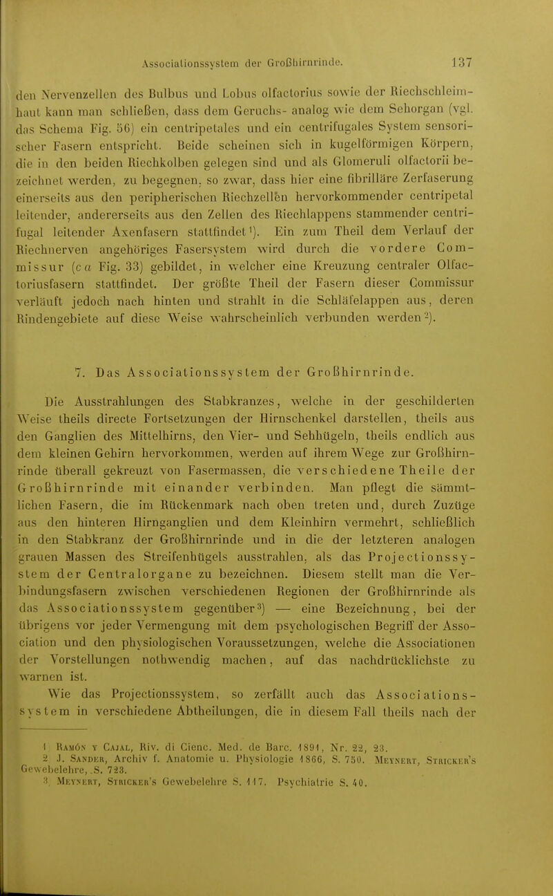 den Nervenzellen des Bulbus und Lobus olfactorius sowie der Riechschleim- haut kann man schließen, dass dem Geruchs- analog wie dem Sehorgan (vgl. das Schema Fig. 56) ein centripetales und ein centril'ugales System sensori- scher Fasern entspricht. Beide scheinen sich in kugelförmigen Körpern, die in den beiden Riechkolben gelegen sind und als Glomeruli olfactorii be- zeichnet werden, zu begegnen, so zwar, dass hier eine fibrilläre Zerfaserung einerseits aus den peripherischen Riechzell&n hervorkommender centripetal leitender, andererseits aus den Zellen des Riechlappens stammender centri- fugal leitender Axenfasern staltfindet i). Ein zum Theil dem Verlauf der Riechnerven angehöriges Fasersystem wird durch die vordere Com- missur {c a Fig. 33) gebildet, in welcher eine Kreuzung centraler Oltac- toriusfasern stattfindet. Der größte Theil der Fasern dieser Commissur verläuft jedoch nach hinten und strahlt in die Schläfelappen aus, deren Rindengebiete auf diese Weise wahrscheinlich verbunden werden 2). 7. Das Associationssystem der Großhirnrinde. Die Ausstrahlungen des Stabkranzes, welche in der geschilderten Weise theils directe Fortsetzungen der Hirnschenkel darstellen, theils aus den Ganglien des Mittelhirns, den Vier- und Sehhügeln, theils endlich aus dem kleinen Gehirn hervorkommen, werden auf ihrem Wege zur Großhirn- rinde tiberall gekreuzt von Fasermassen, die verschiedene Theile der Großhirnrinde mit einander verbinden. Man pflegt die sämmt- licben Fasern, die im Rückenmark nach oben treten und, durch Zuzüge aus den hinteren Hirnganglien und dem Kleinhirn vermehrt, schließlich in den Stabkranz der Großhirnrinde und in die der letzteren analogen grauen Massen des Streifenhügels ausstrahlen, als das Proje et ionsSy- stem der Centraiorgane zu bezeichnen. Diesem stellt man die Ver- bindungsfasern zv^'ischen verschiedenen Regionen der Großhirnrinde als das xVssociationssystem gegenüber^) — eine Bezeichnung, bei der übrigens vor jeder Vermengung mit dem psychologischen Begrifi der Asso- ciation und den physiologischen Voraussetzungen, welche die Associationen der Vorstellungen nothwendig machen, auf das nachdrücklichste zu warnen ist. Wie das Projectionssystem, so zerfällt auch das Associations- system in verschiedene Abtheilungen, die in diesem Fall theils nach der 1 Rajiön y Cajal, Riv. di Cienc. Med. de Bare. 1891, Nr. 22, 23. 2 .). Sandkr, Archiv f. Anatomie u. Pliysiologie -1866, S. 750. Meyneut, Stricker's Gewebeleiire, .S. 7-23. Mkynert, Stricker'.s Gewebelehre S. M7. Psychiatrie S. 40.