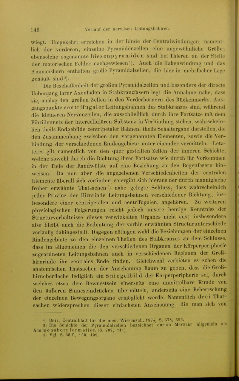 wieut. Uinaekehrl erreichen in der Hinde der Centralwinduneen, nament- lieh der vorderen, einzelne Pyrainidenzellen eine ungewöhnliche Größe; ebensolche sogenannte Riesenpyramiden sind bei Thieren an der Stelle der motorischen Felder nachgewiesen'). Auch die Hakenwindung und das Animonshorn enthalten große Pyramidalzellen, die hier in mehrfacher Lage gehäuft sind'^). Die Beschaffenheit der großen Pyramidalzellen und besonders der direcle Uebergang ihrer Axenfäden in Stabkranzfasern legt die Annahme nahe, dass sie, analog den großen Zellen in den Vorderhörnern des Rückenmarks, Aus- gangspunkte centrifugaler Leitungsbahnen des Stabkranzes sind, während die kleineren Nervenzellen, die ausschließlich durch ihre Fortsätze mit dem Fibrillennetz der intercellulären Substanz in Verbindung stehen, wahrschein- lich theils Endgebilde centripetaler Bahnen, theils Schaltorgane darstellen, die den Zusammenhang zwischen den vorgenannten Elementen, sowie die Ver- bindung der verschiedenen Rindengebiete unter einander vermitteln. Letz- teres gilt namentlich, von den quer gestellten Zellen der inneren Schichte, welche sowohl durch die Richtung ihrer Fortsätze wie durch ihr Vorkommen in der Tiefe der Randwülste auf eine Beziehung zu den Bogenfaseru hin- weisen. Da nun aber die angegebenen Verschiedenheiten der centralen Elemente überall sich vorfinden, so ergibt sich hieraus der durch mannigfache früher erwähnte Thatsachen^) nahe gelegte Schluss, dass wahrscheinlich jeder Provinz der Hirnrinde Leitungsbahnen verschiedener Richtung, ins- besondere einer centripetalen und centrifugalen, angehören. Zu weiteren physiologischen Folgerungen reicht jedoch unsere heutige Kenntniss der Structurverhältnisse dieses verwickelten Organes nicht aus; insbesondere also bleibt auch die Bedeutung der vorhin erwähnten Structurunterschiede vorläufig dahingestellt. Dagegen nöthigen wohl die Beziehungen der einzelnen Rindengebiete zu den einzelnen Theilen des Stabkranzes zu dem Schlüsse, dass im allgemeinen die den verschiedenen Organen der Körperperipherie zugeordneten Leitungsbahnen auch in verschiedenen Regionen der Groß- hirnrinde ihr centrales Ende finden. Gleichwohl verbieten es schon die anatomischen Thatsachen der Anschauung Raum zu geben, dass die Groß- hirnoberfläche lediglich ein Spi egelbil d der Körperperipherie sei, durch welches etwa dem Bewusstsein einerseits eine unmittelbare Kunde von den äußeren Sinneseindrücken übermittelt, anderseits eine Beherrschung der einzelnen Bewegungsorgane ermöglicht werde. Namentlich drei That- sachen widersprechen dieser einfachsten Anschauung, die man sich von 1) Betz, Centraiblatt für die med. Wissensch. 1874, S. 578, 595. 2) Die Schichte der Pyramidalzellen bezeichnet darum Meysert allgemem als Ammonshornformation (S. 707, 7'I'1). 3) Vgl. S. 38 f., 130, 139. -