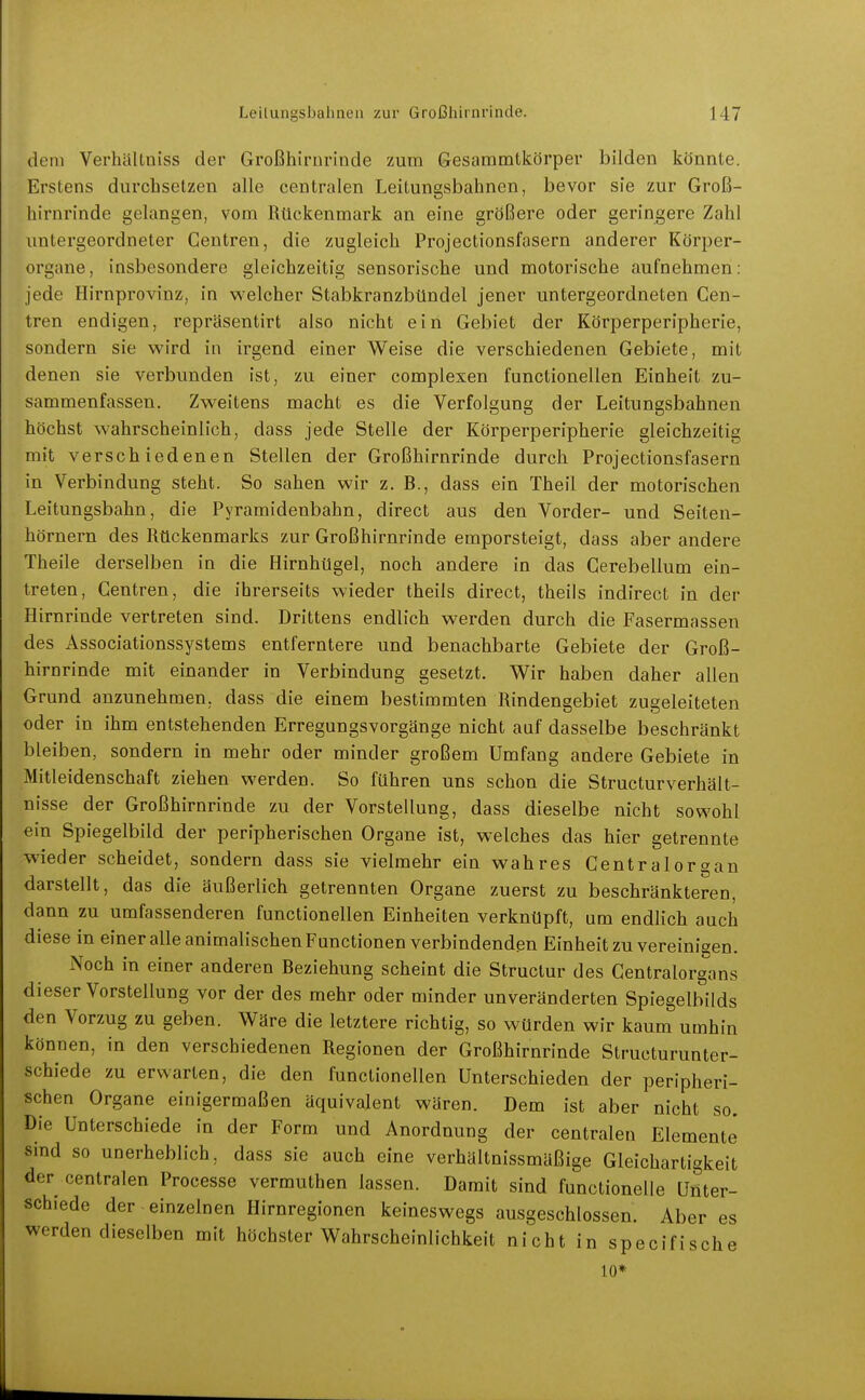 dem Verhältniss der Großhirnrinde zum Gesammtkörper bilden könnte. Erstens durchsetzen alle centralen Leitungsbahnen, bevor sie zur Groß- hirnrinde gelangen, vom Rückenmark an eine größere oder geringere Zahl imtergeordneter Gentren, die zugleich Projectionsfasern anderer Körper- organe, insbesondere gleichzeitig sensorische und motorische aufnehmen: jede Hirnprovinz, in welcher Stabkranzbündel jener untergeordneten Cen- tren endigen, repräsentirt also nicht ein Gebiet der Körperperipherie, sondern sie wird in irgend einer Weise die verschiedenen Gebiete, mit denen sie verbunden ist, zu einer complexen functionellen Einheit zu- sammenfassen. Zweitens macht es die Verfolgung der Leitungsbahnen höchst wahrscheinlich, dass jede Stelle der Körperperipherie gleichzeitig mit verschiedenen Stellen der Großhirnrinde durch Projectionsfasern in Verbindung steht. So sahen wir z. B., dass ein Theil der motorischen Leitungsbahn, die Pyramidenbahn, direct aus den Vorder- und Seiten- hörnern des Rückenmarks zur Großhirnrinde emporsteigt, dass aber andere Theile derselben in die Hirnhügel, noch andere in das Cerebellum ein- treten, Gentren, die ihrerseits wieder theils direct, theils indirect in der Hirnrinde vertreten sind. Drittens endlich werden durch die Fasermassen des Associationssystems entferntere und benachbarte Gebiete der Groß- hirnrinde mit einander in Verbindung gesetzt. Wir haben daher allen Grund anzunehmen, dass die einem bestimmten Rindengebiet zugeleiteten oder in ihm entstehenden Erregungsvorgänge nicht auf dasselbe beschränkt bleiben, sondern in mehr oder minder großem Umfang andere Gebiete in Mitleidenschaft ziehen werden. So führen uns schon die StructurVerhält- nisse der Großhirnrinde zu der Vorstellung, dass dieselbe nicht sowohl ein Spiegelbild der peripherischen Organe ist, welches das hier getrennte wieder scheidet, sondern dass sie vielmehr ein wahres Centraiorgan darstellt, das die äußerlich getrennten Organe zuerst zu beschränkteren, dann zu umfassenderen functionellen Einheiten verknüpft, um endlich auch diese in einer alle animalischen Functionen verbindenden Einheit zu vereinigen. Noch in einer anderen Beziehung scheint die Structur des Gentraiorgans dieser Vorstellung vor der des mehr oder minder unveränderten Spiegelbilds den Vorzug zu geben. Wäre die letztere richtig, so würden wir kaum umhin können, in den verschiedenen Regionen der Großhirnrinde Structurunter- schiede zu erwarten, die den functionellen Unterschieden der peripheri- schen Organe einigermaßen äquivalent wären. Dem ist aber nicht so. Die Unterschiede in der Form und Anordnung der centralen Elemente' sind so unerheblich, dass sie auch eine verhältnissmäßige Gleichartigkeit der centralen Processe vermuthen lassen. Damit sind functionelle Unter- schiede der einzelnen Hirnregionen keineswegs ausgeschlossen. Aber es werden dieselben mit höchster Wahrscheinlichkeit nicht in specifische 10*