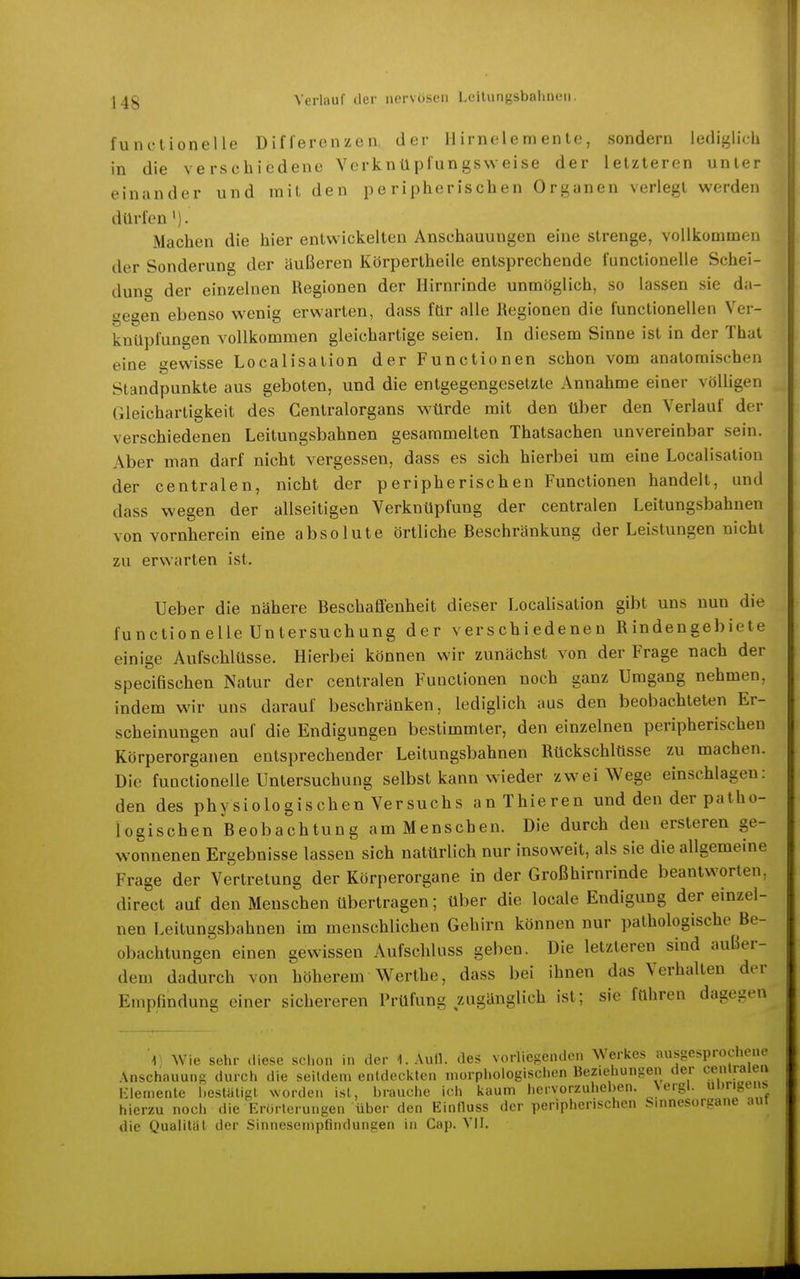 functionelle Differenzen der 11 irnele m en te, sondern lediglich in die verschiedene Verknüpfungsweise der letzteren unter einander und mit den peripherischen Organen verlegt werden dürfen'). Machen die hier entwickelten Anschauungen eine strenge, vollkommen der Sonderung der äußeren Körpertheile entsprechende functionelle Schei- dung der einzelnen Regionen der Hirnrinde unmöglich, so lassen sie da- gegen ebenso wenig erwarten, dass für alle Regionen die functionellen Ver- knüpfungen vollkommen gleichartige seien. In diesem Sinne ist in der That eine gewisse Localisation der Functionen schon vom anatomischen Standpunkte aus geboten, und die entgegengesetzte Annahme einer völligen Gleichartigkeit des Gentraiorgans würde mit den über den Verlauf der verschiedenen Leitungsbahnen gesammelten Thatsachen unvereinbar sein. Aber man darf nicht vergessen, dass es sich hierbei um eine Localisation der centralen, nicht der peripherischen Functionen handelt, und dass wegen der allseitigen Verknüpfung der centralen Leitungsbahnen von vornherein eine absolute örtliche Beschränkung der Leistungen nicht zu erwarten ist. Ueber die nähere Beschaffenheit dieser Localisation gibt uns nun die functionelle Untersuchung der verschiedenen Rindengebiete einige Aufschlüsse. Hierbei können wir zunächst von der Frage nach der specifischen Natur der centralen Functionen noch ganz Umgang nehmen, indem wir uns darauf beschränken, lediglich aus den beobachteten Er- scheinungen auf die Endigungen bestimmter, den einzelnen peripherischen Körperorganen entsprechender Leitungsbahnen Rückschlüsse zu machen. Die functionelle Untersuchung selbst kann wieder zwei Wege einschlagen: den des physiologischen Versuchs anThieren und den der patho- logischen Beobachtung am Menschen. Die durch den ersteren ge- wonnenen Ergebnisse lassen sich natürlich nur insoweit, als sie die allgemeine Frage der Vertretung der Körperorgane in der Großhirnrinde beantworten, direct auf den Menschen übertragen; über die locale Endigung der einzel- nen Leitungsbahnen im menschlichen Gehirn können nur pathologische Be- obachtungen einen gewissen Aufschluss geben. Die letzteren sind außer- dem dadurch von höherem Werthe, dass bei ihnen das Verhalten der Empfindung einer sichereren Prüfung zugänglich ist; sie führen dagegen 1 Wie sehr diese schon in der I.Aull. des vorliegenden Werkes ausgesprochene Anschauung durch die seitdem entdeckten morphologischen Beziehungen der ^^emiaien l-lemente hestüligt worden ist, brauche ich kaum hervorzuheben. Nergl. u'»«^'«^^^ hierzu nocli die Erörterungen über den Einfluss der peripherischen Sinnesorgane aur die Qualität der Sinnesempfindungen in Cap. Vil.