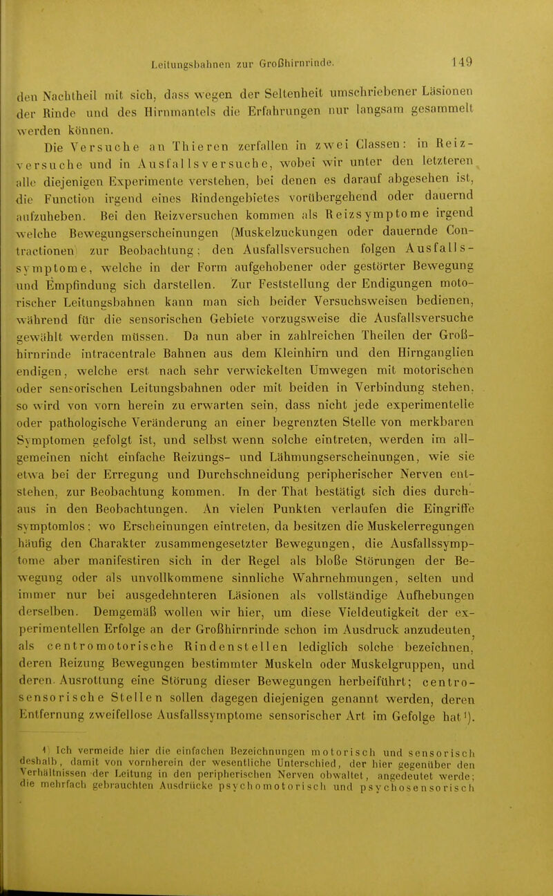 den Nacblheil mit sich, dass wegen der Seltenheit umschriebener Läsionen der Rinde und des Hirnmantels die Erfahrungen nur langsam gesammelt werden können. Die Versuche an Thieren zerfallen in zwei Classen : in Reiz- versuche und in Aus fal Is v er such e, wobei wir unter den letzteren alle diejenigen Experimente verstehen, bei denen es darauf abgesehen ist, die Function irgend eines Rindengebietes vorübergehend oder dauernd aufzuheben. Bei den Reizversuchen kommen als Reizsymptome irgend welche Bewegungserscheinungen (Muskelzuckungen oder dauernde Con- tractionen: zur Beobachtung; den Ausfalls versuchen folgen Ausfalls- symptome, w-elche in der Form aufgehobener oder gestörter Bewegung und Empfindung sich darstellen. Zur Feststellung der Endigungen moto- rischer Leitungsbahnen kann man sich beider Versuchsweisen bedienen, während für die sensorischen Gebiete vorzugsweise die Ausfallsversuche gewählt werden müssen. Da nun aber in zahlreichen Theilen der Groß- hirnrinde intracentrale Bahnen aus dem Kleinhirn und den Hirnganglien endigen, welche erst nach sehr verwickelten Umwegen mit motorischen oder seneorischen Leitungsbahnen oder mit beiden in Verbindung stehen, so wird von vorn herein zu erwarten sein, dass nicht jede experimentelle oder pathologische Veränderung an einer begrenzten Stelle von merkbaren Symptomen gefolgt ist, und selbst wenn solche eintreten, werden im all- gemeinen nicht einfache Reizungs- und Lähmungserscheinungen, wie sie etwa bei der Erregung und Durchschneidung peripherischer Nerven ent- stehen, zur Beobachtung kommen. In der That bestätigt sich dies durch- aus in den Beobachtungen. An vielen Punkten verlaufen die Eingriffe symptomlos ; wo Erscheinungen eintreten, da besitzen die Muskelerregungen häufig den Charakter zusammengesetzter Bewegungen, die Ausfallssymp- tome aber manifestiren sich in der Regel als bloße Störungen der Be- wegung oder als unvollkommene sinnliche Wahrnehmungen, selten und immer nur bei ausgedehnteren Läsionen als vollständige Aufhebungen derselben. Demgemäß wollen wir hier, um diese Vieldeutigkeit der ex- perimentellen Erfolge an der Großhirnrinde schon im Ausdruck anzudeuten^ als centromotorische Rindenstellen lediglich solche bezeichnen, deren Reizung Bewegungen bestimmter Muskeln oder Muskelgruppen, und deren. Ausrottung eine Störung dieser Bewegungen herbeiführt; centro- sensorische Stellen sollen dagegen diejenigen genannt werden, deren Entfernung zweifellose Ausfallssymptome sensorischer Art im Gefolge hat'). V Ich vermeide liier die cinfnchen Bezeichnungen motorisch und sensorisch deshalb, damit von vornherein der wesentliche Unterschied, der hier gegenüber den Verliyltnissen der Leitung in den peripherischen Nerven obwaltet, angedeutet werde; die mehrfach gebrauchten Ausdrücke psychomotorisch und ps v chose n so ris c h