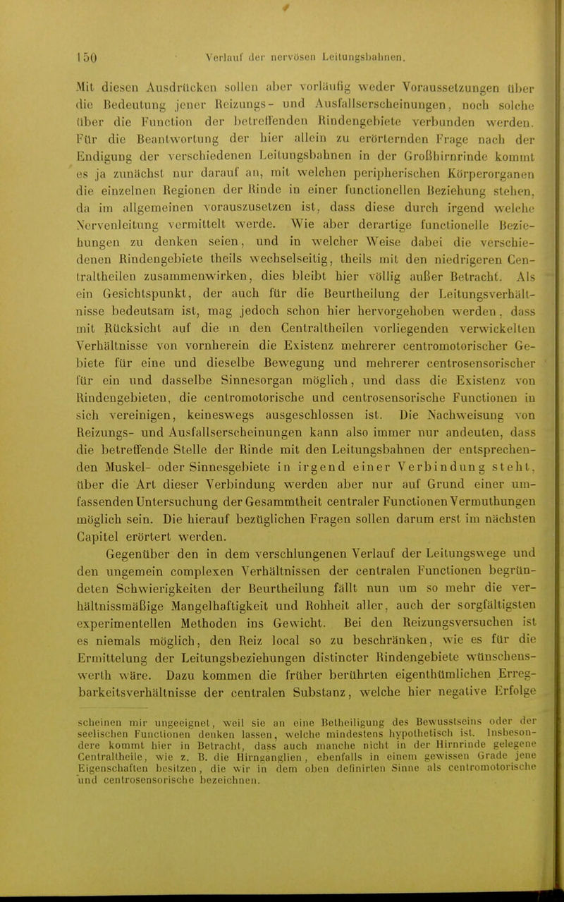 4 I 50 Verlauf der nervösen Leilungsbalinen. Mit diesen Ausdrücken sollen aber vorliiufig weder Voraussetzungen über die Bedeutung jener Reizungs- und Ausfallserscheinungen, noch solche über die Function der betreflenden Rindengebiete verbunden werden. Für die Beantwortung der hier allein zu erörternden Frage nach der Endigung der verschiedenen Leitungsbahnen in der Großhirnrinde kommt es ja zunächst nur darauf an, mit welchen peripherischen Körperorganen die einzelnen Regionen der Rinde in einer functionellen Beziehung stehen, da im allgemeinen vorauszusetzen ist, dass diese durch irgend welche Xcrvenleitung vermittelt werde. Wie aber derartige functionelle Bezie- hungen zu denken seien, und in welcher Weise dabei die verschie- denen Rindengebiete theils wechselseitig, theils mit den niedrigeren Cen- traltheilen zusammenwirken, dies bleibt hier völlig außer Betracht. Als ein Gesichtspunkt, der auch für die Beurtheilung der Leitungsverhäll- nisse bedeutsam ist, mag jedoch schon hier hervorgehoben werden. dass mit Rücksicht auf die m den Gentraltheilen vorliegenden verwickelten Verhältnisse von vornherein die Existenz mehrerer centromotorischer Ge- biete für eine und dieselbe Bewegung und mehrerer centrosensorischer für ein und dasselbe Sinnesorgan möglich, und dass die Existenz von Rindengebieten, die centromotorische und centrosensorische Functionen in sich vereinigen, keineswegs ausgeschlossen ist. Die Nachweisung von Reizungs- und Ausfallserscheinungen kann also immer nur andeuten, dass die betreffende Stelle der Rinde mit den Leitungsbahnen der entsprechen- den Muskel- oder Sinnesgebiete in irgend einer Verbindung steht, über die Art dieser Verbindung werden aber nur auf Grund einer um- fassenden Untersuchung der Gesammtheit centraler Functionen Vermuthungen möglich sein. Die hierauf bezüglichen Fragen sollen darum erst im nächsten Capitel erörtert werden. Gegenüber den in dem verschlungenen Verlauf der Leilungswege und den ungemein complexen Verhältnissen der centralen Functionen begrün- deten Schwierigkeiten der Beurtheilung fällt nun um so mehr die ver- hältnissmäßige Mangelhaftigkeit und Rohheit aller, auch der sorgfältigsten experimentellen Methoden ins Gewicht. Bei den Reizungsversuchen ist es niemals möglich, den Reiz local so zu beschränken, wie es für die Ermittelung der Leitungsbeziehungen distincter Rindengebiete wünschens- werth wäre. Dazu kommen die früher berührten eigenthümlichen Erree- barkeitsverhältnisse der centralen Substanz, welche hier negative Erfolge scheinen mir ungeeignet, weil sie an eine Belheiligung des Bewusslseins oder der seelisciien Functionen denken lassen, welche mindestens hypothetisch ist. Insbeson- dere kommt hier in Betracht, dass auch manche nicht in der Hirnrinde gelegene Cenlrallheile, wie z. B. die Hirnganglien, ebenfalls in einem gewissen Grade jene Eigenschaften besitzen, die wir in dem oben definirten Sinne als centromotorische und centrosensorische bezeichnen.