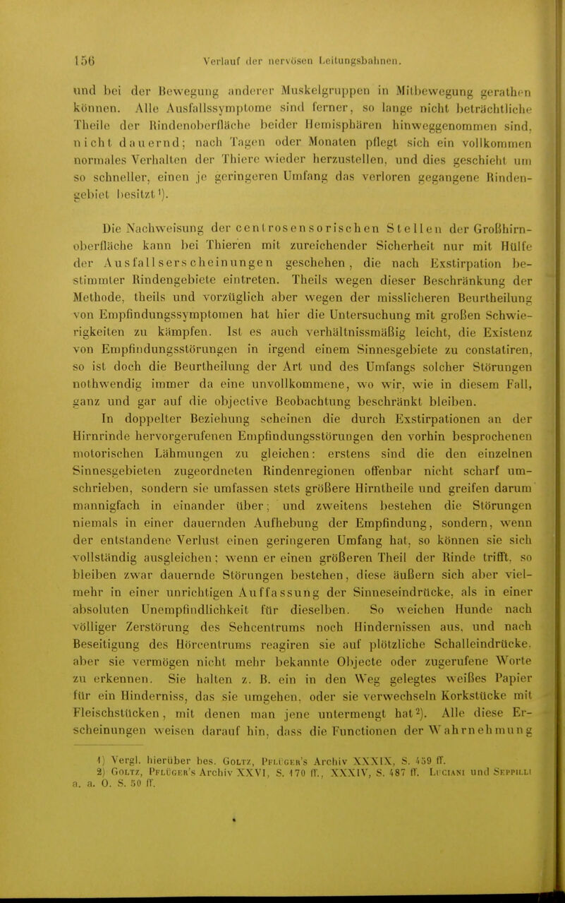 und bei der Bewegung anderer Muskelgrnppen in Milliewegung gerathen können. Alle Ausfallssymptome sind lerner, so lange nicht beträchtliche Theilc der Rindenoberfläche beider Hemisphären hinweggenommen sind, nicht dauernd; nach Tagen oder Monaten pflegt sich ein vollkommen normales Verhalten der Thiere wieder herzustellen, und dies geschieht um so schneller, einen je geringeren Umfang das verloren gegangene Rinden- aebiet hesitzt'). Die Nachweisung der centrosensorischen Stellen der Großhirn- oberfläche kann bei Thieren mit zureichender Sicherheit nur mit Hülfe der Ausfallserscheinungen geschehen, die nach Exstirpation be- stimmter Rindengebiete eintreten. Theils wegen dieser Beschränkung der Methode, theils und vorzüglich aber wegen der raisslicheren Beurtheilung von Empfindungssymptomen hat hier die Untersuchung mit großen Schwie- rigkeiten zu kämpfen. Ist es auch verhältnissmäßig leicht, die Existenz von Empfiiidungsstörungen in irgend einem Sinnesgebiete zu constatiren, so ist doch die Beurtheilung der Art und des Umfangs solcher Störungen nothwendig immer da eine unvollkommene, wo wir, wie in diesem Fall, ganz und gar auf die objective Beobachtung beschränkt bleiben. In doppelter Beziehung scheinen die durch Exstirpationen an der Hirnrinde hervorgerufenen Empfindungsstörungen den vorhin besprochenen motorischen Lähmungen zu gleichen: erstens sind die den einzelnen Sinnesgebieten zugeordneten Rindenregionen ofiFenbar nicht scharf um- schrieben, sondern sie umfassen stets größere Hirntheile und greifen darum mannigfach in einander über; und zweitens bestehen die Störungen niemals in einer dauernden Aufhebung der Empfindung, sondern, wenn der entstandene Verlust einen geringeren Umfang hat, so können sie sich vollständig ausgleichen; wenn er einen größeren Theil der Rinde trifft, so bleiben zwar dauernde Störungen bestehen, diese äußern sich aber viel- mehr in einer unrichtigen Auffassung der Sinneseindrücke, als in einer absoluten Unempfindlichkeit für dieselben. So weichen Hunde nach völliger Zerstörung des Sehcentrums noch Hindernissen aus. und nach Beseitigung des Hörcentrums reagiren sie auf plötzliche Schalleindrücke, aber sie vermögen nicht mehr bekannte Objecte oder zugerufene Worte zu erkennen. Sie halten z. ß. ein in den Weg gelegtes weißes Papier für ein Hinderniss, das sie umgehen, oder sie verwechseln Korkstücke mit Fleischstücken, mit denen man jene untermengt hat2). Alle diese Er- scheinungen weisen darauf hin, dass die Functionen der W ahrn eh mun g 1) Vergl. hierüber bes. Goltz, Pfligkr's Archiv XXXIX, S. 4ü9 ff. 2) Goltz, Pflüger's Archiv XXVI, S. 170 ff.. XXXIV, S. 487 ff. Lrci.\Ni und Skppilli n. n. 0. S. r>ü ff. «