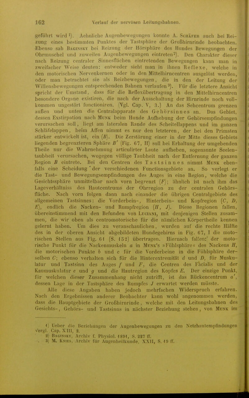 geführt vvirdi). Aehnliche Augenbewegungen konnte A.Schäfer auch bei Rei- zung eines bestimmten Punktes der Tastsphäre der Großhirnrinde beobachten. Ebenso sah Bagiinsky bei Reizung der IlÖrspl)äre des Hundes Bewegungen der Ohrmuschel und zuweilen Augenbewegungen eintreten^). Den Charakter dieser nach Reizung centraler Sinnesflächen eintretenden Bewegungen kann man in zweifacher Weise deuten: entweder sieht man in ihnen Reflexe, welche in den motorischen Nervenkernen oder in den Mittelhirncentren ausgelöst werden, oder man betrachtet sie als Reizbewegungen, die in den der Leitung der Willensbewegungen entsprechenden Bahnen verlaufen 3). Für die letztere Ansiclit spricht der Umstand, dass für die Reflexübertragung in den Mittelhirncentren besondere Organe existiren, die nach der AusschaUung der Hirnrinde noch voll- kommen ungestört functioniren. (Vgl. Cap. V, 3.) An das Sehcenlrum grenzen außen und unten die Centraiapparate des Gehörsinnes an. Das Gebiet, dessen Exstirpation nach Münk beim Hunde Aufhebung der Gehörsempfindungen verursachen soll, liegt am lateralen Rande des Scheitellappens und im ganzen Schläfelappen, beim Affen nimmt es nur den letzteren, der bei den Primaten stärker entwickelt ist, ein (5). Die Zerstörung einer in der Mitte dieses Gebiets liegenden begrenzteren Sphäre B' (Fig. 67, II) soll bei Erhaltung der umgebenden Theile nur die Wahrnehmung articulirter Laute aufheben, sogenannte Seelen- taubheit verursachen, wogegen völlige Taubheit nach der Entfernung der ganzen Region B eintrete. Bei den Centren des Tastsinnes nimmt Münk eben- falls eine Scheidung * der verschiedenen Functionsgebiete an. So verlegt er die Tast- und Bewegungsempfindungen des Auges in eine Region, welche die Gesichtssphäre unmittelbar nach vorn begrenzt [F)\ ähnlich ist nach ihm das Lageverhältniss des Hautcentrums der Ohrregion zu der centralen Gehörs- fläche. Nach vorn folgen dann nach einander die übrigen Centraigebiete des allgemeinen Tastsinnes: die Vorderbein-, Hinterbein- und Kopfregion [C, D, E), endlich die Nacken- und Rumpfregion [H, J). Diese Regionen fallen, übereinstimmend mit den Befunden von Luciani, mit denjenigen Stellen zusam- men, die wir oben als cenlromotorische für die nämlichen KÖrpertheile kennen gelernt haben. Um dies zu veranschaulichen, wurden auf die rechte Hälfte des in der oberen Ansicht abgebildeten Hundegehirns in Fig. 67, I die moto- rischen Stellen aus Fig. 61 (S. 152) übertragen. Hiernach fallen:' der moto- rische Punkt für die Nackenmuskeln a in Munk's »Fühlsphäre« des Nackens H, die motorischen Punkte h und c für die Vorderbeine in die Fühlsphäre der- selben C\ ebenso verhalten sich für die Hinterextremität d und D, für Musku- latur und Tastsinn des Auges f und die Centren des Facialis und der Kaumuskulatur e und g und die Hautregion des Kopfes E. Der einzige Punkt, für welchen dieser Zusammenhang nicht zutrifft, ist das Rückencentrum a', dessen Lage in der Tastsphäre des Rumpfes J erwartet werden müsste. Alle diese Angaben haben jedoch mehrfachen Widerspruch erfahren. Nach den Ergebnissen anderer Beobachter kann wohl angenommen werden, dass die Hauptgebiete der Großhirnrinde, welche mit den Leitungsbahnen des Gesichts-, Gehörs- und Tastsinns in nächster Beziehung stehen, von Münk im ^) Ueber die Beziehungen der Augenbewegungen zu den Netzhautempfindungen vergi. Cap. XIII, 2. 2) Baginsky, Archiv f. Phvsiol. 'tSQI, S. 227 IT. . 3) M. Kkies, Archiv für Augenheilkunde, XXII, S. 19 fV.