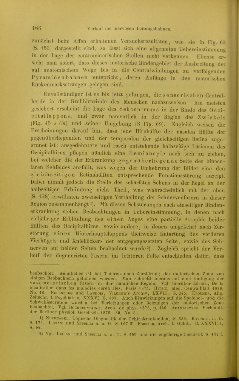 zunäclist beim Affen erh.iltenen Versuchsresultaten, wie sie in Fig. 62 (S. 153) dargestellt sind, so lüsst sich eine alleemeine Uebereinstimmun» in der Lage der centromotorischen Stellen nicht verkennen. Ebenso er- sieht man sofort, dass dieses motorische Rindengebiet der Ausbreitung der auf anatomischem Wege bis in die Gentraiwindungen zu verfolgenden Pyramidenbahnen entspricht, deren Anfänge in den motorischen Rückenmarkssträngen gelegen sind. Unvollständiger ist es bis jetzt gelungen, die sensorischen Centrai- herde in der Großhirnrinde des Menschen nachzuweisen. Am meisten gesichert erscheint die Lage des Sehcentrums in der Rinde des Occi- pitallappens, und zwar namentlich in der Region des Zwickels (Fig. 45 s Cn) und seiner Umgebung {S Fig. 69). Zugleich weisen die Erscheinungen darauf hin, dass jede Hirnhälfte der nasalen Hälfte der gegenüberliegenden und der temporalen der gleichseitigen Retina zuge- ordnet ist: ausgedehntere und rasch entstehende halbseitige Läsionen des Occipitalhirns pflegen nämlich eine Hemianopie nach sich zu ziehen, bei welcher die der Erkrankung gegenüberliegende Seite des binocu- laren Sehfeldes ausfällt, was wegen der Umkehrung der Bilder eine den gleichseitigen Retinahälften entsprechende Functionsstörung anzeigt. Dabei nimmt jedoch die Stelle des schärfsten Sehens in der Regel an der halbseitigen Erblindung nicht Theil, was wahrscheinlich mit der oben (S. 128) erwähnten zweiseitigen Vertheilung der Sehnervenfasern in dieser Region zusammenhängt i). Mit diesen Sehstörungen nach einseitiger Rinden- erkrankung stehen Beobachtungen in Uebereinstimmung, in denen nach vieljähriger Erblindung des einen Auges eine partielle Atrophie beider Hälften des Occipitalhirns, sowie andere, in denen umgekehrt nach Zer- störung eines Hinterhauptslappens theilweise Entartung des vorderen Vierhügels und Kniehöckers der entgegengesetzten Seite, sowie des Seh- nerven auf beiden Seiten beobachtet wurde 2). Zugleich spricht der Ver- lauf der degenerirten Fasern im letzteren Falle entschieden dafür, dass beobachtet. Aehnliches ist bei Thieren nach Zerstörung der motorischen Zone von einigen Beobachtern gefunden worden. Man schließt hieraus auf eine Endigung der vasomotorischen Fasern in der nämlichen Region. Vgl. hierüber Lepine , De la localisalion dans les maladies cerebrales. Paris 1875. Hitzig, Med. Centralblalt 1876, No. 18. EuLENBüRG uud Landois, ViuCHOw's Archiv, LXVIIl, S. 24S. Kuoemer, Allg. Zeitschr. f. Psychiatrie, XXXVI, S. 137. Auch Einwirkungen auf die Speichel- und die Schweißsecretion wurden bei Verletzungen oder Reizungen der motorischen Zone beobachtet. Vgl. Bochefontaine, Arch. de phys. 1876, p. UO. Adamkiewicz, Verband), der Berliner physiol. Gesellsch. 1879—80. No. 5. 1) Nothnagel, Topische Diagnostik der Gehirnkrankheiten, S. 389. Boyer a. a. 0. .S. 175. LuciAMi und Seppilli a. a. 0. S. 167 (T. Förster, Arch. f. Ophth. B. XXXVr, I. S. 94. 2) Vgl. LüCiANi und'Seppilli a. a. 0. S. 199 und die zugehörige Casuistik S. 177 I.