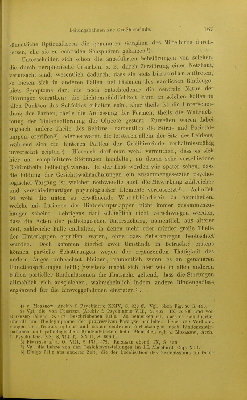 sämmtliche Opticusfasern die genannten Ganglien des Mittelhirns durch- setzen, ehe sie zu centralen Sehsphären gelangen i). Unterscheiden sich schon die angeführten Sehstörungen von solchen, die durch peripherische Ursachen, z. B. durch Zerstörung einer Netzhaut, verursacht sind, wesentlich dadurch, dass sie stets binocular auftreten, so bieten sich in anderen Fällen bei Läsionen des nämlichen Rindenge- biets Symptome dar, die noch entschiedener die centrale Natur der Störungen verrathen: die Lichtempfindlichkeit kann in solchen Fällen in allen Punkten des Sehfeldes erhalten sein, aber theils ist die Unterschei- dung der Farben, theils die Auffassung der Formen, theils die Wahrneh- mung der Tiefenentfernung der Objecte gestört. Zuweilen waren dabei zugleich andere Theile des Gehirns, namentlich die Stirn- und Parietal- lappen, ergriflFen^), oder es waren die letzteren allein der Sitz des Leidens, während sich die hinteren Partien der Großhirnrinde verhältnissmäßig unversehrt zeigten 3). Hiernach darf man wohl vermuthen, dass es sich hier um complicirtere Störungen handelte, an denen sehr verschiedene Gehirntheile betheiligt waren. In der That werden wir später sehen, dass die Bildung der Gesichtswahrnehmungen ein zusammengesetzter psycho- logischer Vorgang ist, welcher nothwendig auch die Mitwirkung zahlreicher und verschiedenartiger physiologischer Elemente voraussetzt*). Aehnlich ist wohl die unten zu erwähnende Wortblindheit zu beurtheilen, welche mit Läsionen der Hinterhauptslappen nicht immer zusammenzu- hängen scheint. Uebrigens darf schließlich nicht verschwiegen werden, dass die Acten der pathologischen Untersuchung, namentlich aus älterer Zeit, zahlreiche Fälle enthalten, in denen mehr oder minder große Theile der Hinterlappen ergriffen waren, ohne dass Sehstörungen beobachtet wurden. Doch kommen hierbei zwei Umstände in Betracht: erstens können partielle Sehstörungen wegen der ergänzenden Thätigkeit des andern Auges unbeachtet bleiben, namentlich wenn es an genaueren Functionsprtlfungen fehlt; 'zweitens macht sich hier wie in allen anderen Fällen partieller Rindenläsionen die Thatsache geltend, dass die Störungen allmählich sich ausgleichen, wahrscheinlich indem andere Rindengebiete ergänzend ftir die hinweggefallenen eintreten ^). 1) V. Monakow, Archiv f. Psychiatrie XXIV, S. 229 ff. Vgl. oben Fig. 56 S. 4 30. 2) Vgl. die von Fürstner (Archiv f. Psychiatrie VIII, S. ^62, IX, S. 90) und von Reinhard (ebend. S. i47) beschriebenen Fälle. Zu. bemerken ist, dass es sich hierbei überall um Theilsymptome der progressiven Paralyse handelte. Ueber die Verände- rungen des Tractus opticus und seiner centralen Fortsetzungen nach Rindenexstir- pationen und pathologischen Rjndendefecten beim Menschen vgl. v. Monakow, Arch f. Psychiatrie, XX, S. 7U ff. XXIII, S. 609 ff. 3) FüBSTNER a. a. 0. VIII, S. 4 71, 172. Reinhard ebend. IX, S. 156. 4) Vgl. die Lehre von den Gesichtsvorstellungen im III. Abschnitt, Gap. XIII. 5) Einige Fälle aus neuerer Zeit, die der Localisation des Gesichtssinns im Occi-