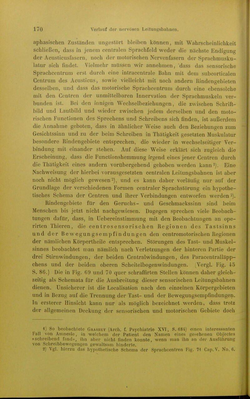 aphaslschen Zustünden ungestört bleiben können, mit Wahrscheinlichkeit schließen, dass in jenem centralen Sprachfeld weder die nüchste Endi^une der Acusticusfasern, noch der motorischen Nervenfasern der Sprachmusku- latur sich findet. Vielmehr müssen wir annehmen, dass das sensorische Sprachcentrum erst durch eine intracentrale Bahn mit dem subcorticalen Gentrum des AcusticuSj sowie vielleicht mit noch andern Uindengebieten desselben, und dass das motorische Sprachcentrum durch eine ebensolche mit den Centren der unmittelbaren Innervation der Sprachmuskeln ver- bunden ist. Bei den innigen Wechselbeziehungen, die zwischen Schrift- bild und Lautbild und wieder zwischen jedem derselben und den moto- rischen Functionen des Sprechens und Schreibens sich finden, ist außerdem die Annahme geboten, dass in ähnlicher Weise auch den Beziehungen zum Gesichtssinn und zu der beim Schreiben in Thätigkeit gesetzten Muskulatur besondere Rindengebiete entsprechen, die wieder in wechselseitiger Ver- bindung mit einander stehen. Auf diese Weise erklärt sich zugleich die Erscheinung, dass die Functionshemmung irgend eines jener Centren durch die Thätigkeit eines andern vorübergehend gehoben werden kann'). Eine Nachweisung der hierbei vorausgesetzten centralen Leitungsbahnen ist aber noch nicht möglich gewesen 2), und es kann daher vorläufig nur auf der Grundlage der verschiedenen Formen centraler Sprachstörung ein hypothe- tisches Schema der Centren und ihrer Verbindungen entworfen werden 2). Rindengebiete für den Geruchs- und Geschmackssinn sind beim Menschen bis jetzt nicht nachgewiesen. Dagegen sprechen viele Beobach- tungen dafür, dass, in Uebereinstimmung mit den Beobachtungen an ope- rirten Thieren, die centrosensorisehen Regionen des Tastsinns und der Bewegungsempfindungen den centromotorischen Regionen der nämlichen Körpertheile entsprechen. Störungen des Tast- und Muskel- sinnes beobachtet man nämlich nach Verletzungen der hinteren Partie der drei Stirnwindungen, der beiden Centraiwindungen, des Paracentralläpp- chens und der beiden oberen Scheitelbogenwindungen. ;Vergl, Fig. 45 S. 86.) Die in Fig. 69 und 70 quer schraffirten Stellen können daher gleich- zeitig als Schemata für die Ausbreitung dieser sensorischen Leitungsbahnen dienen. Unsicherer ist die Localisation nach den einzelnen Körpergebieten und in Bezug auf die Trennung der Tast- und der Bewegungsempfindungen. In ersterer Hinsicht kann nur als möglich bezeichnet werden, dass trotz der allgemeinen Deckung der sensorischen und motorischen Gebiete doch 1) So beobachtete Grashet (Arch. f. Psychiatrie XVI, S. 684) einen interessanten Fall von Amnesie, in welchem der Patient den Namen eines gesehenen Objectes »schreibend fand«, ihn aber nicht finden konnte, wenn man ihn an der Ausführung von Schreibbewegungen gewaltsam hinderte. 2) Vgl. hierzu das hypothetische Schema der Sprachcentren Fig. 71 Cap. V, No. 6,