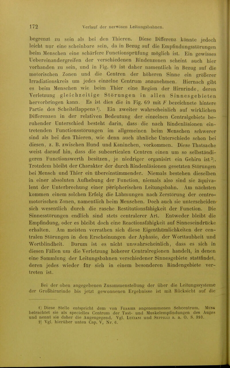 begrenzt zu sein als bei den Thieren. Diese Differenz könnte jedoch leicht nur eine scheinbare sein, da in Bezug auf die Empfindungsslörungen beim Menschen eine schärfere Functionsprüfung möglich ist. Ein gewisses Uebereinandergreifen der verschiedenen Rindenzonen scheint auch hier vorhanden zu sein, und in Fig. 69 ist daher namentlich in Bezug auf die motorischen Zonen und die Gentren der höheren Sinne ein größerer Irradiationskreis um jedes einzelne Centrum anzunehmen. Hiernach gibt es beim Menschen wie beim Thier eine Region der Hirnrinde, deren Verletzung gleichzeitige Störungen in allen Sinnesgebieten hervorbringen kann. Es ist dies die in Fig. 69 mit F bezeichnete hintere Partie des Scheitellappens i). Ein zweiter wahrscheinlich auf wirklichen Differenzen in der relativen Bedeutung der einzelnen Centraigebiete be- ruhender Unterschied besteht darin, dass die nach Rindenläsionen ein- tretenden Functionsstörungen im allgemeinen beim Menschen schwerer sind als bei den Thieren, wie denn auch ähnliche Unterschiede schon bei diesen, z. B. zwischen Hund nnd Kaninchen, vorkommen. Diese Thatsache weist darauf hin, dass die subcorticalen Centren einen um so selbständi- geren Functionswerth besitzen, je niedriger organisirt ein Gehirn ist^ , Trotzdem bleibt der Charakter der durch Rindenläsionen gesetzten Störungen bei Mensch und Thier ein tibereinstimmender. Niemals bestehen dieselben in einer absoluten Aufhebung der Function, niemals also sind sie äquiva- lent der Unterbrechung einer peripherischen Leitungsbahn. Am nächsten kommen einem solchen Erfolg die Lähmungen nach Zerstörung der centro- motorischen Zonen, namentlich beim Menschen. Doch auch sie unterscheiden sich wesentlich durch die rasche Restitutionsfähigkeit der Function. Die Sinnesstörungen endlich sind stets centralerer Art. Entweder bleibt die Empfindung, oder es bleibt doch eine Reactionsfähigkeit auf Sinneseindrücke erhalten. Am meisten verrathen sich diese Eigenthümlichkeiten der cen- tralen Störungen in den Erscheinungen der Aphasie, der Worttaubheit und Wortblindheit. Darum ist es nicht unwahrscheinlich, dass es sich in diesen Fällen um die Verletzung höherer Centrairegionen handelt, in denen eine Sammlung der Leitungsbahnen verschiedener Sinnesgebiete stattfindet, deren jedes wieder ftlr sich in einem besonderen Rindengebiete ver- treten ist. Bei der oben angegebenen Zusammenstellung der über die Leitungssysteme der Großhirnrinde bis jetzt gewonnenen Ergebnisse ist mit Rücksicht auf die ■1) Diese Stelle entspricht dem von Ferrier angenommenen Sehcentrum. Münk betrachtet sie als specielles Centrum der Tast- und Muskelempfindungen des Auges und nennt sie daher die Augengegend. Vgl. Lüciani und Seppilm a. a. 0. S. 393. 2) Vgl. hierüber unten Cap. V, Nr. 6.